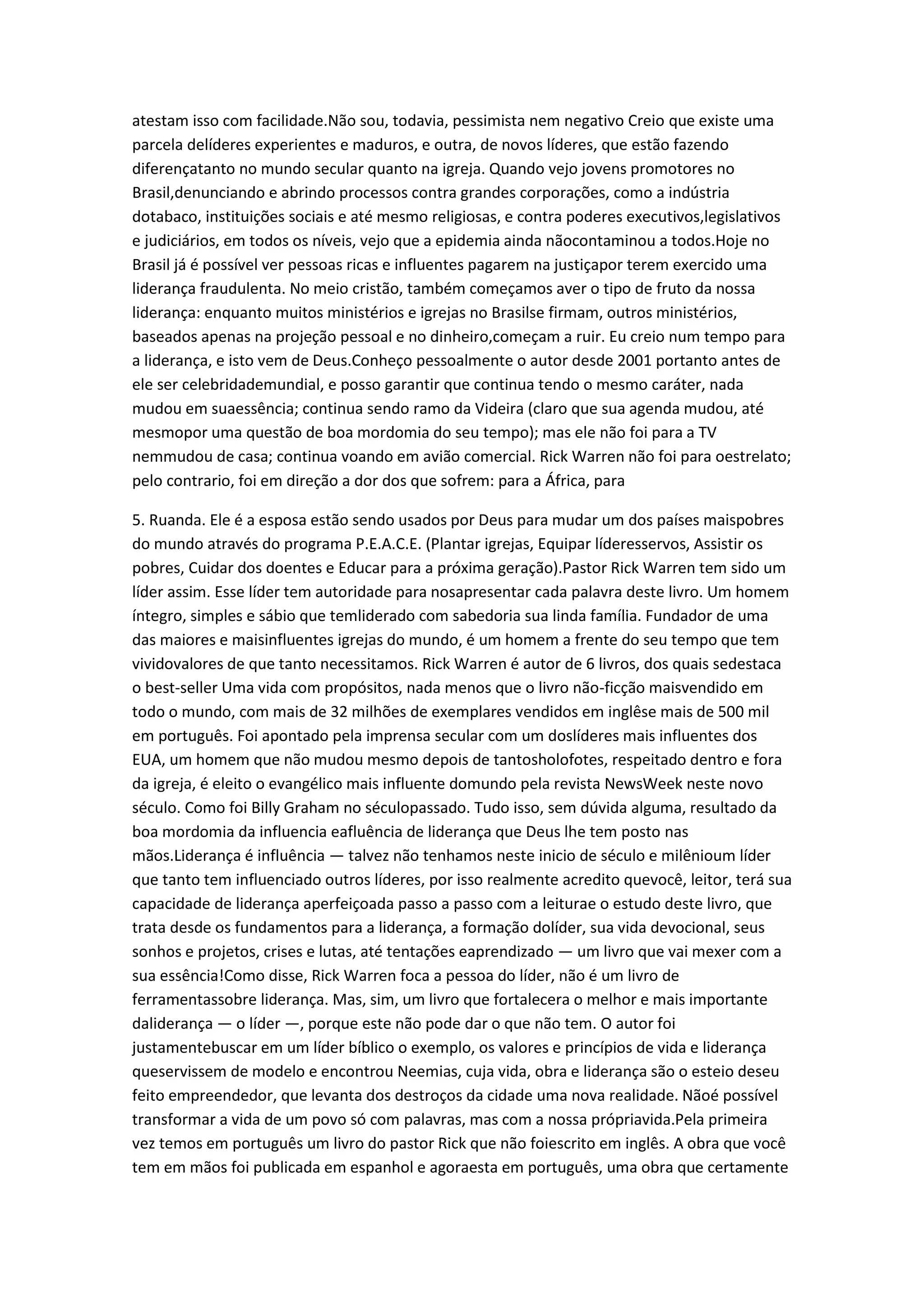 atestam isso com facilidade.Não sou, todavia, pessimista nem negativo Creio que existe uma
parcela delíderes experientes e maduros, e outra, de novos líderes, que estão fazendo
diferençatanto no mundo secular quanto na igreja. Quando vejo jovens promotores no
Brasil,denunciando e abrindo processos contra grandes corporações, como a indústria
dotabaco, instituições sociais e até mesmo religiosas, e contra poderes executivos,legislativos
e judiciários, em todos os níveis, vejo que a epidemia ainda nãocontaminou a todos.Hoje no
Brasil já é possível ver pessoas ricas e influentes pagarem na justiçapor terem exercido uma
liderança fraudulenta. No meio cristão, também começamos aver o tipo de fruto da nossa
liderança: enquanto muitos ministérios e igrejas no Brasilse firmam, outros ministérios,
baseados apenas na projeção pessoal e no dinheiro,começam a ruir. Eu creio num tempo para
a liderança, e isto vem de Deus.Conheço pessoalmente o autor desde 2001 portanto antes de
ele ser celebridademundial, e posso garantir que continua tendo o mesmo caráter, nada
mudou em suaessência; continua sendo ramo da Videira (claro que sua agenda mudou, até
mesmopor uma questão de boa mordomia do seu tempo); mas ele não foi para a TV
nemmudou de casa; continua voando em avião comercial. Rick Warren não foi para oestrelato;
pelo contrario, foi em direção a dor dos que sofrem: para a África, para
5. Ruanda. Ele é a esposa estão sendo usados por Deus para mudar um dos países maispobres
do mundo através do programa P.E.A.C.E. (Plantar igrejas, Equipar líderesservos, Assistir os
pobres, Cuidar dos doentes e Educar para a próxima geração).Pastor Rick Warren tem sido um
líder assim. Esse líder tem autoridade para nosapresentar cada palavra deste livro. Um homem
íntegro, simples e sábio que temliderado com sabedoria sua linda família. Fundador de uma
das maiores e maisinfluentes igrejas do mundo, é um homem a frente do seu tempo que tem
vividovalores de que tanto necessitamos. Rick Warren é autor de 6 livros, dos quais sedestaca
o best-seller Uma vida com propósitos, nada menos que o livro não-ficção maisvendido em
todo o mundo, com mais de 32 milhões de exemplares vendidos em inglêse mais de 500 mil
em português. Foi apontado pela imprensa secular com um doslíderes mais influentes dos
EUA, um homem que não mudou mesmo depois de tantosholofotes, respeitado dentro e fora
da igreja, é eleito o evangélico mais influente domundo pela revista NewsWeek neste novo
século. Como foi Billy Graham no séculopassado. Tudo isso, sem dúvida alguma, resultado da
boa mordomia da influencia eafluência de liderança que Deus lhe tem posto nas
mãos.Liderança é influência — talvez não tenhamos neste inicio de século e milênioum líder
que tanto tem influenciado outros líderes, por isso realmente acredito quevocê, leitor, terá sua
capacidade de liderança aperfeiçoada passo a passo com a leiturae o estudo deste livro, que
trata desde os fundamentos para a liderança, a formação dolíder, sua vida devocional, seus
sonhos e projetos, crises e lutas, até tentações eaprendizado — um livro que vai mexer com a
sua essência!Como disse, Rick Warren foca a pessoa do líder, não é um livro de
ferramentassobre liderança. Mas, sim, um livro que fortalecera o melhor e mais importante
daliderança — o líder —, porque este não pode dar o que não tem. O autor foi
justamentebuscar em um líder bíblico o exemplo, os valores e princípios de vida e liderança
queservissem de modelo e encontrou Neemias, cuja vida, obra e liderança são o esteio deseu
feito empreendedor, que levanta dos destroços da cidade uma nova realidade. Nãoé possível
transformar a vida de um povo só com palavras, mas com a nossa própriavida.Pela primeira
vez temos em português um livro do pastor Rick que não foiescrito em inglês. A obra que você
tem em mãos foi publicada em espanhol e agoraesta em português, uma obra que certamente
 