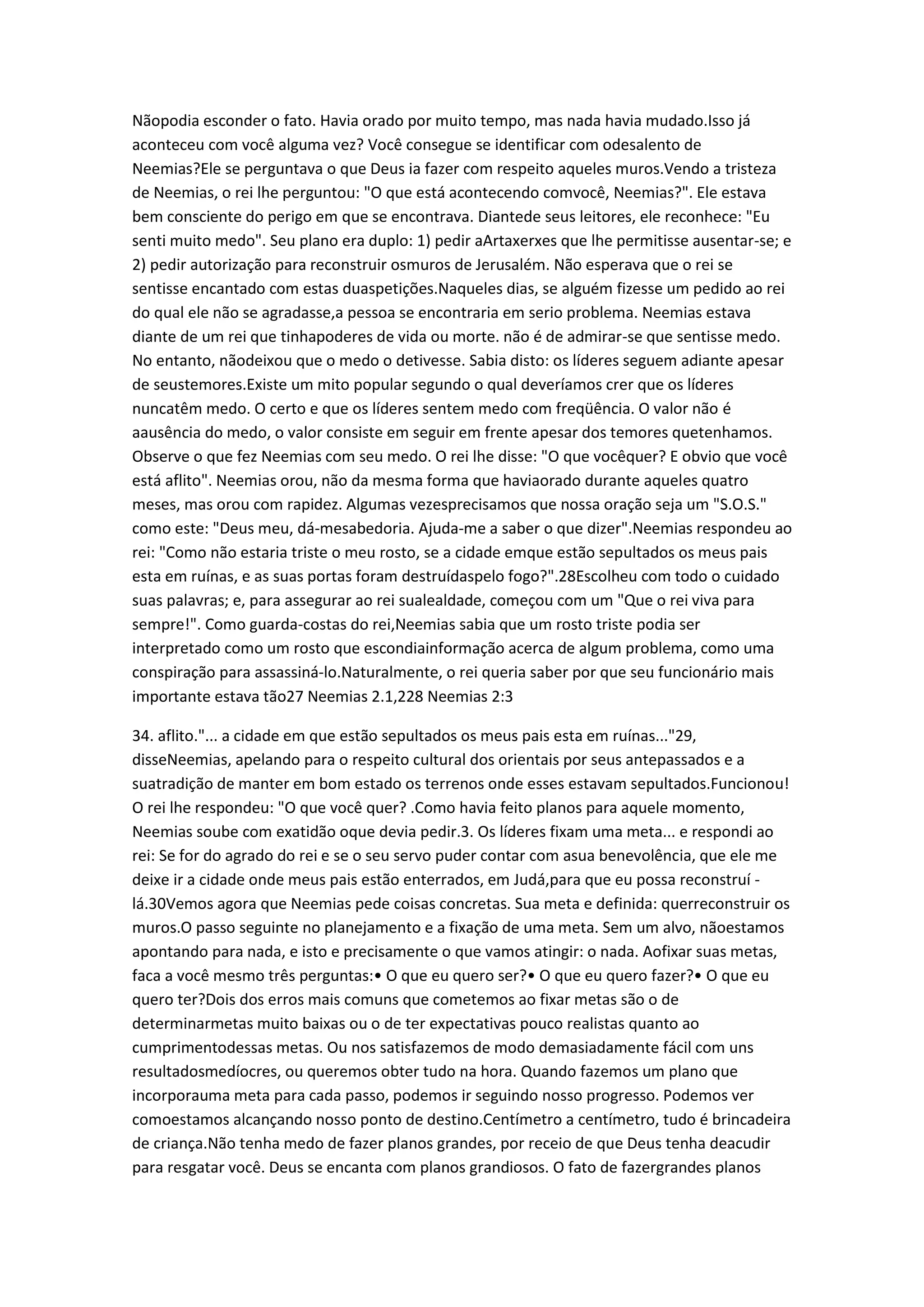Nãopodia esconder o fato. Havia orado por muito tempo, mas nada havia mudado.Isso já
aconteceu com você alguma vez? Você consegue se identificar com odesalento de
Neemias?Ele se perguntava o que Deus ia fazer com respeito aqueles muros.Vendo a tristeza
de Neemias, o rei lhe perguntou: "O que está acontecendo comvocê, Neemias?". Ele estava
bem consciente do perigo em que se encontrava. Diantede seus leitores, ele reconhece: "Eu
senti muito medo". Seu plano era duplo: 1) pedir aArtaxerxes que lhe permitisse ausentar-se; e
2) pedir autorização para reconstruir osmuros de Jerusalém. Não esperava que o rei se
sentisse encantado com estas duaspetições.Naqueles dias, se alguém fizesse um pedido ao rei
do qual ele não se agradasse,a pessoa se encontraria em serio problema. Neemias estava
diante de um rei que tinhapoderes de vida ou morte. não é de admirar-se que sentisse medo.
No entanto, nãodeixou que o medo o detivesse. Sabia disto: os líderes seguem adiante apesar
de seustemores.Existe um mito popular segundo o qual deveríamos crer que os líderes
nuncatêm medo. O certo e que os líderes sentem medo com freqüência. O valor não é
aausência do medo, o valor consiste em seguir em frente apesar dos temores quetenhamos.
Observe o que fez Neemias com seu medo. O rei lhe disse: "O que vocêquer? E obvio que você
está aflito". Neemias orou, não da mesma forma que haviaorado durante aqueles quatro
meses, mas orou com rapidez. Algumas vezesprecisamos que nossa oração seja um "S.O.S."
como este: "Deus meu, dá-mesabedoria. Ajuda-me a saber o que dizer".Neemias respondeu ao
rei: "Como não estaria triste o meu rosto, se a cidade emque estão sepultados os meus pais
esta em ruínas, e as suas portas foram destruídaspelo fogo?".28Escolheu com todo o cuidado
suas palavras; e, para assegurar ao rei sualealdade, começou com um "Que o rei viva para
sempre!". Como guarda-costas do rei,Neemias sabia que um rosto triste podia ser
interpretado como um rosto que escondiainformação acerca de algum problema, como uma
conspiração para assassiná-lo.Naturalmente, o rei queria saber por que seu funcionário mais
importante estava tão27 Neemias 2.1,228 Neemias 2:3
34. aflito."... a cidade em que estão sepultados os meus pais esta em ruínas..."29,
disseNeemias, apelando para o respeito cultural dos orientais por seus antepassados e a
suatradição de manter em bom estado os terrenos onde esses estavam sepultados.Funcionou!
O rei lhe respondeu: "O que você quer? .Como havia feito planos para aquele momento,
Neemias soube com exatidão oque devia pedir.3. Os líderes fixam uma meta... e respondi ao
rei: Se for do agrado do rei e se o seu servo puder contar com asua benevolência, que ele me
deixe ir a cidade onde meus pais estão enterrados, em Judá,para que eu possa reconstruí -
lá.30Vemos agora que Neemias pede coisas concretas. Sua meta e definida: querreconstruir os
muros.O passo seguinte no planejamento e a fixação de uma meta. Sem um alvo, nãoestamos
apontando para nada, e isto e precisamente o que vamos atingir: o nada. Aofixar suas metas,
faca a você mesmo três perguntas:• O que eu quero ser?• O que eu quero fazer?• O que eu
quero ter?Dois dos erros mais comuns que cometemos ao fixar metas são o de
determinarmetas muito baixas ou o de ter expectativas pouco realistas quanto ao
cumprimentodessas metas. Ou nos satisfazemos de modo demasiadamente fácil com uns
resultadosmedíocres, ou queremos obter tudo na hora. Quando fazemos um plano que
incorporauma meta para cada passo, podemos ir seguindo nosso progresso. Podemos ver
comoestamos alcançando nosso ponto de destino.Centímetro a centímetro, tudo é brincadeira
de criança.Não tenha medo de fazer planos grandes, por receio de que Deus tenha deacudir
para resgatar você. Deus se encanta com planos grandiosos. O fato de fazergrandes planos
 