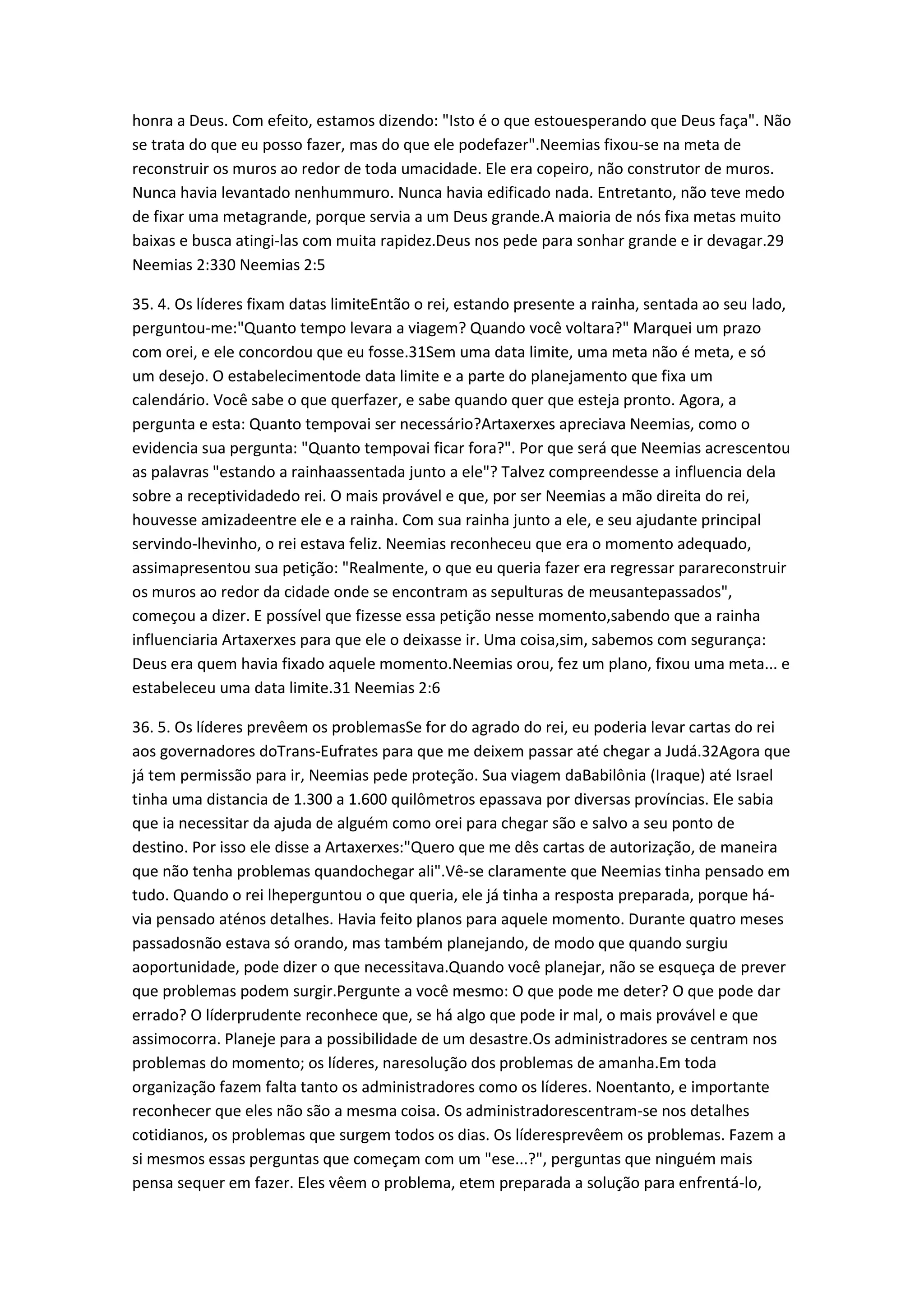 honra a Deus. Com efeito, estamos dizendo: "Isto é o que estouesperando que Deus faça". Não
se trata do que eu posso fazer, mas do que ele podefazer".Neemias fixou-se na meta de
reconstruir os muros ao redor de toda umacidade. Ele era copeiro, não construtor de muros.
Nunca havia levantado nenhummuro. Nunca havia edificado nada. Entretanto, não teve medo
de fixar uma metagrande, porque servia a um Deus grande.A maioria de nós fixa metas muito
baixas e busca atingi-las com muita rapidez.Deus nos pede para sonhar grande e ir devagar.29
Neemias 2:330 Neemias 2:5
35. 4. Os líderes fixam datas limiteEntão o rei, estando presente a rainha, sentada ao seu lado,
perguntou-me:"Quanto tempo levara a viagem? Quando você voltara?" Marquei um prazo
com orei, e ele concordou que eu fosse.31Sem uma data limite, uma meta não é meta, e só
um desejo. O estabelecimentode data limite e a parte do planejamento que fixa um
calendário. Você sabe o que querfazer, e sabe quando quer que esteja pronto. Agora, a
pergunta e esta: Quanto tempovai ser necessário?Artaxerxes apreciava Neemias, como o
evidencia sua pergunta: "Quanto tempovai ficar fora?". Por que será que Neemias acrescentou
as palavras "estando a rainhaassentada junto a ele"? Talvez compreendesse a influencia dela
sobre a receptividadedo rei. O mais provável e que, por ser Neemias a mão direita do rei,
houvesse amizadeentre ele e a rainha. Com sua rainha junto a ele, e seu ajudante principal
servindo-lhevinho, o rei estava feliz. Neemias reconheceu que era o momento adequado,
assimapresentou sua petição: "Realmente, o que eu queria fazer era regressar parareconstruir
os muros ao redor da cidade onde se encontram as sepulturas de meusantepassados",
começou a dizer. E possível que fizesse essa petição nesse momento,sabendo que a rainha
influenciaria Artaxerxes para que ele o deixasse ir. Uma coisa,sim, sabemos com segurança:
Deus era quem havia fixado aquele momento.Neemias orou, fez um plano, fixou uma meta... e
estabeleceu uma data limite.31 Neemias 2:6
36. 5. Os líderes prevêem os problemasSe for do agrado do rei, eu poderia levar cartas do rei
aos governadores doTrans-Eufrates para que me deixem passar até chegar a Judá.32Agora que
já tem permissão para ir, Neemias pede proteção. Sua viagem daBabilônia (Iraque) até Israel
tinha uma distancia de 1.300 a 1.600 quilômetros epassava por diversas províncias. Ele sabia
que ia necessitar da ajuda de alguém como orei para chegar são e salvo a seu ponto de
destino. Por isso ele disse a Artaxerxes:"Quero que me dês cartas de autorização, de maneira
que não tenha problemas quandochegar ali".Vê-se claramente que Neemias tinha pensado em
tudo. Quando o rei lheperguntou o que queria, ele já tinha a resposta preparada, porque há-
via pensado aténos detalhes. Havia feito planos para aquele momento. Durante quatro meses
passadosnão estava só orando, mas também planejando, de modo que quando surgiu
aoportunidade, pode dizer o que necessitava.Quando você planejar, não se esqueça de prever
que problemas podem surgir.Pergunte a você mesmo: O que pode me deter? O que pode dar
errado? O líderprudente reconhece que, se há algo que pode ir mal, o mais provável e que
assimocorra. Planeje para a possibilidade de um desastre.Os administradores se centram nos
problemas do momento; os líderes, naresolução dos problemas de amanha.Em toda
organização fazem falta tanto os administradores como os líderes. Noentanto, e importante
reconhecer que eles não são a mesma coisa. Os administradorescentram-se nos detalhes
cotidianos, os problemas que surgem todos os dias. Os líderesprevêem os problemas. Fazem a
si mesmos essas perguntas que começam com um "ese...?", perguntas que ninguém mais
pensa sequer em fazer. Eles vêem o problema, etem preparada a solução para enfrentá-lo,
 