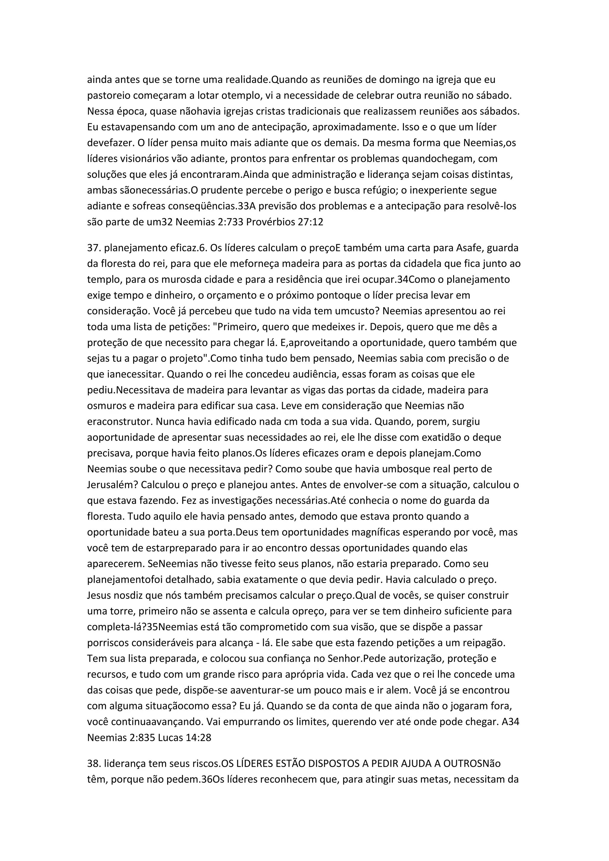 ainda antes que se torne uma realidade.Quando as reuniões de domingo na igreja que eu
pastoreio começaram a lotar otemplo, vi a necessidade de celebrar outra reunião no sábado.
Nessa época, quase nãohavia igrejas cristas tradicionais que realizassem reuniões aos sábados.
Eu estavapensando com um ano de antecipação, aproximadamente. Isso e o que um líder
devefazer. O líder pensa muito mais adiante que os demais. Da mesma forma que Neemias,os
líderes visionários vão adiante, prontos para enfrentar os problemas quandochegam, com
soluções que eles já encontraram.Ainda que administração e liderança sejam coisas distintas,
ambas sãonecessárias.O prudente percebe o perigo e busca refúgio; o inexperiente segue
adiante e sofreas conseqüências.33A previsão dos problemas e a antecipação para resolvê-los
são parte de um32 Neemias 2:733 Provérbios 27:12
37. planejamento eficaz.6. Os líderes calculam o preçoE também uma carta para Asafe, guarda
da floresta do rei, para que ele meforneça madeira para as portas da cidadela que fica junto ao
templo, para os murosda cidade e para a residência que irei ocupar.34Como o planejamento
exige tempo e dinheiro, o orçamento e o próximo pontoque o líder precisa levar em
consideração. Você já percebeu que tudo na vida tem umcusto? Neemias apresentou ao rei
toda uma lista de petições: "Primeiro, quero que medeixes ir. Depois, quero que me dês a
proteção de que necessito para chegar lá. E,aproveitando a oportunidade, quero também que
sejas tu a pagar o projeto".Como tinha tudo bem pensado, Neemias sabia com precisão o de
que ianecessitar. Quando o rei lhe concedeu audiência, essas foram as coisas que ele
pediu.Necessitava de madeira para levantar as vigas das portas da cidade, madeira para
osmuros e madeira para edificar sua casa. Leve em consideração que Neemias não
eraconstrutor. Nunca havia edificado nada cm toda a sua vida. Quando, porem, surgiu
aoportunidade de apresentar suas necessidades ao rei, ele lhe disse com exatidão o deque
precisava, porque havia feito planos.Os líderes eficazes oram e depois planejam.Como
Neemias soube o que necessitava pedir? Como soube que havia umbosque real perto de
Jerusalém? Calculou o preço e planejou antes. Antes de envolver-se com a situação, calculou o
que estava fazendo. Fez as investigações necessárias.Até conhecia o nome do guarda da
floresta. Tudo aquilo ele havia pensado antes, demodo que estava pronto quando a
oportunidade bateu a sua porta.Deus tem oportunidades magníficas esperando por você, mas
você tem de estarpreparado para ir ao encontro dessas oportunidades quando elas
aparecerem. SeNeemias não tivesse feito seus planos, não estaria preparado. Como seu
planejamentofoi detalhado, sabia exatamente o que devia pedir. Havia calculado o preço.
Jesus nosdiz que nós também precisamos calcular o preço.Qual de vocês, se quiser construir
uma torre, primeiro não se assenta e calcula opreço, para ver se tem dinheiro suficiente para
completa-lá?35Neemias está tão comprometido com sua visão, que se dispõe a passar
porriscos consideráveis para alcança - lá. Ele sabe que esta fazendo petições a um reipagão.
Tem sua lista preparada, e colocou sua confiança no Senhor.Pede autorização, proteção e
recursos, e tudo com um grande risco para aprópria vida. Cada vez que o rei lhe concede uma
das coisas que pede, dispõe-se aaventurar-se um pouco mais e ir alem. Você já se encontrou
com alguma situaçãocomo essa? Eu já. Quando se da conta de que ainda não o jogaram fora,
você continuaavançando. Vai empurrando os limites, querendo ver até onde pode chegar. A34
Neemias 2:835 Lucas 14:28
38. liderança tem seus riscos.OS LÍDERES ESTÃO DISPOSTOS A PEDIR AJUDA A OUTROSNão
têm, porque não pedem.36Os líderes reconhecem que, para atingir suas metas, necessitam da
 
