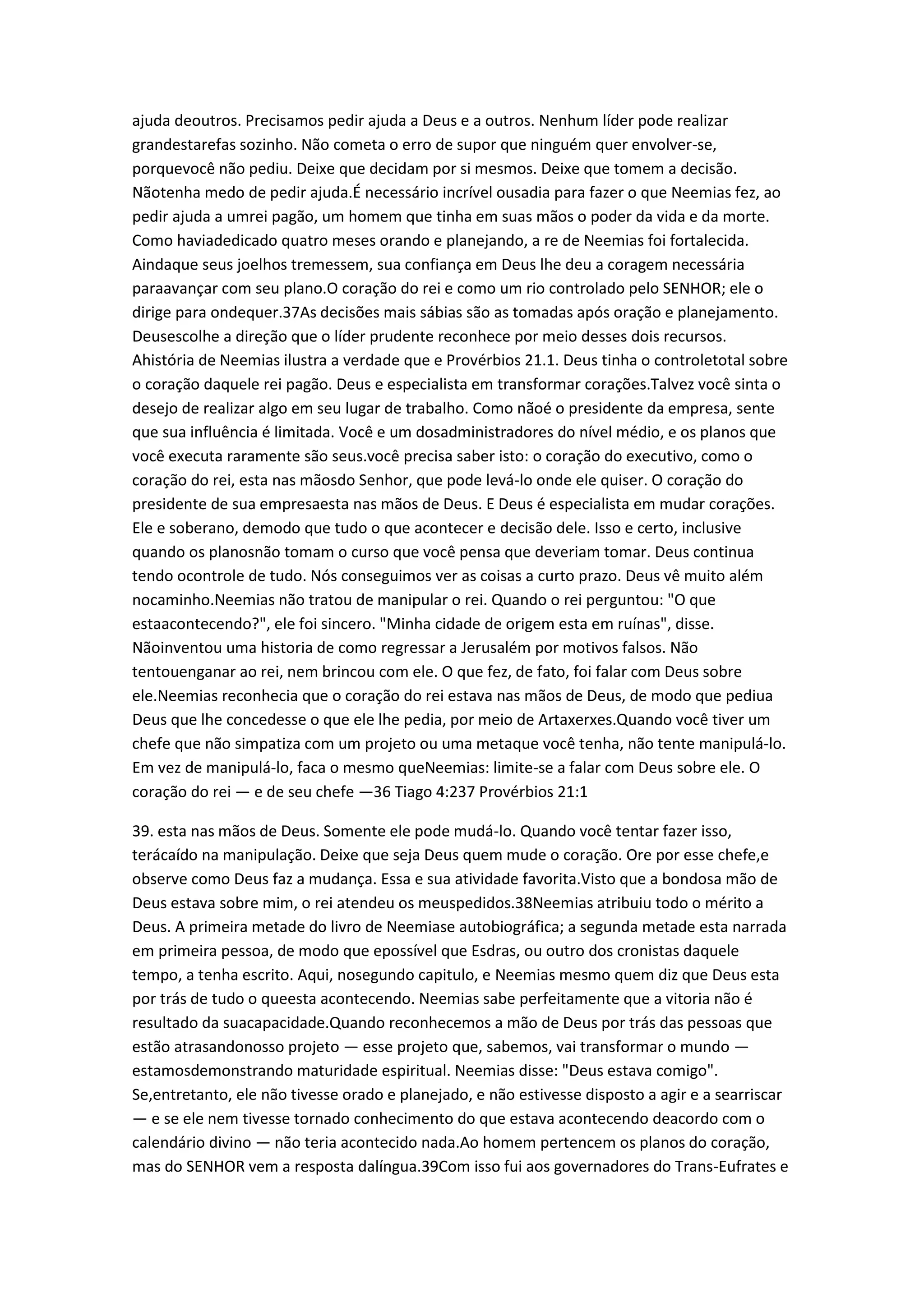 ajuda deoutros. Precisamos pedir ajuda a Deus e a outros. Nenhum líder pode realizar
grandestarefas sozinho. Não cometa o erro de supor que ninguém quer envolver-se,
porquevocê não pediu. Deixe que decidam por si mesmos. Deixe que tomem a decisão.
Nãotenha medo de pedir ajuda.É necessário incrível ousadia para fazer o que Neemias fez, ao
pedir ajuda a umrei pagão, um homem que tinha em suas mãos o poder da vida e da morte.
Como haviadedicado quatro meses orando e planejando, a re de Neemias foi fortalecida.
Aindaque seus joelhos tremessem, sua confiança em Deus lhe deu a coragem necessária
paraavançar com seu plano.O coração do rei e como um rio controlado pelo SENHOR; ele o
dirige para ondequer.37As decisões mais sábias são as tomadas após oração e planejamento.
Deusescolhe a direção que o líder prudente reconhece por meio desses dois recursos.
Ahistória de Neemias ilustra a verdade que e Provérbios 21.1. Deus tinha o controletotal sobre
o coração daquele rei pagão. Deus e especialista em transformar corações.Talvez você sinta o
desejo de realizar algo em seu lugar de trabalho. Como nãoé o presidente da empresa, sente
que sua influência é limitada. Você e um dosadministradores do nível médio, e os planos que
você executa raramente são seus.você precisa saber isto: o coração do executivo, como o
coração do rei, esta nas mãosdo Senhor, que pode levá-lo onde ele quiser. O coração do
presidente de sua empresaesta nas mãos de Deus. E Deus é especialista em mudar corações.
Ele e soberano, demodo que tudo o que acontecer e decisão dele. Isso e certo, inclusive
quando os planosnão tomam o curso que você pensa que deveriam tomar. Deus continua
tendo ocontrole de tudo. Nós conseguimos ver as coisas a curto prazo. Deus vê muito além
nocaminho.Neemias não tratou de manipular o rei. Quando o rei perguntou: "O que
estaacontecendo?", ele foi sincero. "Minha cidade de origem esta em ruínas", disse.
Nãoinventou uma historia de como regressar a Jerusalém por motivos falsos. Não
tentouenganar ao rei, nem brincou com ele. O que fez, de fato, foi falar com Deus sobre
ele.Neemias reconhecia que o coração do rei estava nas mãos de Deus, de modo que pediua
Deus que lhe concedesse o que ele lhe pedia, por meio de Artaxerxes.Quando você tiver um
chefe que não simpatiza com um projeto ou uma metaque você tenha, não tente manipulá-lo.
Em vez de manipulá-lo, faca o mesmo queNeemias: limite-se a falar com Deus sobre ele. O
coração do rei — e de seu chefe —36 Tiago 4:237 Provérbios 21:1
39. esta nas mãos de Deus. Somente ele pode mudá-lo. Quando você tentar fazer isso,
terácaído na manipulação. Deixe que seja Deus quem mude o coração. Ore por esse chefe,e
observe como Deus faz a mudança. Essa e sua atividade favorita.Visto que a bondosa mão de
Deus estava sobre mim, o rei atendeu os meuspedidos.38Neemias atribuiu todo o mérito a
Deus. A primeira metade do livro de Neemiase autobiográfica; a segunda metade esta narrada
em primeira pessoa, de modo que epossível que Esdras, ou outro dos cronistas daquele
tempo, a tenha escrito. Aqui, nosegundo capitulo, e Neemias mesmo quem diz que Deus esta
por trás de tudo o queesta acontecendo. Neemias sabe perfeitamente que a vitoria não é
resultado da suacapacidade.Quando reconhecemos a mão de Deus por trás das pessoas que
estão atrasandonosso projeto — esse projeto que, sabemos, vai transformar o mundo —
estamosdemonstrando maturidade espiritual. Neemias disse: "Deus estava comigo".
Se,entretanto, ele não tivesse orado e planejado, e não estivesse disposto a agir e a searriscar
— e se ele nem tivesse tornado conhecimento do que estava acontecendo deacordo com o
calendário divino — não teria acontecido nada.Ao homem pertencem os planos do coração,
mas do SENHOR vem a resposta dalíngua.39Com isso fui aos governadores do Trans-Eufrates e
 