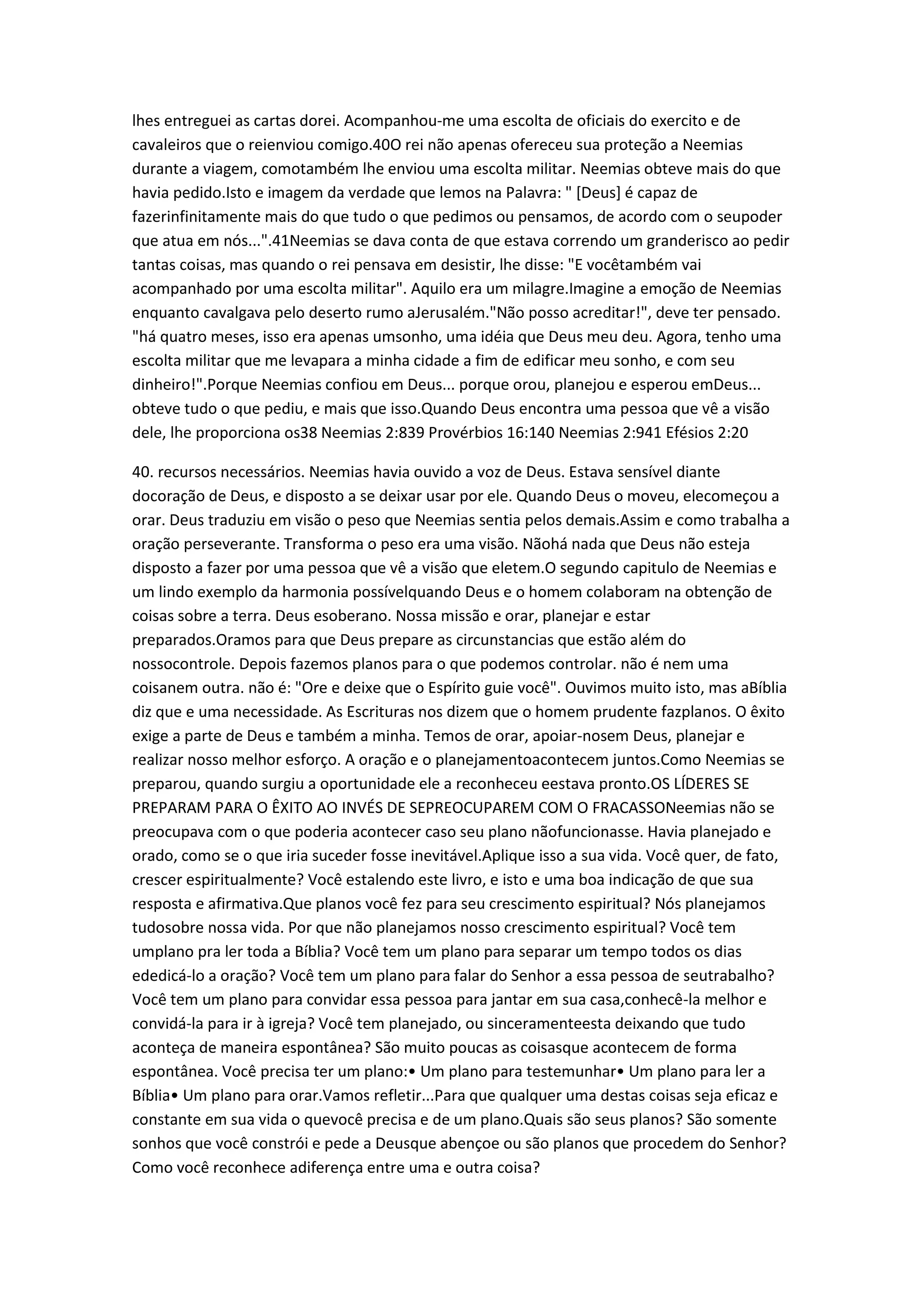 lhes entreguei as cartas dorei. Acompanhou-me uma escolta de oficiais do exercito e de
cavaleiros que o reienviou comigo.40O rei não apenas ofereceu sua proteção a Neemias
durante a viagem, comotambém lhe enviou uma escolta militar. Neemias obteve mais do que
havia pedido.Isto e imagem da verdade que lemos na Palavra: " [Deus] é capaz de
fazerinfinitamente mais do que tudo o que pedimos ou pensamos, de acordo com o seupoder
que atua em nós...".41Neemias se dava conta de que estava correndo um granderisco ao pedir
tantas coisas, mas quando o rei pensava em desistir, lhe disse: "E vocêtambém vai
acompanhado por uma escolta militar". Aquilo era um milagre.Imagine a emoção de Neemias
enquanto cavalgava pelo deserto rumo aJerusalém."Não posso acreditar!", deve ter pensado.
"há quatro meses, isso era apenas umsonho, uma idéia que Deus meu deu. Agora, tenho uma
escolta militar que me levapara a minha cidade a fim de edificar meu sonho, e com seu
dinheiro!".Porque Neemias confiou em Deus... porque orou, planejou e esperou emDeus...
obteve tudo o que pediu, e mais que isso.Quando Deus encontra uma pessoa que vê a visão
dele, lhe proporciona os38 Neemias 2:839 Provérbios 16:140 Neemias 2:941 Efésios 2:20
40. recursos necessários. Neemias havia ouvido a voz de Deus. Estava sensível diante
docoração de Deus, e disposto a se deixar usar por ele. Quando Deus o moveu, elecomeçou a
orar. Deus traduziu em visão o peso que Neemias sentia pelos demais.Assim e como trabalha a
oração perseverante. Transforma o peso era uma visão. Nãohá nada que Deus não esteja
disposto a fazer por uma pessoa que vê a visão que eletem.O segundo capitulo de Neemias e
um lindo exemplo da harmonia possívelquando Deus e o homem colaboram na obtenção de
coisas sobre a terra. Deus esoberano. Nossa missão e orar, planejar e estar
preparados.Oramos para que Deus prepare as circunstancias que estão além do
nossocontrole. Depois fazemos planos para o que podemos controlar. não é nem uma
coisanem outra. não é: "Ore e deixe que o Espírito guie você". Ouvimos muito isto, mas aBíblia
diz que e uma necessidade. As Escrituras nos dizem que o homem prudente fazplanos. O êxito
exige a parte de Deus e também a minha. Temos de orar, apoiar-nosem Deus, planejar e
realizar nosso melhor esforço. A oração e o planejamentoacontecem juntos.Como Neemias se
preparou, quando surgiu a oportunidade ele a reconheceu eestava pronto.OS LÍDERES SE
PREPARAM PARA O ÊXITO AO INVÉS DE SEPREOCUPAREM COM O FRACASSONeemias não se
preocupava com o que poderia acontecer caso seu plano nãofuncionasse. Havia planejado e
orado, como se o que iria suceder fosse inevitável.Aplique isso a sua vida. Você quer, de fato,
crescer espiritualmente? Você estalendo este livro, e isto e uma boa indicação de que sua
resposta e afirmativa.Que planos você fez para seu crescimento espiritual? Nós planejamos
tudosobre nossa vida. Por que não planejamos nosso crescimento espiritual? Você tem
umplano pra ler toda a Bíblia? Você tem um plano para separar um tempo todos os dias
ededicá-lo a oração? Você tem um plano para falar do Senhor a essa pessoa de seutrabalho?
Você tem um plano para convidar essa pessoa para jantar em sua casa,conhecê-la melhor e
convidá-la para ir à igreja? Você tem planejado, ou sinceramenteesta deixando que tudo
aconteça de maneira espontânea? São muito poucas as coisasque acontecem de forma
espontânea. Você precisa ter um plano:• Um plano para testemunhar• Um plano para ler a
Bíblia• Um plano para orar.Vamos refletir...Para que qualquer uma destas coisas seja eficaz e
constante em sua vida o quevocê precisa e de um plano.Quais são seus planos? São somente
sonhos que você constrói e pede a Deusque abençoe ou são planos que procedem do Senhor?
Como você reconhece adiferença entre uma e outra coisa?
 