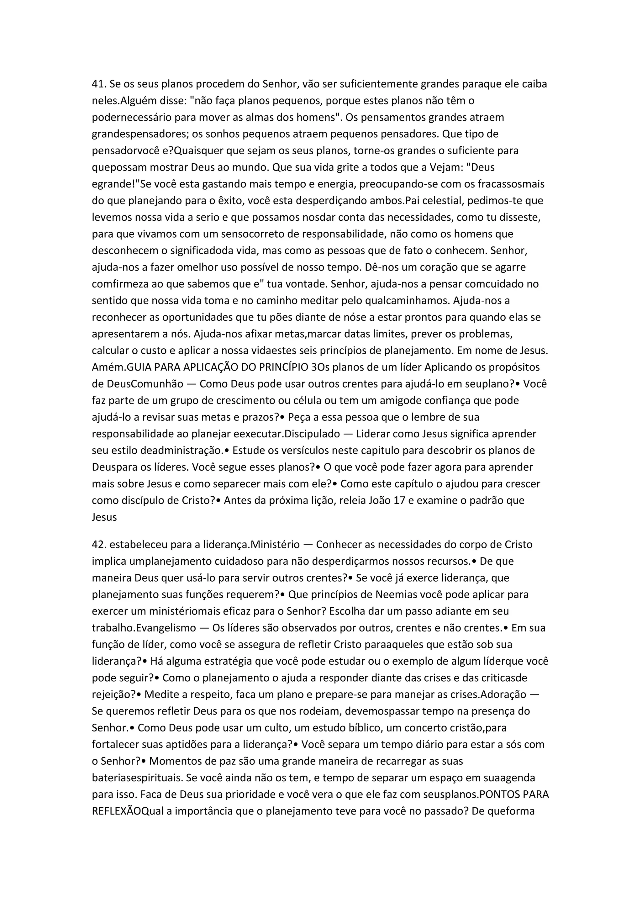 41. Se os seus planos procedem do Senhor, vão ser suficientemente grandes paraque ele caiba
neles.Alguém disse: "não faça planos pequenos, porque estes planos não têm o
podernecessário para mover as almas dos homens". Os pensamentos grandes atraem
grandespensadores; os sonhos pequenos atraem pequenos pensadores. Que tipo de
pensadorvocê e?Quaisquer que sejam os seus planos, torne-os grandes o suficiente para
quepossam mostrar Deus ao mundo. Que sua vida grite a todos que a Vejam: "Deus
egrande!"Se você esta gastando mais tempo e energia, preocupando-se com os fracassosmais
do que planejando para o êxito, você esta desperdiçando ambos.Pai celestial, pedimos-te que
levemos nossa vida a serio e que possamos nosdar conta das necessidades, como tu disseste,
para que vivamos com um sensocorreto de responsabilidade, não como os homens que
desconhecem o significadoda vida, mas como as pessoas que de fato o conhecem. Senhor,
ajuda-nos a fazer omelhor uso possível de nosso tempo. Dê-nos um coração que se agarre
comfirmeza ao que sabemos que e" tua vontade. Senhor, ajuda-nos a pensar comcuidado no
sentido que nossa vida toma e no caminho meditar pelo qualcaminhamos. Ajuda-nos a
reconhecer as oportunidades que tu pões diante de nóse a estar prontos para quando elas se
apresentarem a nós. Ajuda-nos afixar metas,marcar datas limites, prever os problemas,
calcular o custo e aplicar a nossa vidaestes seis princípios de planejamento. Em nome de Jesus.
Amém.GUIA PARA APLICAÇÃO DO PRINCÍPIO 3Os planos de um líder Aplicando os propósitos
de DeusComunhão — Como Deus pode usar outros crentes para ajudá-lo em seuplano?• Você
faz parte de um grupo de crescimento ou célula ou tem um amigode confiança que pode
ajudá-lo a revisar suas metas e prazos?• Peça a essa pessoa que o lembre de sua
responsabilidade ao planejar eexecutar.Discipulado — Liderar como Jesus significa aprender
seu estilo deadministração.• Estude os versículos neste capitulo para descobrir os planos de
Deuspara os líderes. Você segue esses planos?• O que você pode fazer agora para aprender
mais sobre Jesus e como separecer mais com ele?• Como este capítulo o ajudou para crescer
como discípulo de Cristo?• Antes da próxima lição, releia João 17 e examine o padrão que
Jesus
42. estabeleceu para a liderança.Ministério — Conhecer as necessidades do corpo de Cristo
implica umplanejamento cuidadoso para não desperdiçarmos nossos recursos.• De que
maneira Deus quer usá-lo para servir outros crentes?• Se você já exerce liderança, que
planejamento suas funções requerem?• Que princípios de Neemias você pode aplicar para
exercer um ministériomais eficaz para o Senhor? Escolha dar um passo adiante em seu
trabalho.Evangelismo — Os líderes são observados por outros, crentes e não crentes.• Em sua
função de líder, como você se assegura de refletir Cristo paraaqueles que estão sob sua
liderança?• Há alguma estratégia que você pode estudar ou o exemplo de algum líderque você
pode seguir?• Como o planejamento o ajuda a responder diante das crises e das criticasde
rejeição?• Medite a respeito, faca um plano e prepare-se para manejar as crises.Adoração —
Se queremos refletir Deus para os que nos rodeiam, devemospassar tempo na presença do
Senhor.• Como Deus pode usar um culto, um estudo bíblico, um concerto cristão,para
fortalecer suas aptidões para a liderança?• Você separa um tempo diário para estar a sós com
o Senhor?• Momentos de paz são uma grande maneira de recarregar as suas
bateriasespirituais. Se você ainda não os tem, e tempo de separar um espaço em suaagenda
para isso. Faca de Deus sua prioridade e você vera o que ele faz com seusplanos.PONTOS PARA
REFLEXÃOQual a importância que o planejamento teve para você no passado? De queforma
 