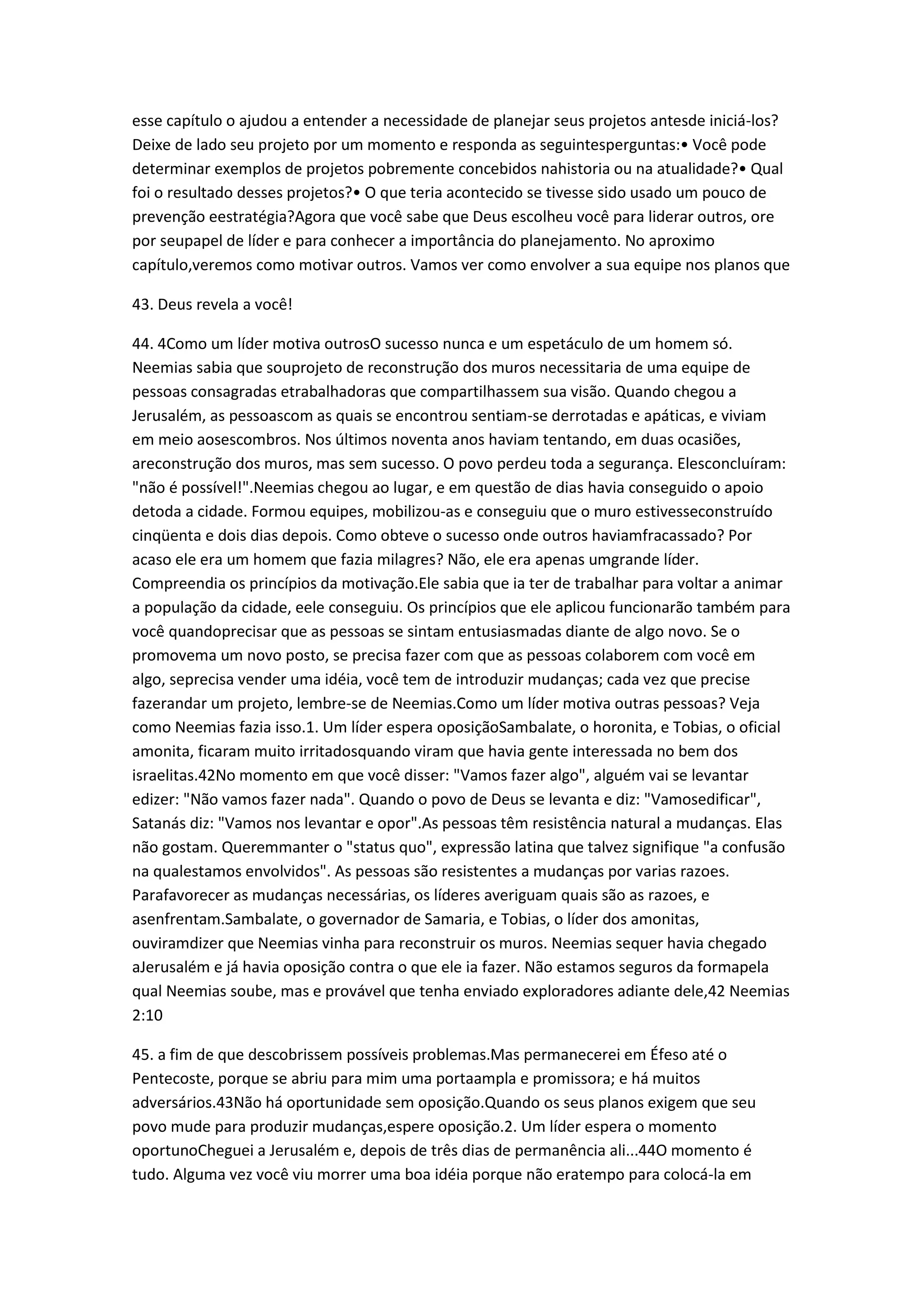 esse capítulo o ajudou a entender a necessidade de planejar seus projetos antesde iniciá-los?
Deixe de lado seu projeto por um momento e responda as seguintesperguntas:• Você pode
determinar exemplos de projetos pobremente concebidos nahistoria ou na atualidade?• Qual
foi o resultado desses projetos?• O que teria acontecido se tivesse sido usado um pouco de
prevenção eestratégia?Agora que você sabe que Deus escolheu você para liderar outros, ore
por seupapel de líder e para conhecer a importância do planejamento. No aproximo
capítulo,veremos como motivar outros. Vamos ver como envolver a sua equipe nos planos que
43. Deus revela a você!
44. 4Como um líder motiva outrosO sucesso nunca e um espetáculo de um homem só.
Neemias sabia que souprojeto de reconstrução dos muros necessitaria de uma equipe de
pessoas consagradas etrabalhadoras que compartilhassem sua visão. Quando chegou a
Jerusalém, as pessoascom as quais se encontrou sentiam-se derrotadas e apáticas, e viviam
em meio aosescombros. Nos últimos noventa anos haviam tentando, em duas ocasiões,
areconstrução dos muros, mas sem sucesso. O povo perdeu toda a segurança. Elesconcluíram:
"não é possível!".Neemias chegou ao lugar, e em questão de dias havia conseguido o apoio
detoda a cidade. Formou equipes, mobilizou-as e conseguiu que o muro estivesseconstruído
cinqüenta e dois dias depois. Como obteve o sucesso onde outros haviamfracassado? Por
acaso ele era um homem que fazia milagres? Não, ele era apenas umgrande líder.
Compreendia os princípios da motivação.Ele sabia que ia ter de trabalhar para voltar a animar
a população da cidade, eele conseguiu. Os princípios que ele aplicou funcionarão também para
você quandoprecisar que as pessoas se sintam entusiasmadas diante de algo novo. Se o
promovema um novo posto, se precisa fazer com que as pessoas colaborem com você em
algo, seprecisa vender uma idéia, você tem de introduzir mudanças; cada vez que precise
fazerandar um projeto, lembre-se de Neemias.Como um líder motiva outras pessoas? Veja
como Neemias fazia isso.1. Um líder espera oposiçãoSambalate, o horonita, e Tobias, o oficial
amonita, ficaram muito irritadosquando viram que havia gente interessada no bem dos
israelitas.42No momento em que você disser: "Vamos fazer algo", alguém vai se levantar
edizer: "Não vamos fazer nada". Quando o povo de Deus se levanta e diz: "Vamosedificar",
Satanás diz: "Vamos nos levantar e opor".As pessoas têm resistência natural a mudanças. Elas
não gostam. Queremmanter o "status quo", expressão latina que talvez signifique "a confusão
na qualestamos envolvidos". As pessoas são resistentes a mudanças por varias razoes.
Parafavorecer as mudanças necessárias, os líderes averiguam quais são as razoes, e
asenfrentam.Sambalate, o governador de Samaria, e Tobias, o líder dos amonitas,
ouviramdizer que Neemias vinha para reconstruir os muros. Neemias sequer havia chegado
aJerusalém e já havia oposição contra o que ele ia fazer. Não estamos seguros da formapela
qual Neemias soube, mas e provável que tenha enviado exploradores adiante dele,42 Neemias
2:10
45. a fim de que descobrissem possíveis problemas.Mas permanecerei em Éfeso até o
Pentecoste, porque se abriu para mim uma portaampla e promissora; e há muitos
adversários.43Não há oportunidade sem oposição.Quando os seus planos exigem que seu
povo mude para produzir mudanças,espere oposição.2. Um líder espera o momento
oportunoCheguei a Jerusalém e, depois de três dias de permanência ali...44O momento é
tudo. Alguma vez você viu morrer uma boa idéia porque não eratempo para colocá-la em
 
