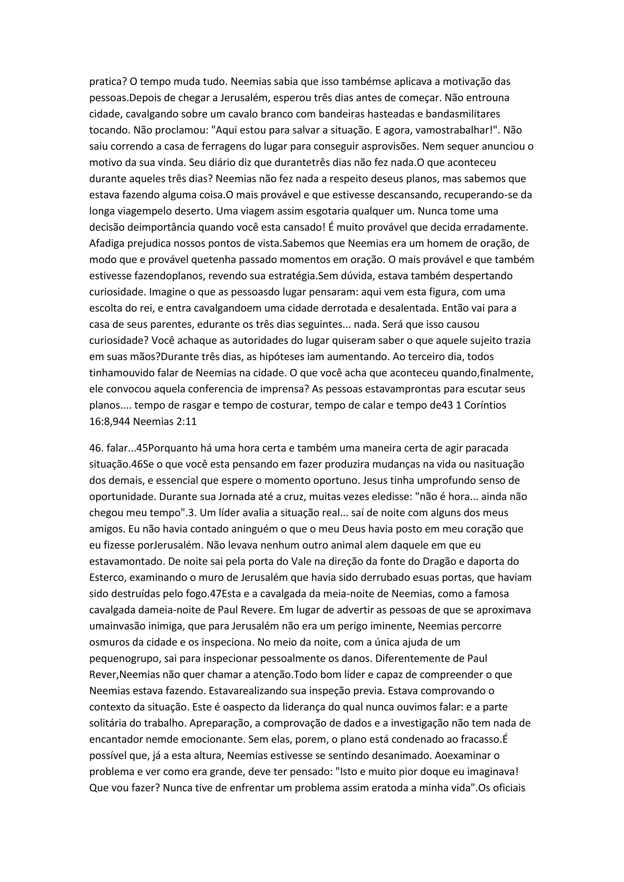 pratica? O tempo muda tudo. Neemias sabia que isso tambémse aplicava a motivação das
pessoas.Depois de chegar a Jerusalém, esperou três dias antes de começar. Não entrouna
cidade, cavalgando sobre um cavalo branco com bandeiras hasteadas e bandasmilitares
tocando. Não proclamou: "Aqui estou para salvar a situação. E agora, vamostrabalhar!". Não
saiu correndo a casa de ferragens do lugar para conseguir asprovisões. Nem sequer anunciou o
motivo da sua vinda. Seu diário diz que durantetrês dias não fez nada.O que aconteceu
durante aqueles três dias? Neemias não fez nada a respeito deseus planos, mas sabemos que
estava fazendo alguma coisa.O mais provável e que estivesse descansando, recuperando-se da
longa viagempelo deserto. Uma viagem assim esgotaria qualquer um. Nunca tome uma
decisão deimportância quando você esta cansado! É muito provável que decida erradamente.
Afadiga prejudica nossos pontos de vista.Sabemos que Neemias era um homem de oração, de
modo que e provável quetenha passado momentos em oração. O mais provável e que também
estivesse fazendoplanos, revendo sua estratégia.Sem dúvida, estava também despertando
curiosidade. Imagine o que as pessoasdo lugar pensaram: aqui vem esta figura, com uma
escolta do rei, e entra cavalgandoem uma cidade derrotada e desalentada. Então vai para a
casa de seus parentes, edurante os três dias seguintes... nada. Será que isso causou
curiosidade? Você achaque as autoridades do lugar quiseram saber o que aquele sujeito trazia
em suas mãos?Durante três dias, as hipóteses iam aumentando. Ao terceiro dia, todos
tinhamouvido falar de Neemias na cidade. O que você acha que aconteceu quando,finalmente,
ele convocou aquela conferencia de imprensa? As pessoas estavamprontas para escutar seus
planos.... tempo de rasgar e tempo de costurar, tempo de calar e tempo de43 1 Coríntios
16:8,944 Neemias 2:11
46. falar...45Porquanto há uma hora certa e também uma maneira certa de agir paracada
situação.46Se o que você esta pensando em fazer produzira mudanças na vida ou nasituação
dos demais, e essencial que espere o momento oportuno. Jesus tinha umprofundo senso de
oportunidade. Durante sua Jornada até a cruz, muitas vezes eledisse: "não é hora... ainda não
chegou meu tempo".3. Um líder avalia a situação real... saí de noite com alguns dos meus
amigos. Eu não havia contado aninguém o que o meu Deus havia posto em meu coração que
eu fizesse porJerusalém. Não levava nenhum outro animal alem daquele em que eu
estavamontado. De noite sai pela porta do Vale na direção da fonte do Dragão e daporta do
Esterco, examinando o muro de Jerusalém que havia sido derrubado esuas portas, que haviam
sido destruídas pelo fogo.47Esta e a cavalgada da meia-noite de Neemias, como a famosa
cavalgada dameia-noite de Paul Revere. Em lugar de advertir as pessoas de que se aproximava
umainvasão inimiga, que para Jerusalém não era um perigo iminente, Neemias percorre
osmuros da cidade e os inspeciona. No meio da noite, com a única ajuda de um
pequenogrupo, sai para inspecionar pessoalmente os danos. Diferentemente de Paul
Rever,Neemias não quer chamar a atenção.Todo bom líder e capaz de compreender o que
Neemias estava fazendo. Estavarealizando sua inspeção previa. Estava comprovando o
contexto da situação. Este é oaspecto da liderança do qual nunca ouvimos falar: e a parte
solitária do trabalho. Apreparação, a comprovação de dados e a investigação não tem nada de
encantador nemde emocionante. Sem elas, porem, o plano está condenado ao fracasso.É
possível que, já a esta altura, Neemias estivesse se sentindo desanimado. Aoexaminar o
problema e ver como era grande, deve ter pensado: "Isto e muito pior doque eu imaginava!
Que vou fazer? Nunca tive de enfrentar um problema assim eratoda a minha vida".Os oficiais
 