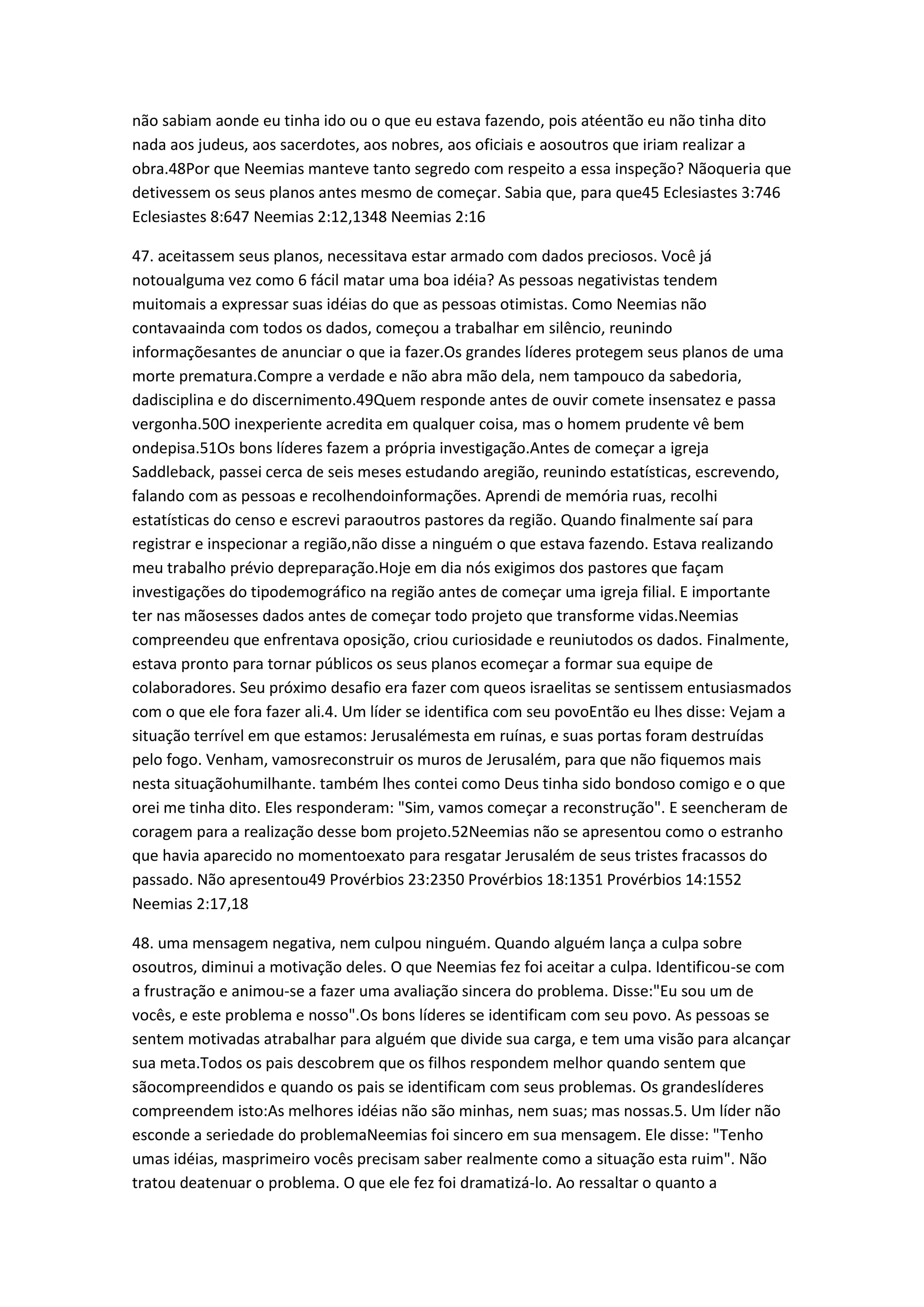 não sabiam aonde eu tinha ido ou o que eu estava fazendo, pois atéentão eu não tinha dito
nada aos judeus, aos sacerdotes, aos nobres, aos oficiais e aosoutros que iriam realizar a
obra.48Por que Neemias manteve tanto segredo com respeito a essa inspeção? Nãoqueria que
detivessem os seus planos antes mesmo de começar. Sabia que, para que45 Eclesiastes 3:746
Eclesiastes 8:647 Neemias 2:12,1348 Neemias 2:16
47. aceitassem seus planos, necessitava estar armado com dados preciosos. Você já
notoualguma vez como 6 fácil matar uma boa idéia? As pessoas negativistas tendem
muitomais a expressar suas idéias do que as pessoas otimistas. Como Neemias não
contavaainda com todos os dados, começou a trabalhar em silêncio, reunindo
informaçõesantes de anunciar o que ia fazer.Os grandes líderes protegem seus planos de uma
morte prematura.Compre a verdade e não abra mão dela, nem tampouco da sabedoria,
dadisciplina e do discernimento.49Quem responde antes de ouvir comete insensatez e passa
vergonha.50O inexperiente acredita em qualquer coisa, mas o homem prudente vê bem
ondepisa.51Os bons líderes fazem a própria investigação.Antes de começar a igreja
Saddleback, passei cerca de seis meses estudando aregião, reunindo estatísticas, escrevendo,
falando com as pessoas e recolhendoinformações. Aprendi de memória ruas, recolhi
estatísticas do censo e escrevi paraoutros pastores da região. Quando finalmente saí para
registrar e inspecionar a região,não disse a ninguém o que estava fazendo. Estava realizando
meu trabalho prévio depreparação.Hoje em dia nós exigimos dos pastores que façam
investigações do tipodemográfico na região antes de começar uma igreja filial. E importante
ter nas mãosesses dados antes de começar todo projeto que transforme vidas.Neemias
compreendeu que enfrentava oposição, criou curiosidade e reuniutodos os dados. Finalmente,
estava pronto para tornar públicos os seus planos ecomeçar a formar sua equipe de
colaboradores. Seu próximo desafio era fazer com queos israelitas se sentissem entusiasmados
com o que ele fora fazer ali.4. Um líder se identifica com seu povoEntão eu lhes disse: Vejam a
situação terrível em que estamos: Jerusalémesta em ruínas, e suas portas foram destruídas
pelo fogo. Venham, vamosreconstruir os muros de Jerusalém, para que não fiquemos mais
nesta situaçãohumilhante. também lhes contei como Deus tinha sido bondoso comigo e o que
orei me tinha dito. Eles responderam: "Sim, vamos começar a reconstrução". E seencheram de
coragem para a realização desse bom projeto.52Neemias não se apresentou como o estranho
que havia aparecido no momentoexato para resgatar Jerusalém de seus tristes fracassos do
passado. Não apresentou49 Provérbios 23:2350 Provérbios 18:1351 Provérbios 14:1552
Neemias 2:17,18
48. uma mensagem negativa, nem culpou ninguém. Quando alguém lança a culpa sobre
osoutros, diminui a motivação deles. O que Neemias fez foi aceitar a culpa. Identificou-se com
a frustração e animou-se a fazer uma avaliação sincera do problema. Disse:"Eu sou um de
vocês, e este problema e nosso".Os bons líderes se identificam com seu povo. As pessoas se
sentem motivadas atrabalhar para alguém que divide sua carga, e tem uma visão para alcançar
sua meta.Todos os pais descobrem que os filhos respondem melhor quando sentem que
sãocompreendidos e quando os pais se identificam com seus problemas. Os grandeslíderes
compreendem isto:As melhores idéias não são minhas, nem suas; mas nossas.5. Um líder não
esconde a seriedade do problemaNeemias foi sincero em sua mensagem. Ele disse: "Tenho
umas idéias, masprimeiro vocês precisam saber realmente como a situação esta ruim". Não
tratou deatenuar o problema. O que ele fez foi dramatizá-lo. Ao ressaltar o quanto a
 