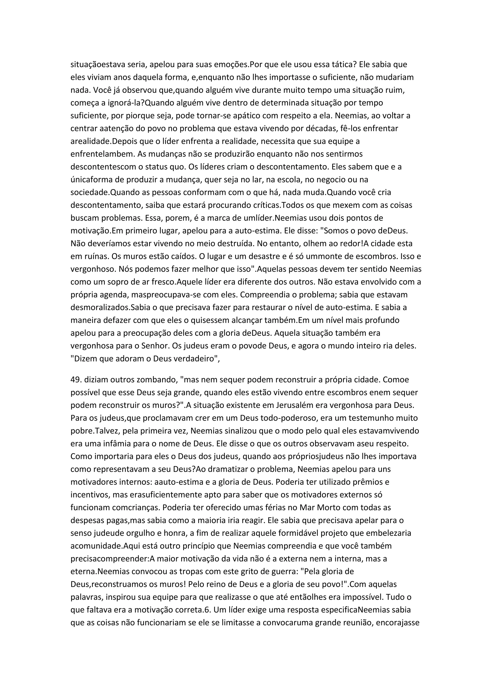 situaçãoestava seria, apelou para suas emoções.Por que ele usou essa tática? Ele sabia que
eles viviam anos daquela forma, e,enquanto não lhes importasse o suficiente, não mudariam
nada. Você já observou que,quando alguém vive durante muito tempo uma situação ruim,
começa a ignorá-la?Quando alguém vive dentro de determinada situação por tempo
suficiente, por piorque seja, pode tornar-se apático com respeito a ela. Neemias, ao voltar a
centrar aatenção do povo no problema que estava vivendo por décadas, fê-los enfrentar
arealidade.Depois que o líder enfrenta a realidade, necessita que sua equipe a
enfrentelambem. As mudanças não se produzirão enquanto não nos sentirmos
descontentescom o status quo. Os líderes criam o descontentamento. Eles sabem que e a
únicaforma de produzir a mudança, quer seja no lar, na escola, no negocio ou na
sociedade.Quando as pessoas conformam com o que há, nada muda.Quando você cria
descontentamento, saiba que estará procurando críticas.Todos os que mexem com as coisas
buscam problemas. Essa, porem, é a marca de umlíder.Neemias usou dois pontos de
motivação.Em primeiro lugar, apelou para a auto-estima. Ele disse: "Somos o povo deDeus.
Não deveríamos estar vivendo no meio destruída. No entanto, olhem ao redor!A cidade esta
em ruínas. Os muros estão caídos. O lugar e um desastre e é só ummonte de escombros. Isso e
vergonhoso. Nós podemos fazer melhor que isso".Aquelas pessoas devem ter sentido Neemias
como um sopro de ar fresco.Aquele líder era diferente dos outros. Não estava envolvido com a
própria agenda, maspreocupava-se com eles. Compreendia o problema; sabia que estavam
desmoralizados.Sabia o que precisava fazer para restaurar o nível de auto-estima. E sabia a
maneira defazer com que eles o quisessem alcançar também.Em um nível mais profundo
apelou para a preocupação deles com a gloria deDeus. Aquela situação também era
vergonhosa para o Senhor. Os judeus eram o povode Deus, e agora o mundo inteiro ria deles.
"Dizem que adoram o Deus verdadeiro",
49. diziam outros zombando, "mas nem sequer podem reconstruir a própria cidade. Comoe
possível que esse Deus seja grande, quando eles estão vivendo entre escombros enem sequer
podem reconstruir os muros?".A situação existente em Jerusalém era vergonhosa para Deus.
Para os judeus,que proclamavam crer em um Deus todo-poderoso, era um testemunho muito
pobre.Talvez, pela primeira vez, Neemias sinalizou que o modo pelo qual eles estavamvivendo
era uma infâmia para o nome de Deus. Ele disse o que os outros observavam aseu respeito.
Como importaria para eles o Deus dos judeus, quando aos própriosjudeus não lhes importava
como representavam a seu Deus?Ao dramatizar o problema, Neemias apelou para uns
motivadores internos: aauto-estima e a gloria de Deus. Poderia ter utilizado prêmios e
incentivos, mas erasuficientemente apto para saber que os motivadores externos só
funcionam comcrianças. Poderia ter oferecido umas férias no Mar Morto com todas as
despesas pagas,mas sabia como a maioria iria reagir. Ele sabia que precisava apelar para o
senso judeude orgulho e honra, a fim de realizar aquele formidável projeto que embelezaria
acomunidade.Aqui está outro princípio que Neemias compreendia e que você também
precisacompreender:A maior motivação da vida não é a externa nem a interna, mas a
eterna.Neemias convocou as tropas com este grito de guerra: "Pela gloria de
Deus,reconstruamos os muros! Pelo reino de Deus e a gloria de seu povo!".Com aquelas
palavras, inspirou sua equipe para que realizasse o que até entãolhes era impossível. Tudo o
que faltava era a motivação correta.6. Um líder exige uma resposta especificaNeemias sabia
que as coisas não funcionariam se ele se limitasse a convocaruma grande reunião, encorajasse
 
