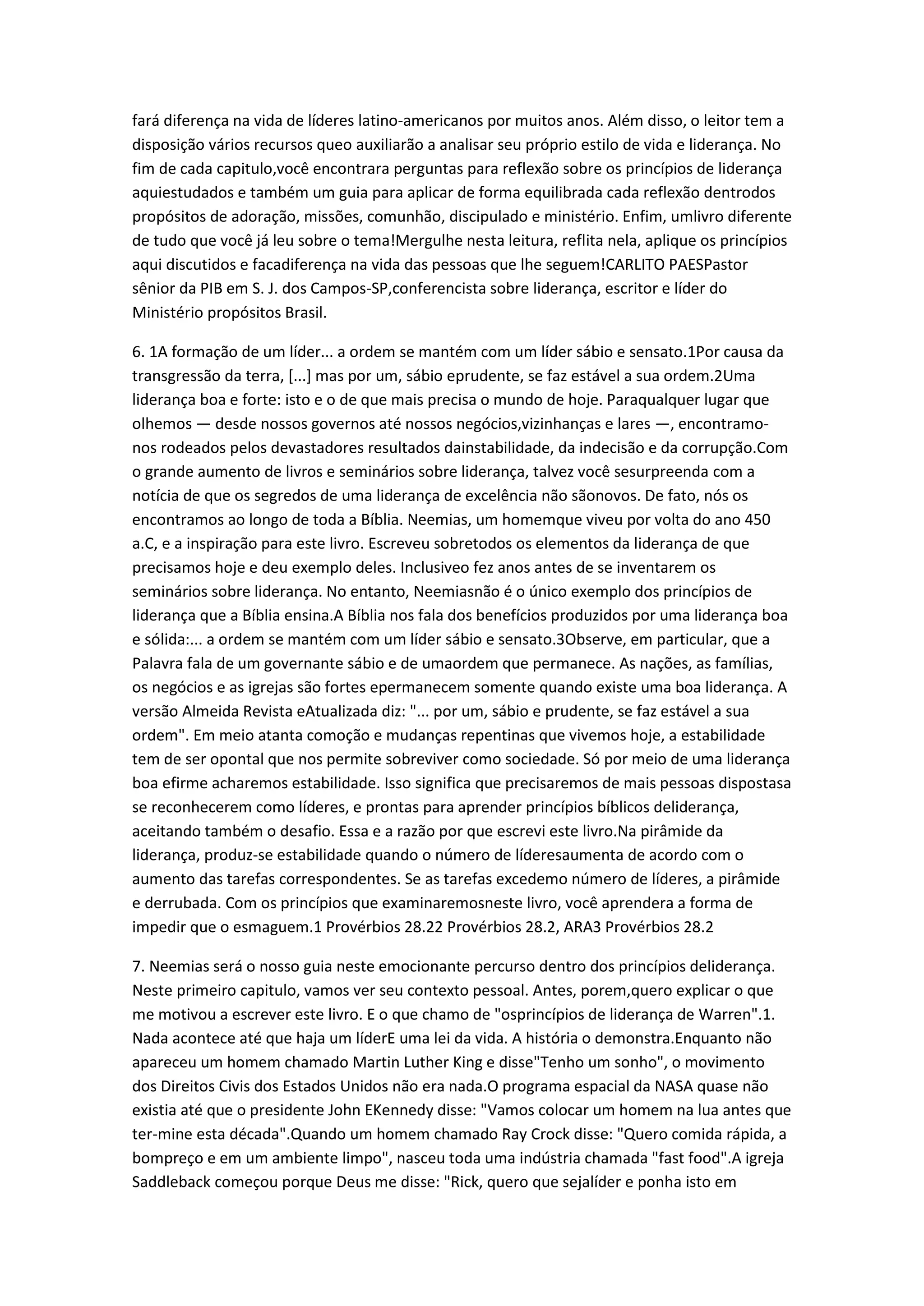 fará diferença na vida de líderes latino-americanos por muitos anos. Além disso, o leitor tem a
disposição vários recursos queo auxiliarão a analisar seu próprio estilo de vida e liderança. No
fim de cada capitulo,você encontrara perguntas para reflexão sobre os princípios de liderança
aquiestudados e também um guia para aplicar de forma equilibrada cada reflexão dentrodos
propósitos de adoração, missões, comunhão, discipulado e ministério. Enfim, umlivro diferente
de tudo que você já leu sobre o tema!Mergulhe nesta leitura, reflita nela, aplique os princípios
aqui discutidos e facadiferença na vida das pessoas que lhe seguem!CARLITO PAESPastor
sênior da PIB em S. J. dos Campos-SP,conferencista sobre liderança, escritor e líder do
Ministério propósitos Brasil.
6. 1A formação de um líder... a ordem se mantém com um líder sábio e sensato.1Por causa da
transgressão da terra, [...] mas por um, sábio eprudente, se faz estável a sua ordem.2Uma
liderança boa e forte: isto e o de que mais precisa o mundo de hoje. Paraqualquer lugar que
olhemos — desde nossos governos até nossos negócios,vizinhanças e lares —, encontramo-
nos rodeados pelos devastadores resultados dainstabilidade, da indecisão e da corrupção.Com
o grande aumento de livros e seminários sobre liderança, talvez você sesurpreenda com a
notícia de que os segredos de uma liderança de excelência não sãonovos. De fato, nós os
encontramos ao longo de toda a Bíblia. Neemias, um homemque viveu por volta do ano 450
a.C, e a inspiração para este livro. Escreveu sobretodos os elementos da liderança de que
precisamos hoje e deu exemplo deles. Inclusiveo fez anos antes de se inventarem os
seminários sobre liderança. No entanto, Neemiasnão é o único exemplo dos princípios de
liderança que a Bíblia ensina.A Bíblia nos fala dos benefícios produzidos por uma liderança boa
e sólida:... a ordem se mantém com um líder sábio e sensato.3Observe, em particular, que a
Palavra fala de um governante sábio e de umaordem que permanece. As nações, as famílias,
os negócios e as igrejas são fortes epermanecem somente quando existe uma boa liderança. A
versão Almeida Revista eAtualizada diz: "... por um, sábio e prudente, se faz estável a sua
ordem". Em meio atanta comoção e mudanças repentinas que vivemos hoje, a estabilidade
tem de ser opontal que nos permite sobreviver como sociedade. Só por meio de uma liderança
boa efirme acharemos estabilidade. Isso significa que precisaremos de mais pessoas dispostasa
se reconhecerem como líderes, e prontas para aprender princípios bíblicos deliderança,
aceitando também o desafio. Essa e a razão por que escrevi este livro.Na pirâmide da
liderança, produz-se estabilidade quando o número de líderesaumenta de acordo com o
aumento das tarefas correspondentes. Se as tarefas excedemo número de líderes, a pirâmide
e derrubada. Com os princípios que examinaremosneste livro, você aprendera a forma de
impedir que o esmaguem.1 Provérbios 28.22 Provérbios 28.2, ARA3 Provérbios 28.2
7. Neemias será o nosso guia neste emocionante percurso dentro dos princípios deliderança.
Neste primeiro capitulo, vamos ver seu contexto pessoal. Antes, porem,quero explicar o que
me motivou a escrever este livro. E o que chamo de "osprincípios de liderança de Warren".1.
Nada acontece até que haja um líderE uma lei da vida. A história o demonstra.Enquanto não
apareceu um homem chamado Martin Luther King e disse"Tenho um sonho", o movimento
dos Direitos Civis dos Estados Unidos não era nada.O programa espacial da NASA quase não
existia até que o presidente John EKennedy disse: "Vamos colocar um homem na lua antes que
ter-mine esta década".Quando um homem chamado Ray Crock disse: "Quero comida rápida, a
bompreço e em um ambiente limpo", nasceu toda uma indústria chamada "fast food".A igreja
Saddleback começou porque Deus me disse: "Rick, quero que sejalíder e ponha isto em
 