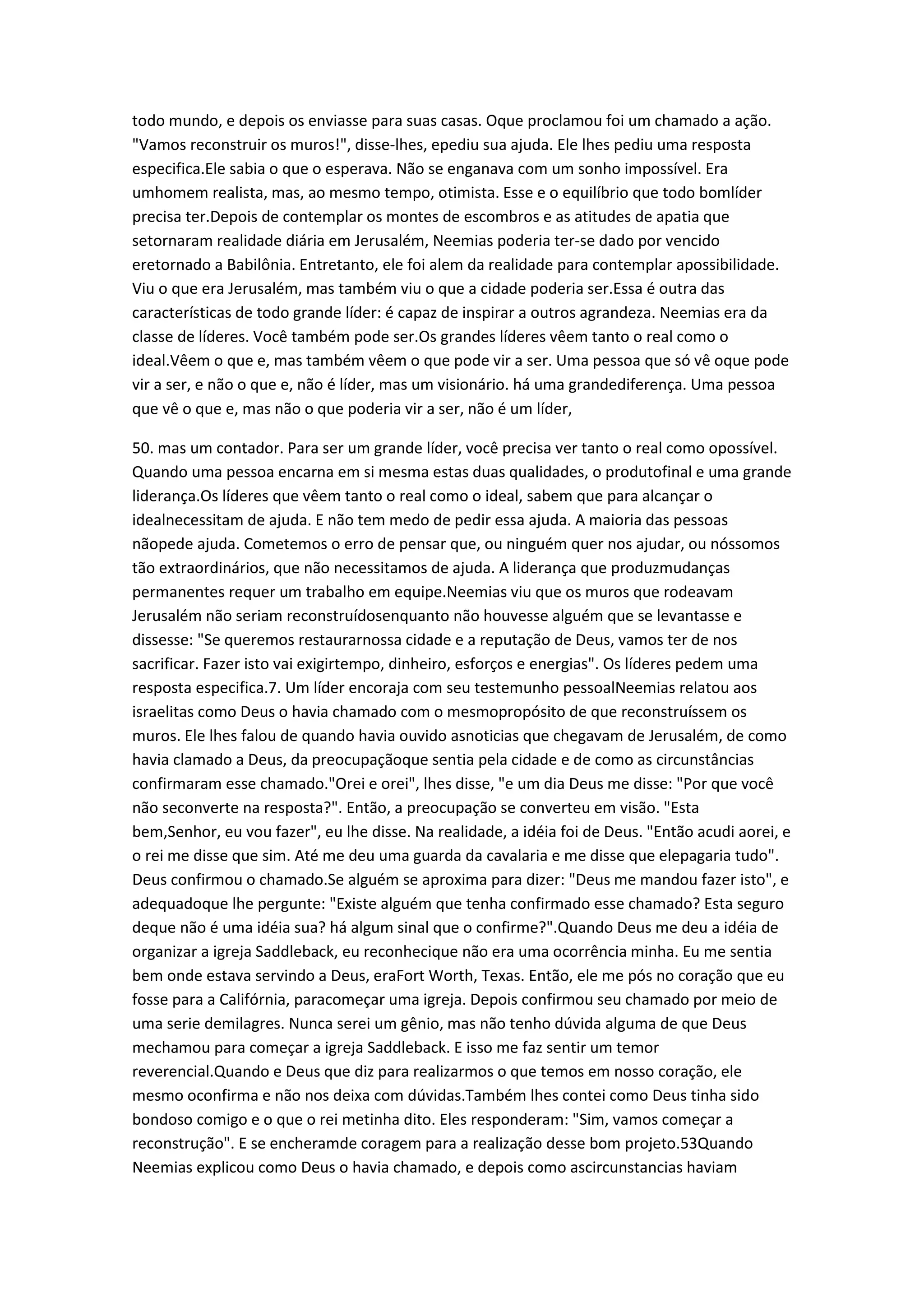 todo mundo, e depois os enviasse para suas casas. Oque proclamou foi um chamado a ação.
"Vamos reconstruir os muros!", disse-lhes, epediu sua ajuda. Ele lhes pediu uma resposta
especifica.Ele sabia o que o esperava. Não se enganava com um sonho impossível. Era
umhomem realista, mas, ao mesmo tempo, otimista. Esse e o equilíbrio que todo bomlíder
precisa ter.Depois de contemplar os montes de escombros e as atitudes de apatia que
setornaram realidade diária em Jerusalém, Neemias poderia ter-se dado por vencido
eretornado a Babilônia. Entretanto, ele foi alem da realidade para contemplar apossibilidade.
Viu o que era Jerusalém, mas também viu o que a cidade poderia ser.Essa é outra das
características de todo grande líder: é capaz de inspirar a outros agrandeza. Neemias era da
classe de líderes. Você também pode ser.Os grandes líderes vêem tanto o real como o
ideal.Vêem o que e, mas também vêem o que pode vir a ser. Uma pessoa que só vê oque pode
vir a ser, e não o que e, não é líder, mas um visionário. há uma grandediferença. Uma pessoa
que vê o que e, mas não o que poderia vir a ser, não é um líder,
50. mas um contador. Para ser um grande líder, você precisa ver tanto o real como opossível.
Quando uma pessoa encarna em si mesma estas duas qualidades, o produtofinal e uma grande
liderança.Os líderes que vêem tanto o real como o ideal, sabem que para alcançar o
idealnecessitam de ajuda. E não tem medo de pedir essa ajuda. A maioria das pessoas
nãopede ajuda. Cometemos o erro de pensar que, ou ninguém quer nos ajudar, ou nóssomos
tão extraordinários, que não necessitamos de ajuda. A liderança que produzmudanças
permanentes requer um trabalho em equipe.Neemias viu que os muros que rodeavam
Jerusalém não seriam reconstruídosenquanto não houvesse alguém que se levantasse e
dissesse: "Se queremos restaurarnossa cidade e a reputação de Deus, vamos ter de nos
sacrificar. Fazer isto vai exigirtempo, dinheiro, esforços e energias". Os líderes pedem uma
resposta especifica.7. Um líder encoraja com seu testemunho pessoalNeemias relatou aos
israelitas como Deus o havia chamado com o mesmopropósito de que reconstruíssem os
muros. Ele lhes falou de quando havia ouvido asnoticias que chegavam de Jerusalém, de como
havia clamado a Deus, da preocupaçãoque sentia pela cidade e de como as circunstâncias
confirmaram esse chamado."Orei e orei", lhes disse, "e um dia Deus me disse: "Por que você
não seconverte na resposta?". Então, a preocupação se converteu em visão. "Esta
bem,Senhor, eu vou fazer", eu lhe disse. Na realidade, a idéia foi de Deus. "Então acudi aorei, e
o rei me disse que sim. Até me deu uma guarda da cavalaria e me disse que elepagaria tudo".
Deus confirmou o chamado.Se alguém se aproxima para dizer: "Deus me mandou fazer isto", e
adequadoque lhe pergunte: "Existe alguém que tenha confirmado esse chamado? Esta seguro
deque não é uma idéia sua? há algum sinal que o confirme?".Quando Deus me deu a idéia de
organizar a igreja Saddleback, eu reconhecique não era uma ocorrência minha. Eu me sentia
bem onde estava servindo a Deus, eraFort Worth, Texas. Então, ele me pós no coração que eu
fosse para a Califórnia, paracomeçar uma igreja. Depois confirmou seu chamado por meio de
uma serie demilagres. Nunca serei um gênio, mas não tenho dúvida alguma de que Deus
mechamou para começar a igreja Saddleback. E isso me faz sentir um temor
reverencial.Quando e Deus que diz para realizarmos o que temos em nosso coração, ele
mesmo oconfirma e não nos deixa com dúvidas.Também lhes contei como Deus tinha sido
bondoso comigo e o que o rei metinha dito. Eles responderam: "Sim, vamos começar a
reconstrução". E se encheramde coragem para a realização desse bom projeto.53Quando
Neemias explicou como Deus o havia chamado, e depois como ascircunstancias haviam
 
