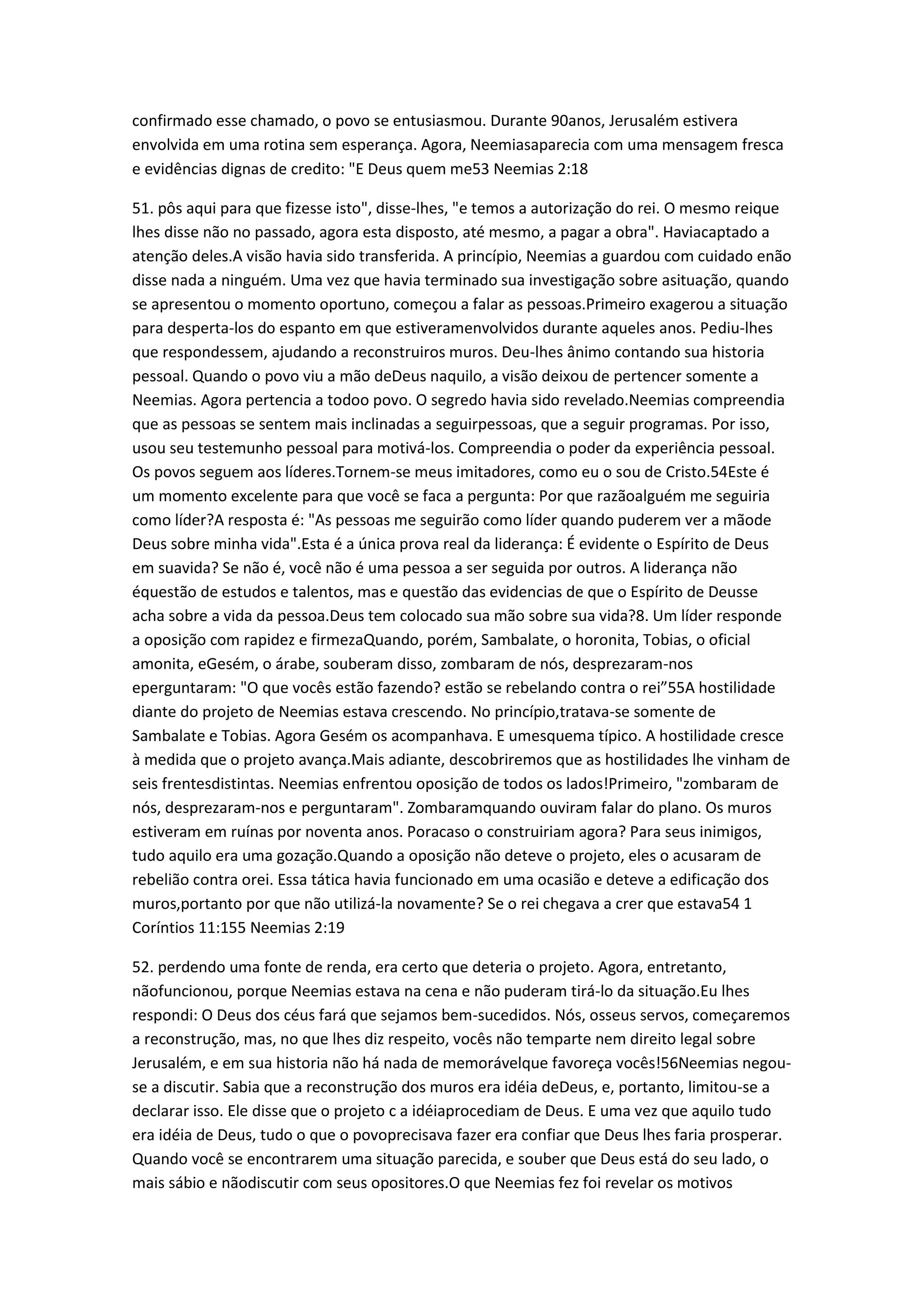 confirmado esse chamado, o povo se entusiasmou. Durante 90anos, Jerusalém estivera
envolvida em uma rotina sem esperança. Agora, Neemiasaparecia com uma mensagem fresca
e evidências dignas de credito: "E Deus quem me53 Neemias 2:18
51. pôs aqui para que fizesse isto", disse-lhes, "e temos a autorização do rei. O mesmo reique
lhes disse não no passado, agora esta disposto, até mesmo, a pagar a obra". Haviacaptado a
atenção deles.A visão havia sido transferida. A princípio, Neemias a guardou com cuidado enão
disse nada a ninguém. Uma vez que havia terminado sua investigação sobre asituação, quando
se apresentou o momento oportuno, começou a falar as pessoas.Primeiro exagerou a situação
para desperta-los do espanto em que estiveramenvolvidos durante aqueles anos. Pediu-lhes
que respondessem, ajudando a reconstruiros muros. Deu-lhes ânimo contando sua historia
pessoal. Quando o povo viu a mão deDeus naquilo, a visão deixou de pertencer somente a
Neemias. Agora pertencia a todoo povo. O segredo havia sido revelado.Neemias compreendia
que as pessoas se sentem mais inclinadas a seguirpessoas, que a seguir programas. Por isso,
usou seu testemunho pessoal para motivá-los. Compreendia o poder da experiência pessoal.
Os povos seguem aos líderes.Tornem-se meus imitadores, como eu o sou de Cristo.54Este é
um momento excelente para que você se faca a pergunta: Por que razãoalguém me seguiria
como líder?A resposta é: "As pessoas me seguirão como líder quando puderem ver a mãode
Deus sobre minha vida".Esta é a única prova real da liderança: É evidente o Espírito de Deus
em suavida? Se não é, você não é uma pessoa a ser seguida por outros. A liderança não
équestão de estudos e talentos, mas e questão das evidencias de que o Espírito de Deusse
acha sobre a vida da pessoa.Deus tem colocado sua mão sobre sua vida?8. Um líder responde
a oposição com rapidez e firmezaQuando, porém, Sambalate, o horonita, Tobias, o oficial
amonita, eGesém, o árabe, souberam disso, zombaram de nós, desprezaram-nos
eperguntaram: "O que vocês estão fazendo? estão se rebelando contra o rei”55A hostilidade
diante do projeto de Neemias estava crescendo. No princípio,tratava-se somente de
Sambalate e Tobias. Agora Gesém os acompanhava. E umesquema típico. A hostilidade cresce
à medida que o projeto avança.Mais adiante, descobriremos que as hostilidades lhe vinham de
seis frentesdistintas. Neemias enfrentou oposição de todos os lados!Primeiro, "zombaram de
nós, desprezaram-nos e perguntaram". Zombaramquando ouviram falar do plano. Os muros
estiveram em ruínas por noventa anos. Poracaso o construiriam agora? Para seus inimigos,
tudo aquilo era uma gozação.Quando a oposição não deteve o projeto, eles o acusaram de
rebelião contra orei. Essa tática havia funcionado em uma ocasião e deteve a edificação dos
muros,portanto por que não utilizá-la novamente? Se o rei chegava a crer que estava54 1
Coríntios 11:155 Neemias 2:19
52. perdendo uma fonte de renda, era certo que deteria o projeto. Agora, entretanto,
nãofuncionou, porque Neemias estava na cena e não puderam tirá-lo da situação.Eu lhes
respondi: O Deus dos céus fará que sejamos bem-sucedidos. Nós, osseus servos, começaremos
a reconstrução, mas, no que lhes diz respeito, vocês não temparte nem direito legal sobre
Jerusalém, e em sua historia não há nada de memorávelque favoreça vocês!56Neemias negou-
se a discutir. Sabia que a reconstrução dos muros era idéia deDeus, e, portanto, limitou-se a
declarar isso. Ele disse que o projeto c a idéiaprocediam de Deus. E uma vez que aquilo tudo
era idéia de Deus, tudo o que o povoprecisava fazer era confiar que Deus lhes faria prosperar.
Quando você se encontrarem uma situação parecida, e souber que Deus está do seu lado, o
mais sábio e nãodiscutir com seus opositores.O que Neemias fez foi revelar os motivos
 