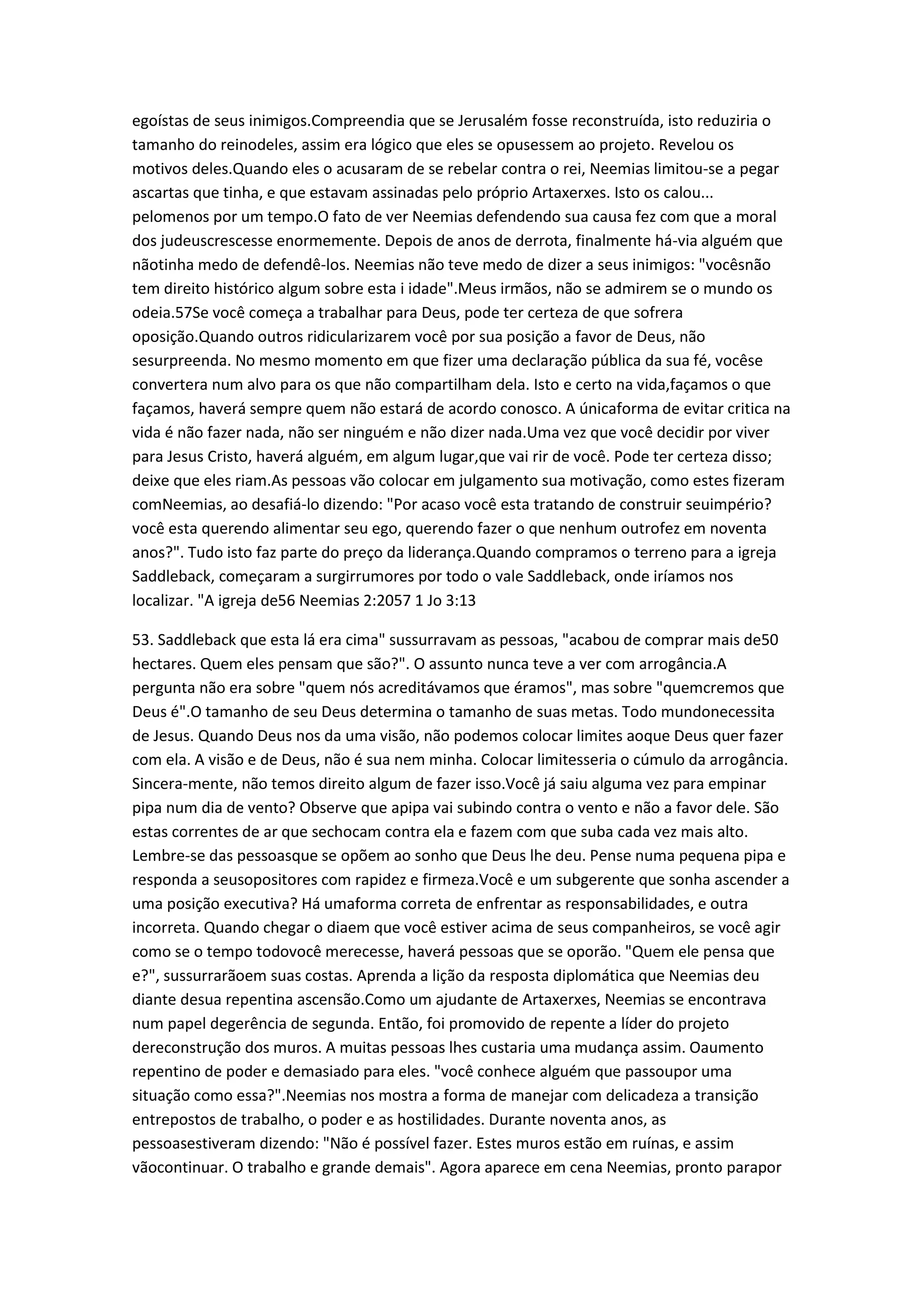 egoístas de seus inimigos.Compreendia que se Jerusalém fosse reconstruída, isto reduziria o
tamanho do reinodeles, assim era lógico que eles se opusessem ao projeto. Revelou os
motivos deles.Quando eles o acusaram de se rebelar contra o rei, Neemias limitou-se a pegar
ascartas que tinha, e que estavam assinadas pelo próprio Artaxerxes. Isto os calou...
pelomenos por um tempo.O fato de ver Neemias defendendo sua causa fez com que a moral
dos judeuscrescesse enormemente. Depois de anos de derrota, finalmente há-via alguém que
nãotinha medo de defendê-los. Neemias não teve medo de dizer a seus inimigos: "vocêsnão
tem direito histórico algum sobre esta i idade".Meus irmãos, não se admirem se o mundo os
odeia.57Se você começa a trabalhar para Deus, pode ter certeza de que sofrera
oposição.Quando outros ridicularizarem você por sua posição a favor de Deus, não
sesurpreenda. No mesmo momento em que fizer uma declaração pública da sua fé, vocêse
convertera num alvo para os que não compartilham dela. Isto e certo na vida,façamos o que
façamos, haverá sempre quem não estará de acordo conosco. A únicaforma de evitar critica na
vida é não fazer nada, não ser ninguém e não dizer nada.Uma vez que você decidir por viver
para Jesus Cristo, haverá alguém, em algum lugar,que vai rir de você. Pode ter certeza disso;
deixe que eles riam.As pessoas vão colocar em julgamento sua motivação, como estes fizeram
comNeemias, ao desafiá-lo dizendo: "Por acaso você esta tratando de construir seuimpério?
você esta querendo alimentar seu ego, querendo fazer o que nenhum outrofez em noventa
anos?". Tudo isto faz parte do preço da liderança.Quando compramos o terreno para a igreja
Saddleback, começaram a surgirrumores por todo o vale Saddleback, onde iríamos nos
localizar. "A igreja de56 Neemias 2:2057 1 Jo 3:13
53. Saddleback que esta lá era cima" sussurravam as pessoas, "acabou de comprar mais de50
hectares. Quem eles pensam que são?". O assunto nunca teve a ver com arrogância.A
pergunta não era sobre "quem nós acreditávamos que éramos", mas sobre "quemcremos que
Deus é".O tamanho de seu Deus determina o tamanho de suas metas. Todo mundonecessita
de Jesus. Quando Deus nos da uma visão, não podemos colocar limites aoque Deus quer fazer
com ela. A visão e de Deus, não é sua nem minha. Colocar limitesseria o cúmulo da arrogância.
Sincera-mente, não temos direito algum de fazer isso.Você já saiu alguma vez para empinar
pipa num dia de vento? Observe que apipa vai subindo contra o vento e não a favor dele. São
estas correntes de ar que sechocam contra ela e fazem com que suba cada vez mais alto.
Lembre-se das pessoasque se opõem ao sonho que Deus lhe deu. Pense numa pequena pipa e
responda a seusopositores com rapidez e firmeza.Você e um subgerente que sonha ascender a
uma posição executiva? Há umaforma correta de enfrentar as responsabilidades, e outra
incorreta. Quando chegar o diaem que você estiver acima de seus companheiros, se você agir
como se o tempo todovocê merecesse, haverá pessoas que se oporão. "Quem ele pensa que
e?", sussurrarãoem suas costas. Aprenda a lição da resposta diplomática que Neemias deu
diante desua repentina ascensão.Como um ajudante de Artaxerxes, Neemias se encontrava
num papel degerência de segunda. Então, foi promovido de repente a líder do projeto
dereconstrução dos muros. A muitas pessoas lhes custaria uma mudança assim. Oaumento
repentino de poder e demasiado para eles. "você conhece alguém que passoupor uma
situação como essa?".Neemias nos mostra a forma de manejar com delicadeza a transição
entrepostos de trabalho, o poder e as hostilidades. Durante noventa anos, as
pessoasestiveram dizendo: "Não é possível fazer. Estes muros estão em ruínas, e assim
vãocontinuar. O trabalho e grande demais". Agora aparece em cena Neemias, pronto parapor
 