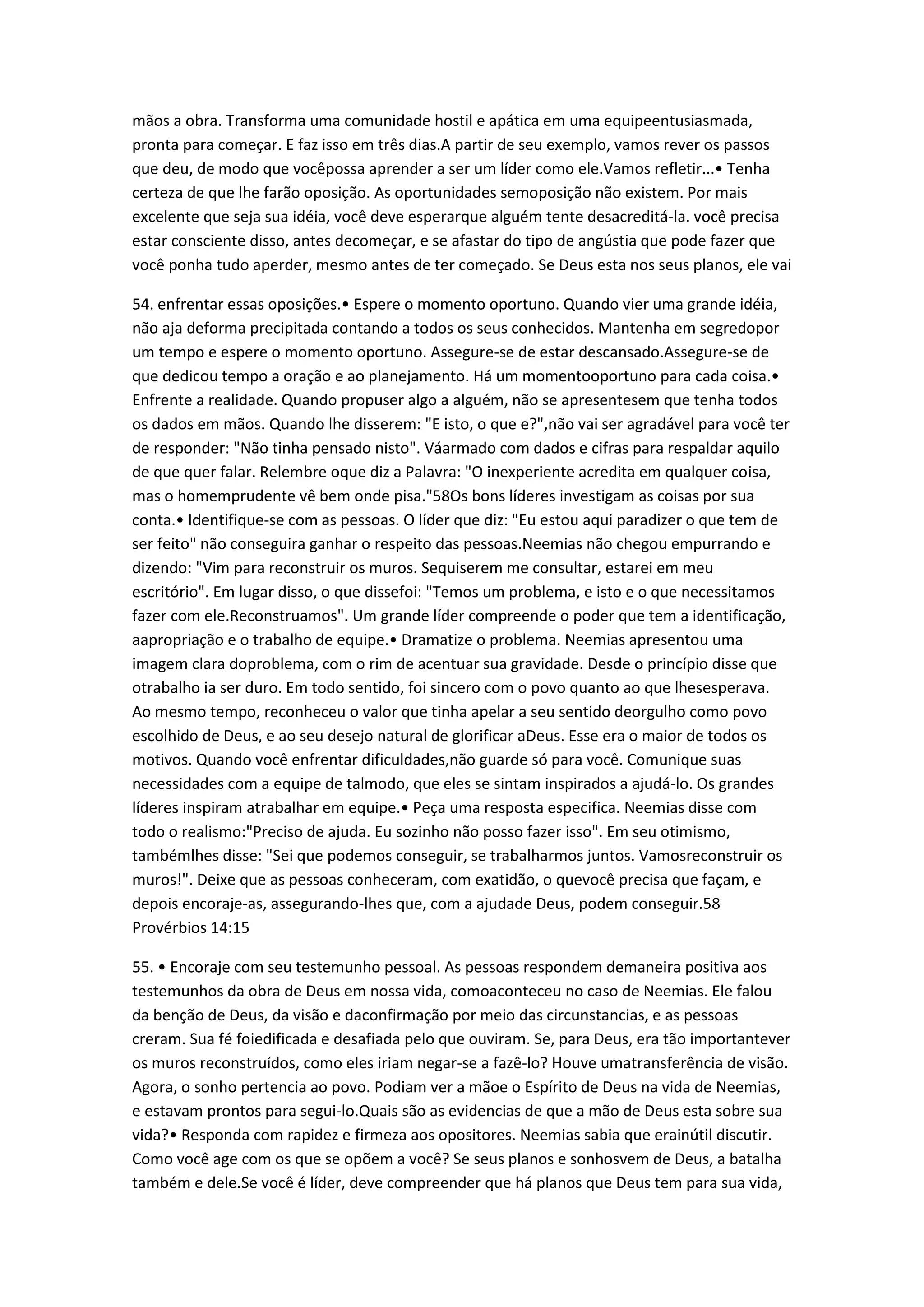 mãos a obra. Transforma uma comunidade hostil e apática em uma equipeentusiasmada,
pronta para começar. E faz isso em três dias.A partir de seu exemplo, vamos rever os passos
que deu, de modo que vocêpossa aprender a ser um líder como ele.Vamos refletir...• Tenha
certeza de que lhe farão oposição. As oportunidades semoposição não existem. Por mais
excelente que seja sua idéia, você deve esperarque alguém tente desacreditá-la. você precisa
estar consciente disso, antes decomeçar, e se afastar do tipo de angústia que pode fazer que
você ponha tudo aperder, mesmo antes de ter começado. Se Deus esta nos seus planos, ele vai
54. enfrentar essas oposições.• Espere o momento oportuno. Quando vier uma grande idéia,
não aja deforma precipitada contando a todos os seus conhecidos. Mantenha em segredopor
um tempo e espere o momento oportuno. Assegure-se de estar descansado.Assegure-se de
que dedicou tempo a oração e ao planejamento. Há um momentooportuno para cada coisa.•
Enfrente a realidade. Quando propuser algo a alguém, não se apresentesem que tenha todos
os dados em mãos. Quando lhe disserem: "E isto, o que e?",não vai ser agradável para você ter
de responder: "Não tinha pensado nisto". Váarmado com dados e cifras para respaldar aquilo
de que quer falar. Relembre oque diz a Palavra: "O inexperiente acredita em qualquer coisa,
mas o homemprudente vê bem onde pisa."58Os bons líderes investigam as coisas por sua
conta.• Identifique-se com as pessoas. O líder que diz: "Eu estou aqui paradizer o que tem de
ser feito" não conseguira ganhar o respeito das pessoas.Neemias não chegou empurrando e
dizendo: "Vim para reconstruir os muros. Sequiserem me consultar, estarei em meu
escritório". Em lugar disso, o que dissefoi: "Temos um problema, e isto e o que necessitamos
fazer com ele.Reconstruamos". Um grande líder compreende o poder que tem a identificação,
aapropriação e o trabalho de equipe.• Dramatize o problema. Neemias apresentou uma
imagem clara doproblema, com o rim de acentuar sua gravidade. Desde o princípio disse que
otrabalho ia ser duro. Em todo sentido, foi sincero com o povo quanto ao que lhesesperava.
Ao mesmo tempo, reconheceu o valor que tinha apelar a seu sentido deorgulho como povo
escolhido de Deus, e ao seu desejo natural de glorificar aDeus. Esse era o maior de todos os
motivos. Quando você enfrentar dificuldades,não guarde só para você. Comunique suas
necessidades com a equipe de talmodo, que eles se sintam inspirados a ajudá-lo. Os grandes
líderes inspiram atrabalhar em equipe.• Peça uma resposta especifica. Neemias disse com
todo o realismo:"Preciso de ajuda. Eu sozinho não posso fazer isso". Em seu otimismo,
tambémlhes disse: "Sei que podemos conseguir, se trabalharmos juntos. Vamosreconstruir os
muros!". Deixe que as pessoas conheceram, com exatidão, o quevocê precisa que façam, e
depois encoraje-as, assegurando-lhes que, com a ajudade Deus, podem conseguir.58
Provérbios 14:15
55. • Encoraje com seu testemunho pessoal. As pessoas respondem demaneira positiva aos
testemunhos da obra de Deus em nossa vida, comoaconteceu no caso de Neemias. Ele falou
da benção de Deus, da visão e daconfirmação por meio das circunstancias, e as pessoas
creram. Sua fé foiedificada e desafiada pelo que ouviram. Se, para Deus, era tão importantever
os muros reconstruídos, como eles iriam negar-se a fazê-lo? Houve umatransferência de visão.
Agora, o sonho pertencia ao povo. Podiam ver a mãoe o Espírito de Deus na vida de Neemias,
e estavam prontos para segui-lo.Quais são as evidencias de que a mão de Deus esta sobre sua
vida?• Responda com rapidez e firmeza aos opositores. Neemias sabia que erainútil discutir.
Como você age com os que se opõem a você? Se seus planos e sonhosvem de Deus, a batalha
também e dele.Se você é líder, deve compreender que há planos que Deus tem para sua vida,
 