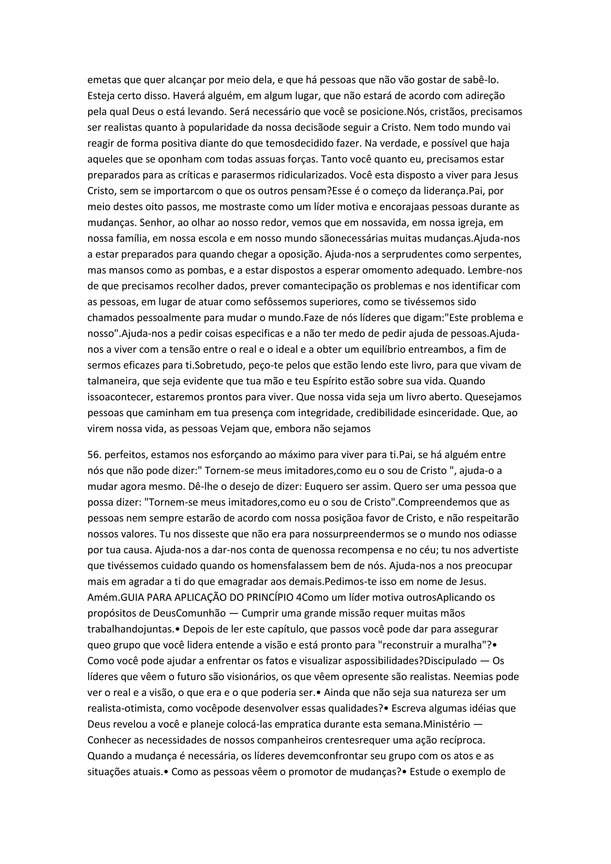 emetas que quer alcançar por meio dela, e que há pessoas que não vão gostar de sabê-lo.
Esteja certo disso. Haverá alguém, em algum lugar, que não estará de acordo com adireção
pela qual Deus o está levando. Será necessário que você se posicione.Nós, cristãos, precisamos
ser realistas quanto à popularidade da nossa decisãode seguir a Cristo. Nem todo mundo vai
reagir de forma positiva diante do que temosdecidido fazer. Na verdade, e possível que haja
aqueles que se oponham com todas assuas forças. Tanto você quanto eu, precisamos estar
preparados para as críticas e parasermos ridicularizados. Você esta disposto a viver para Jesus
Cristo, sem se importarcom o que os outros pensam?Esse é o começo da liderança.Pai, por
meio destes oito passos, me mostraste como um líder motiva e encorajaas pessoas durante as
mudanças. Senhor, ao olhar ao nosso redor, vemos que em nossavida, em nossa igreja, em
nossa família, em nossa escola e em nosso mundo sãonecessárias muitas mudanças.Ajuda-nos
a estar preparados para quando chegar a oposição. Ajuda-nos a serprudentes como serpentes,
mas mansos como as pombas, e a estar dispostos a esperar omomento adequado. Lembre-nos
de que precisamos recolher dados, prever comantecipação os problemas e nos identificar com
as pessoas, em lugar de atuar como sefôssemos superiores, como se tivéssemos sido
chamados pessoalmente para mudar o mundo.Faze de nós líderes que digam:"Este problema e
nosso".Ajuda-nos a pedir coisas especificas e a não ter medo de pedir ajuda de pessoas.Ajuda-
nos a viver com a tensão entre o real e o ideal e a obter um equilíbrio entreambos, a fim de
sermos eficazes para ti.Sobretudo, peço-te pelos que estão lendo este livro, para que vivam de
talmaneira, que seja evidente que tua mão e teu Espírito estão sobre sua vida. Quando
issoacontecer, estaremos prontos para viver. Que nossa vida seja um livro aberto. Quesejamos
pessoas que caminham em tua presença com integridade, credibilidade esinceridade. Que, ao
virem nossa vida, as pessoas Vejam que, embora não sejamos
56. perfeitos, estamos nos esforçando ao máximo para viver para ti.Pai, se há alguém entre
nós que não pode dizer:" Tornem-se meus imitadores,como eu o sou de Cristo ", ajuda-o a
mudar agora mesmo. Dê-lhe o desejo de dizer: Euquero ser assim. Quero ser uma pessoa que
possa dizer: "Tornem-se meus imitadores,como eu o sou de Cristo".Compreendemos que as
pessoas nem sempre estarão de acordo com nossa posiçãoa favor de Cristo, e não respeitarão
nossos valores. Tu nos disseste que não era para nossurpreendermos se o mundo nos odiasse
por tua causa. Ajuda-nos a dar-nos conta de quenossa recompensa e no céu; tu nos advertiste
que tivéssemos cuidado quando os homensfalassem bem de nós. Ajuda-nos a nos preocupar
mais em agradar a ti do que emagradar aos demais.Pedimos-te isso em nome de Jesus.
Amém.GUIA PARA APLICAÇÃO DO PRINCÍPIO 4Como um líder motiva outrosAplicando os
propósitos de DeusComunhão — Cumprir uma grande missão requer muitas mãos
trabalhandojuntas.• Depois de ler este capítulo, que passos você pode dar para assegurar
queo grupo que você lidera entende a visão e está pronto para "reconstruir a muralha"?•
Como você pode ajudar a enfrentar os fatos e visualizar aspossibilidades?Discipulado — Os
líderes que vêem o futuro são visionários, os que vêem opresente são realistas. Neemias pode
ver o real e a visão, o que era e o que poderia ser.• Ainda que não seja sua natureza ser um
realista-otimista, como vocêpode desenvolver essas qualidades?• Escreva algumas idéias que
Deus revelou a você e planeje colocá-las empratica durante esta semana.Ministério —
Conhecer as necessidades de nossos companheiros crentesrequer uma ação recíproca.
Quando a mudança é necessária, os líderes devemconfrontar seu grupo com os atos e as
situações atuais.• Como as pessoas vêem o promotor de mudanças?• Estude o exemplo de
 