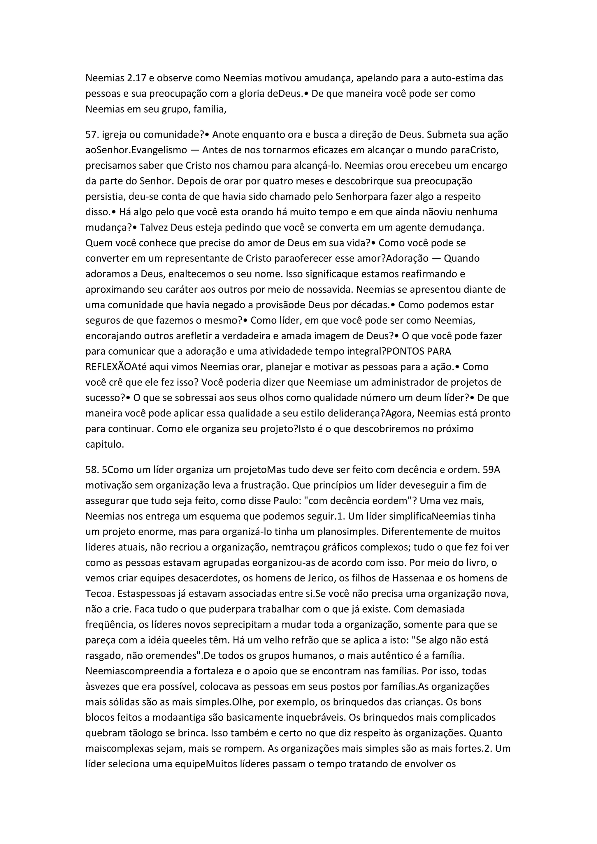 Neemias 2.17 e observe como Neemias motivou amudança, apelando para a auto-estima das
pessoas e sua preocupação com a gloria deDeus.• De que maneira você pode ser como
Neemias em seu grupo, família,
57. igreja ou comunidade?• Anote enquanto ora e busca a direção de Deus. Submeta sua ação
aoSenhor.Evangelismo — Antes de nos tornarmos eficazes em alcançar o mundo paraCristo,
precisamos saber que Cristo nos chamou para alcançá-lo. Neemias orou erecebeu um encargo
da parte do Senhor. Depois de orar por quatro meses e descobrirque sua preocupação
persistia, deu-se conta de que havia sido chamado pelo Senhorpara fazer algo a respeito
disso.• Há algo pelo que você esta orando há muito tempo e em que ainda nãoviu nenhuma
mudança?• Talvez Deus esteja pedindo que você se converta em um agente demudança.
Quem você conhece que precise do amor de Deus em sua vida?• Como você pode se
converter em um representante de Cristo paraoferecer esse amor?Adoração — Quando
adoramos a Deus, enaltecemos o seu nome. Isso significaque estamos reafirmando e
aproximando seu caráter aos outros por meio de nossavida. Neemias se apresentou diante de
uma comunidade que havia negado a provisãode Deus por décadas.• Como podemos estar
seguros de que fazemos o mesmo?• Como líder, em que você pode ser como Neemias,
encorajando outros arefletir a verdadeira e amada imagem de Deus?• O que você pode fazer
para comunicar que a adoração e uma atividadede tempo integral?PONTOS PARA
REFLEXÃOAté aqui vimos Neemias orar, planejar e motivar as pessoas para a ação.• Como
você crê que ele fez isso? Você poderia dizer que Neemiase um administrador de projetos de
sucesso?• O que se sobressai aos seus olhos como qualidade número um deum líder?• De que
maneira você pode aplicar essa qualidade a seu estilo deliderança?Agora, Neemias está pronto
para continuar. Como ele organiza seu projeto?Isto é o que descobriremos no próximo
capitulo.
58. 5Como um líder organiza um projetoMas tudo deve ser feito com decência e ordem. 59A
motivação sem organização leva a frustração. Que princípios um líder deveseguir a fim de
assegurar que tudo seja feito, como disse Paulo: "com decência eordem"? Uma vez mais,
Neemias nos entrega um esquema que podemos seguir.1. Um líder simplificaNeemias tinha
um projeto enorme, mas para organizá-lo tinha um planosimples. Diferentemente de muitos
líderes atuais, não recriou a organização, nemtraçou gráficos complexos; tudo o que fez foi ver
como as pessoas estavam agrupadas eorganizou-as de acordo com isso. Por meio do livro, o
vemos criar equipes desacerdotes, os homens de Jerico, os filhos de Hassenaa e os homens de
Tecoa. Estaspessoas já estavam associadas entre si.Se você não precisa uma organização nova,
não a crie. Faca tudo o que puderpara trabalhar com o que já existe. Com demasiada
freqüência, os líderes novos seprecipitam a mudar toda a organização, somente para que se
pareça com a idéia queeles têm. Há um velho refrão que se aplica a isto: "Se algo não está
rasgado, não oremendes".De todos os grupos humanos, o mais autêntico é a família.
Neemiascompreendia a fortaleza e o apoio que se encontram nas famílias. Por isso, todas
àsvezes que era possível, colocava as pessoas em seus postos por famílias.As organizações
mais sólidas são as mais simples.Olhe, por exemplo, os brinquedos das crianças. Os bons
blocos feitos a modaantiga são basicamente inquebráveis. Os brinquedos mais complicados
quebram tãologo se brinca. Isso também e certo no que diz respeito às organizações. Quanto
maiscomplexas sejam, mais se rompem. As organizações mais simples são as mais fortes.2. Um
líder seleciona uma equipeMuitos líderes passam o tempo tratando de envolver os
 