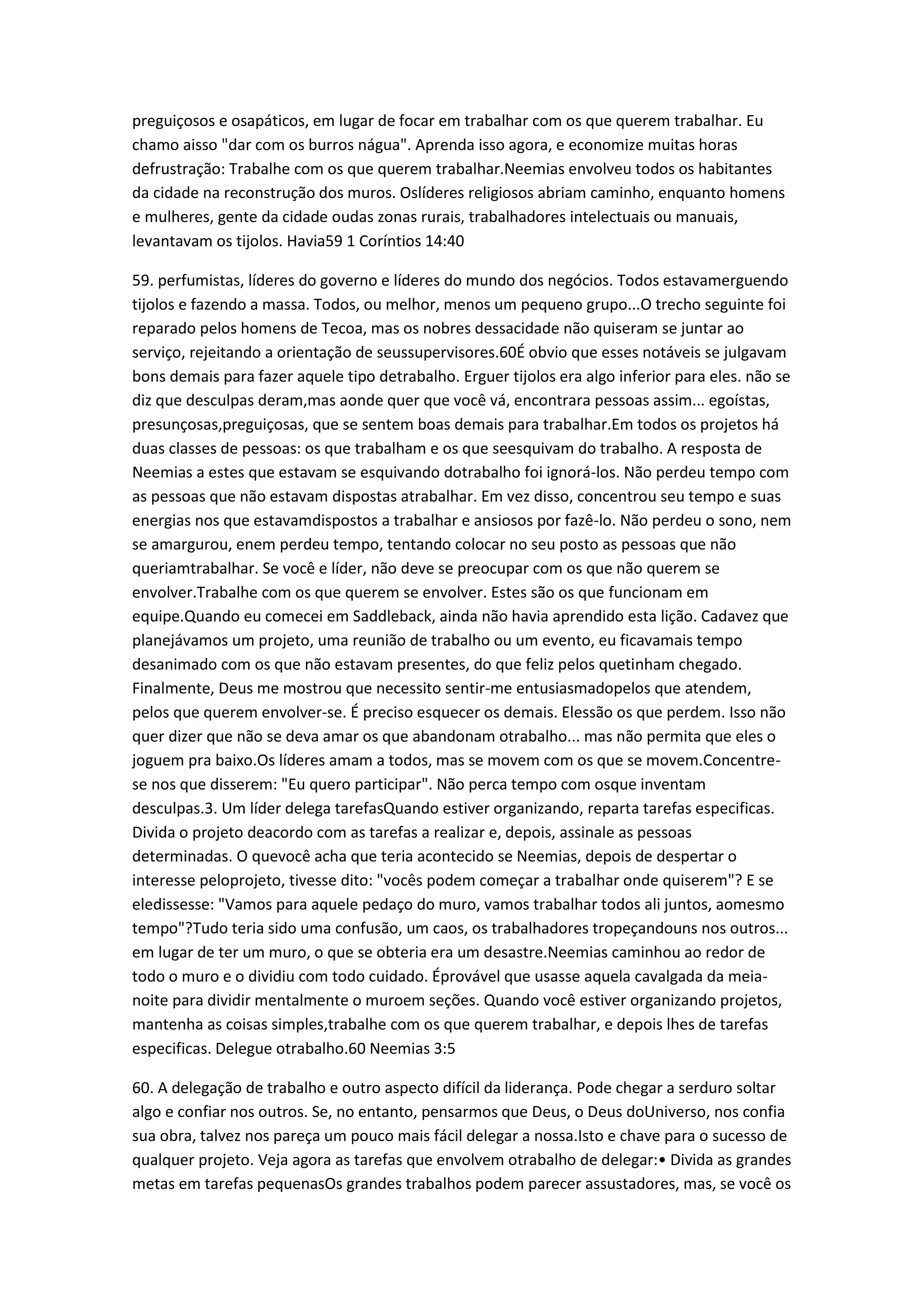 preguiçosos e osapáticos, em lugar de focar em trabalhar com os que querem trabalhar. Eu
chamo aisso "dar com os burros nágua". Aprenda isso agora, e economize muitas horas
defrustração: Trabalhe com os que querem trabalhar.Neemias envolveu todos os habitantes
da cidade na reconstrução dos muros. Oslíderes religiosos abriam caminho, enquanto homens
e mulheres, gente da cidade oudas zonas rurais, trabalhadores intelectuais ou manuais,
levantavam os tijolos. Havia59 1 Coríntios 14:40
59. perfumistas, líderes do governo e líderes do mundo dos negócios. Todos estavamerguendo
tijolos e fazendo a massa. Todos, ou melhor, menos um pequeno grupo...O trecho seguinte foi
reparado pelos homens de Tecoa, mas os nobres dessacidade não quiseram se juntar ao
serviço, rejeitando a orientação de seussupervisores.60É obvio que esses notáveis se julgavam
bons demais para fazer aquele tipo detrabalho. Erguer tijolos era algo inferior para eles. não se
diz que desculpas deram,mas aonde quer que você vá, encontrara pessoas assim... egoístas,
presunçosas,preguiçosas, que se sentem boas demais para trabalhar.Em todos os projetos há
duas classes de pessoas: os que trabalham e os que seesquivam do trabalho. A resposta de
Neemias a estes que estavam se esquivando dotrabalho foi ignorá-los. Não perdeu tempo com
as pessoas que não estavam dispostas atrabalhar. Em vez disso, concentrou seu tempo e suas
energias nos que estavamdispostos a trabalhar e ansiosos por fazê-lo. Não perdeu o sono, nem
se amargurou, enem perdeu tempo, tentando colocar no seu posto as pessoas que não
queriamtrabalhar. Se você e líder, não deve se preocupar com os que não querem se
envolver.Trabalhe com os que querem se envolver. Estes são os que funcionam em
equipe.Quando eu comecei em Saddleback, ainda não havia aprendido esta lição. Cadavez que
planejávamos um projeto, uma reunião de trabalho ou um evento, eu ficavamais tempo
desanimado com os que não estavam presentes, do que feliz pelos quetinham chegado.
Finalmente, Deus me mostrou que necessito sentir-me entusiasmadopelos que atendem,
pelos que querem envolver-se. É preciso esquecer os demais. Elessão os que perdem. Isso não
quer dizer que não se deva amar os que abandonam otrabalho... mas não permita que eles o
joguem pra baixo.Os líderes amam a todos, mas se movem com os que se movem.Concentre-
se nos que disserem: "Eu quero participar". Não perca tempo com osque inventam
desculpas.3. Um líder delega tarefasQuando estiver organizando, reparta tarefas especificas.
Divida o projeto deacordo com as tarefas a realizar e, depois, assinale as pessoas
determinadas. O quevocê acha que teria acontecido se Neemias, depois de despertar o
interesse peloprojeto, tivesse dito: "vocês podem começar a trabalhar onde quiserem"? E se
eledissesse: "Vamos para aquele pedaço do muro, vamos trabalhar todos ali juntos, aomesmo
tempo"?Tudo teria sido uma confusão, um caos, os trabalhadores tropeçandouns nos outros...
em lugar de ter um muro, o que se obteria era um desastre.Neemias caminhou ao redor de
todo o muro e o dividiu com todo cuidado. Éprovável que usasse aquela cavalgada da meia-
noite para dividir mentalmente o muroem seções. Quando você estiver organizando projetos,
mantenha as coisas simples,trabalhe com os que querem trabalhar, e depois lhes de tarefas
especificas. Delegue otrabalho.60 Neemias 3:5
60. A delegação de trabalho e outro aspecto difícil da liderança. Pode chegar a serduro soltar
algo e confiar nos outros. Se, no entanto, pensarmos que Deus, o Deus doUniverso, nos confia
sua obra, talvez nos pareça um pouco mais fácil delegar a nossa.Isto e chave para o sucesso de
qualquer projeto. Veja agora as tarefas que envolvem otrabalho de delegar:• Divida as grandes
metas em tarefas pequenasOs grandes trabalhos podem parecer assustadores, mas, se você os
 