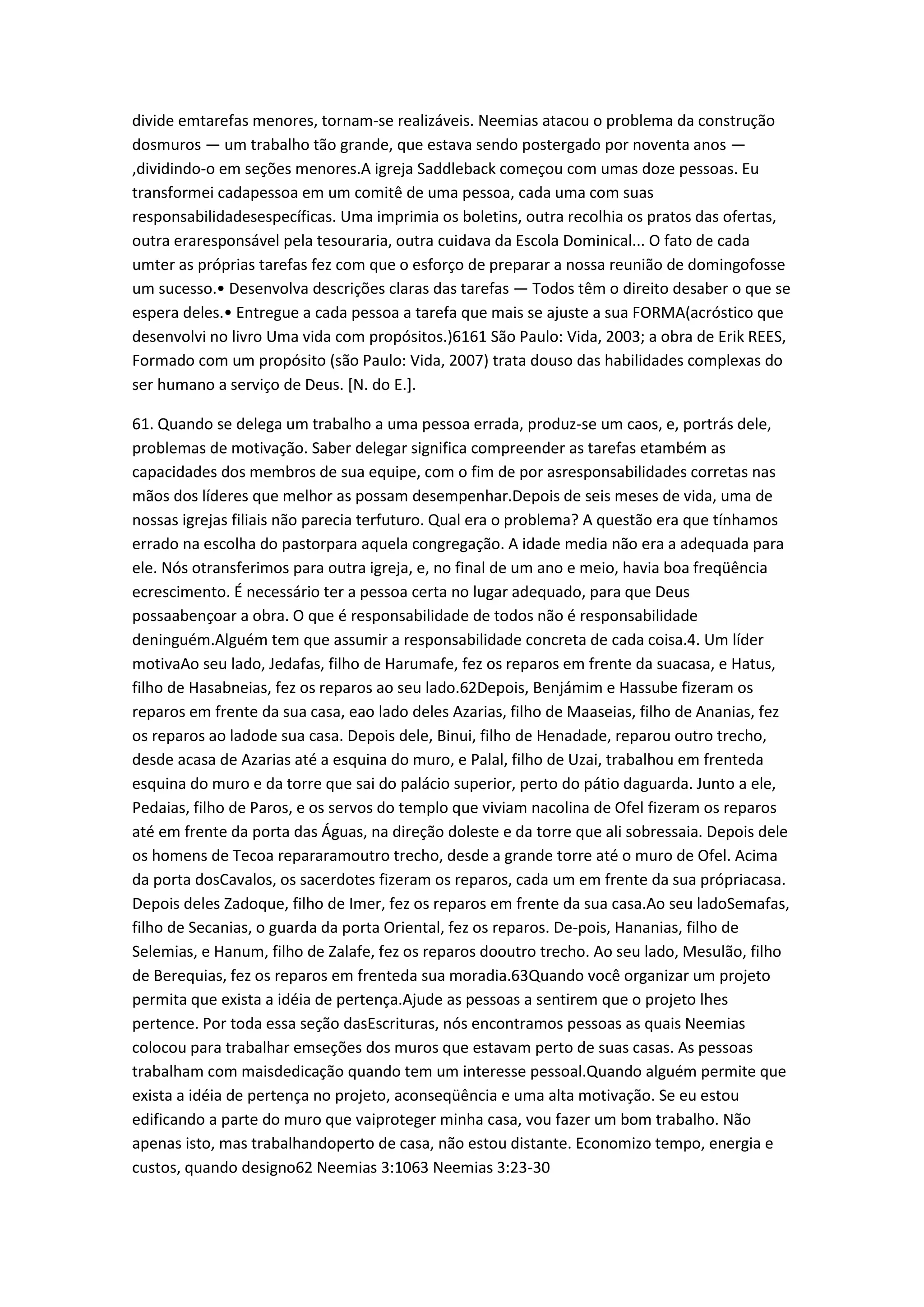 divide emtarefas menores, tornam-se realizáveis. Neemias atacou o problema da construção
dosmuros — um trabalho tão grande, que estava sendo postergado por noventa anos —
,dividindo-o em seções menores.A igreja Saddleback começou com umas doze pessoas. Eu
transformei cadapessoa em um comitê de uma pessoa, cada uma com suas
responsabilidadesespecíficas. Uma imprimia os boletins, outra recolhia os pratos das ofertas,
outra eraresponsável pela tesouraria, outra cuidava da Escola Dominical... O fato de cada
umter as próprias tarefas fez com que o esforço de preparar a nossa reunião de domingofosse
um sucesso.• Desenvolva descrições claras das tarefas — Todos têm o direito desaber o que se
espera deles.• Entregue a cada pessoa a tarefa que mais se ajuste a sua FORMA(acróstico que
desenvolvi no livro Uma vida com propósitos.)6161 São Paulo: Vida, 2003; a obra de Erik REES,
Formado com um propósito (são Paulo: Vida, 2007) trata douso das habilidades complexas do
ser humano a serviço de Deus. [N. do E.].
61. Quando se delega um trabalho a uma pessoa errada, produz-se um caos, e, portrás dele,
problemas de motivação. Saber delegar significa compreender as tarefas etambém as
capacidades dos membros de sua equipe, com o fim de por asresponsabilidades corretas nas
mãos dos líderes que melhor as possam desempenhar.Depois de seis meses de vida, uma de
nossas igrejas filiais não parecia terfuturo. Qual era o problema? A questão era que tínhamos
errado na escolha do pastorpara aquela congregação. A idade media não era a adequada para
ele. Nós otransferimos para outra igreja, e, no final de um ano e meio, havia boa freqüência
ecrescimento. É necessário ter a pessoa certa no lugar adequado, para que Deus
possaabençoar a obra. O que é responsabilidade de todos não é responsabilidade
deninguém.Alguém tem que assumir a responsabilidade concreta de cada coisa.4. Um líder
motivaAo seu lado, Jedafas, filho de Harumafe, fez os reparos em frente da suacasa, e Hatus,
filho de Hasabneias, fez os reparos ao seu lado.62Depois, Benjámim e Hassube fizeram os
reparos em frente da sua casa, eao lado deles Azarias, filho de Maaseias, filho de Ananias, fez
os reparos ao ladode sua casa. Depois dele, Binui, filho de Henadade, reparou outro trecho,
desde acasa de Azarias até a esquina do muro, e Palal, filho de Uzai, trabalhou em frenteda
esquina do muro e da torre que sai do palácio superior, perto do pátio daguarda. Junto a ele,
Pedaias, filho de Paros, e os servos do templo que viviam nacolina de Ofel fizeram os reparos
até em frente da porta das Águas, na direção doleste e da torre que ali sobressaia. Depois dele
os homens de Tecoa repararamoutro trecho, desde a grande torre até o muro de Ofel. Acima
da porta dosCavalos, os sacerdotes fizeram os reparos, cada um em frente da sua própriacasa.
Depois deles Zadoque, filho de Imer, fez os reparos em frente da sua casa.Ao seu ladoSemafas,
filho de Secanias, o guarda da porta Oriental, fez os reparos. De-pois, Hananias, filho de
Selemias, e Hanum, filho de Zalafe, fez os reparos dooutro trecho. Ao seu lado, Mesulão, filho
de Berequias, fez os reparos em frenteda sua moradia.63Quando você organizar um projeto
permita que exista a idéia de pertença.Ajude as pessoas a sentirem que o projeto lhes
pertence. Por toda essa seção dasEscrituras, nós encontramos pessoas as quais Neemias
colocou para trabalhar emseções dos muros que estavam perto de suas casas. As pessoas
trabalham com maisdedicação quando tem um interesse pessoal.Quando alguém permite que
exista a idéia de pertença no projeto, aconseqüência e uma alta motivação. Se eu estou
edificando a parte do muro que vaiproteger minha casa, vou fazer um bom trabalho. Não
apenas isto, mas trabalhandoperto de casa, não estou distante. Economizo tempo, energia e
custos, quando designo62 Neemias 3:1063 Neemias 3:23-30
 