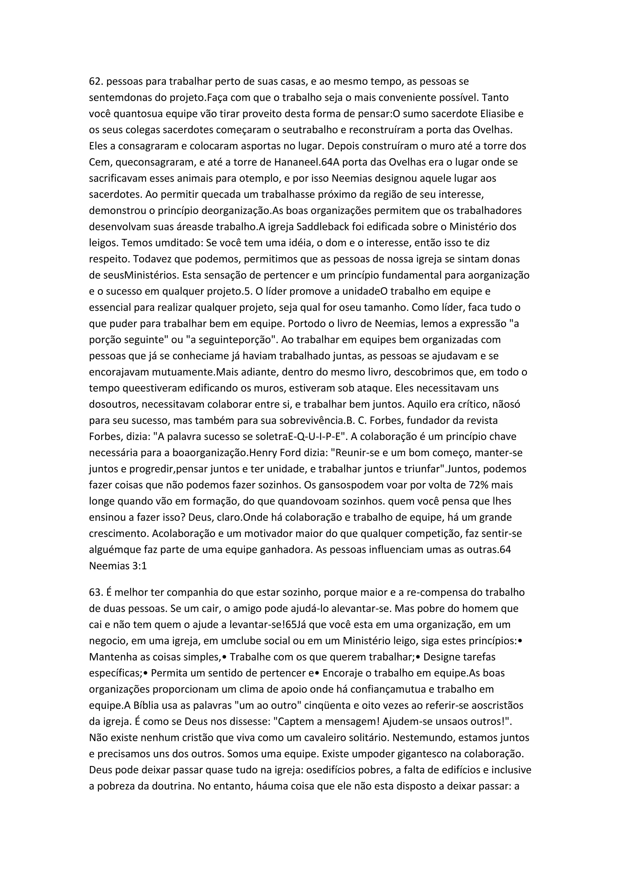 62. pessoas para trabalhar perto de suas casas, e ao mesmo tempo, as pessoas se
sentemdonas do projeto.Faça com que o trabalho seja o mais conveniente possível. Tanto
você quantosua equipe vão tirar proveito desta forma de pensar:O sumo sacerdote Eliasibe e
os seus colegas sacerdotes começaram o seutrabalho e reconstruíram a porta das Ovelhas.
Eles a consagraram e colocaram asportas no lugar. Depois construíram o muro até a torre dos
Cem, queconsagraram, e até a torre de Hananeel.64A porta das Ovelhas era o lugar onde se
sacrificavam esses animais para otemplo, e por isso Neemias designou aquele lugar aos
sacerdotes. Ao permitir quecada um trabalhasse próximo da região de seu interesse,
demonstrou o princípio deorganização.As boas organizações permitem que os trabalhadores
desenvolvam suas áreasde trabalho.A igreja Saddleback foi edificada sobre o Ministério dos
leigos. Temos umditado: Se você tem uma idéia, o dom e o interesse, então isso te diz
respeito. Todavez que podemos, permitimos que as pessoas de nossa igreja se sintam donas
de seusMinistérios. Esta sensação de pertencer e um princípio fundamental para aorganização
e o sucesso em qualquer projeto.5. O líder promove a unidadeO trabalho em equipe e
essencial para realizar qualquer projeto, seja qual for oseu tamanho. Como líder, faca tudo o
que puder para trabalhar bem em equipe. Portodo o livro de Neemias, lemos a expressão "a
porção seguinte" ou "a seguinteporção". Ao trabalhar em equipes bem organizadas com
pessoas que já se conheciame já haviam trabalhado juntas, as pessoas se ajudavam e se
encorajavam mutuamente.Mais adiante, dentro do mesmo livro, descobrimos que, em todo o
tempo queestiveram edificando os muros, estiveram sob ataque. Eles necessitavam uns
dosoutros, necessitavam colaborar entre si, e trabalhar bem juntos. Aquilo era crítico, nãosó
para seu sucesso, mas também para sua sobrevivência.B. C. Forbes, fundador da revista
Forbes, dizia: "A palavra sucesso se soletraE-Q-U-I-P-E". A colaboração é um princípio chave
necessária para a boaorganização.Henry Ford dizia: "Reunir-se e um bom começo, manter-se
juntos e progredir,pensar juntos e ter unidade, e trabalhar juntos e triunfar".Juntos, podemos
fazer coisas que não podemos fazer sozinhos. Os gansospodem voar por volta de 72% mais
longe quando vão em formação, do que quandovoam sozinhos. quem você pensa que lhes
ensinou a fazer isso? Deus, claro.Onde há colaboração e trabalho de equipe, há um grande
crescimento. Acolaboração e um motivador maior do que qualquer competição, faz sentir-se
alguémque faz parte de uma equipe ganhadora. As pessoas influenciam umas as outras.64
Neemias 3:1
63. É melhor ter companhia do que estar sozinho, porque maior e a re-compensa do trabalho
de duas pessoas. Se um cair, o amigo pode ajudá-lo alevantar-se. Mas pobre do homem que
cai e não tem quem o ajude a levantar-se!65Já que você esta em uma organização, em um
negocio, em uma igreja, em umclube social ou em um Ministério leigo, siga estes princípios:•
Mantenha as coisas simples,• Trabalhe com os que querem trabalhar;• Designe tarefas
específicas;• Permita um sentido de pertencer e• Encoraje o trabalho em equipe.As boas
organizações proporcionam um clima de apoio onde há confiançamutua e trabalho em
equipe.A Bíblia usa as palavras "um ao outro" cinqüenta e oito vezes ao referir-se aoscristãos
da igreja. É como se Deus nos dissesse: "Captem a mensagem! Ajudem-se unsaos outros!".
Não existe nenhum cristão que viva como um cavaleiro solitário. Nestemundo, estamos juntos
e precisamos uns dos outros. Somos uma equipe. Existe umpoder gigantesco na colaboração.
Deus pode deixar passar quase tudo na igreja: osedifícios pobres, a falta de edifícios e inclusive
a pobreza da doutrina. No entanto, háuma coisa que ele não esta disposto a deixar passar: a
 