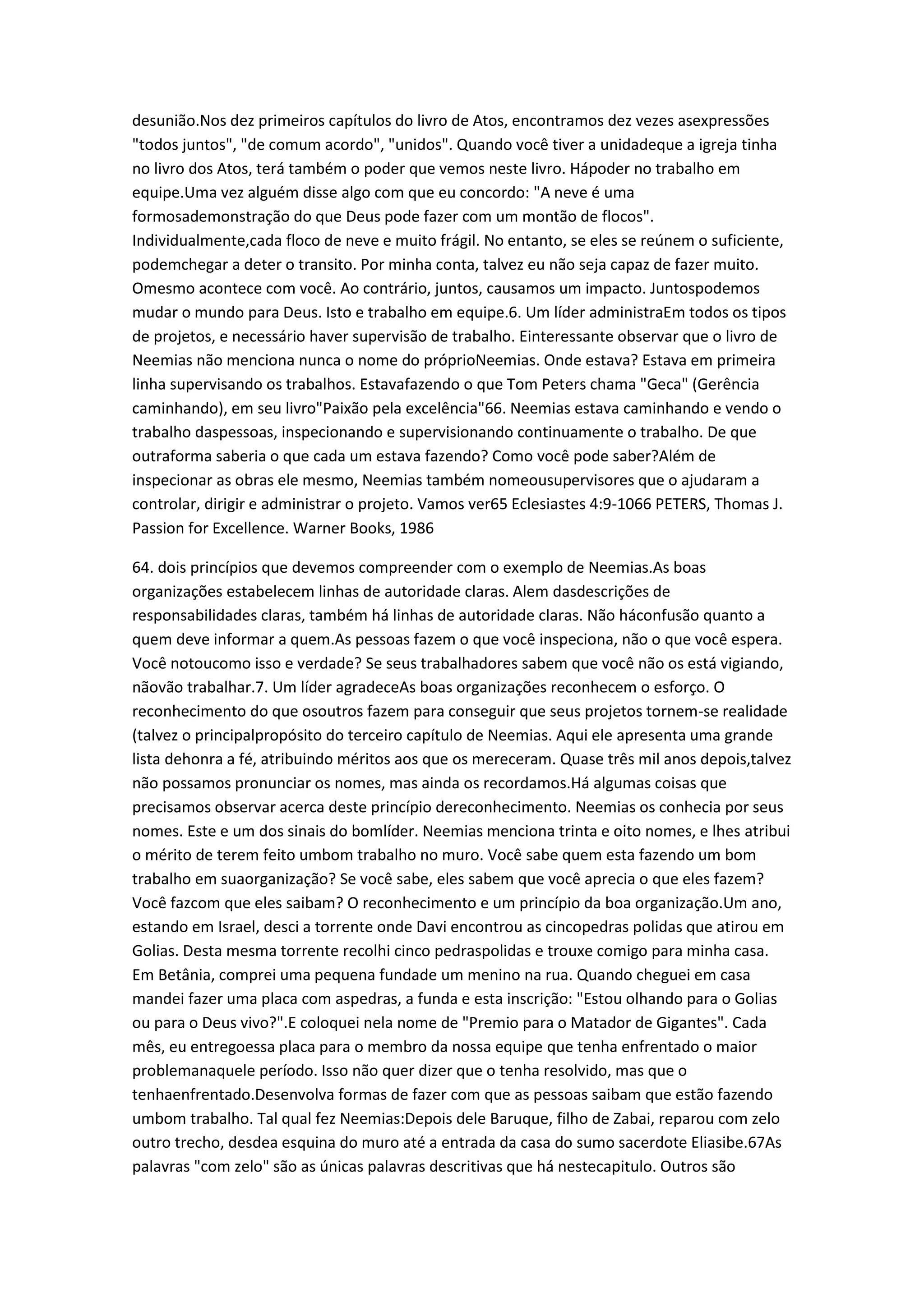 desunião.Nos dez primeiros capítulos do livro de Atos, encontramos dez vezes asexpressões
"todos juntos", "de comum acordo", "unidos". Quando você tiver a unidadeque a igreja tinha
no livro dos Atos, terá também o poder que vemos neste livro. Hápoder no trabalho em
equipe.Uma vez alguém disse algo com que eu concordo: "A neve é uma
formosademonstração do que Deus pode fazer com um montão de flocos".
Individualmente,cada floco de neve e muito frágil. No entanto, se eles se reúnem o suficiente,
podemchegar a deter o transito. Por minha conta, talvez eu não seja capaz de fazer muito.
Omesmo acontece com você. Ao contrário, juntos, causamos um impacto. Juntospodemos
mudar o mundo para Deus. Isto e trabalho em equipe.6. Um líder administraEm todos os tipos
de projetos, e necessário haver supervisão de trabalho. Einteressante observar que o livro de
Neemias não menciona nunca o nome do próprioNeemias. Onde estava? Estava em primeira
linha supervisando os trabalhos. Estavafazendo o que Tom Peters chama "Geca" (Gerência
caminhando), em seu livro"Paixão pela excelência"66. Neemias estava caminhando e vendo o
trabalho daspessoas, inspecionando e supervisionando continuamente o trabalho. De que
outraforma saberia o que cada um estava fazendo? Como você pode saber?Além de
inspecionar as obras ele mesmo, Neemias também nomeousupervisores que o ajudaram a
controlar, dirigir e administrar o projeto. Vamos ver65 Eclesiastes 4:9-1066 PETERS, Thomas J.
Passion for Excellence. Warner Books, 1986
64. dois princípios que devemos compreender com o exemplo de Neemias.As boas
organizações estabelecem linhas de autoridade claras. Alem dasdescrições de
responsabilidades claras, também há linhas de autoridade claras. Não háconfusão quanto a
quem deve informar a quem.As pessoas fazem o que você inspeciona, não o que você espera.
Você notoucomo isso e verdade? Se seus trabalhadores sabem que você não os está vigiando,
nãovão trabalhar.7. Um líder agradeceAs boas organizações reconhecem o esforço. O
reconhecimento do que osoutros fazem para conseguir que seus projetos tornem-se realidade
(talvez o principalpropósito do terceiro capítulo de Neemias. Aqui ele apresenta uma grande
lista dehonra a fé, atribuindo méritos aos que os mereceram. Quase três mil anos depois,talvez
não possamos pronunciar os nomes, mas ainda os recordamos.Há algumas coisas que
precisamos observar acerca deste princípio dereconhecimento. Neemias os conhecia por seus
nomes. Este e um dos sinais do bomlíder. Neemias menciona trinta e oito nomes, e lhes atribui
o mérito de terem feito umbom trabalho no muro. Você sabe quem esta fazendo um bom
trabalho em suaorganização? Se você sabe, eles sabem que você aprecia o que eles fazem?
Você fazcom que eles saibam? O reconhecimento e um princípio da boa organização.Um ano,
estando em Israel, desci a torrente onde Davi encontrou as cincopedras polidas que atirou em
Golias. Desta mesma torrente recolhi cinco pedraspolidas e trouxe comigo para minha casa.
Em Betânia, comprei uma pequena fundade um menino na rua. Quando cheguei em casa
mandei fazer uma placa com aspedras, a funda e esta inscrição: "Estou olhando para o Golias
ou para o Deus vivo?".E coloquei nela nome de "Premio para o Matador de Gigantes". Cada
mês, eu entregoessa placa para o membro da nossa equipe que tenha enfrentado o maior
problemanaquele período. Isso não quer dizer que o tenha resolvido, mas que o
tenhaenfrentado.Desenvolva formas de fazer com que as pessoas saibam que estão fazendo
umbom trabalho. Tal qual fez Neemias:Depois dele Baruque, filho de Zabai, reparou com zelo
outro trecho, desdea esquina do muro até a entrada da casa do sumo sacerdote Eliasibe.67As
palavras "com zelo" são as únicas palavras descritivas que há nestecapitulo. Outros são
 