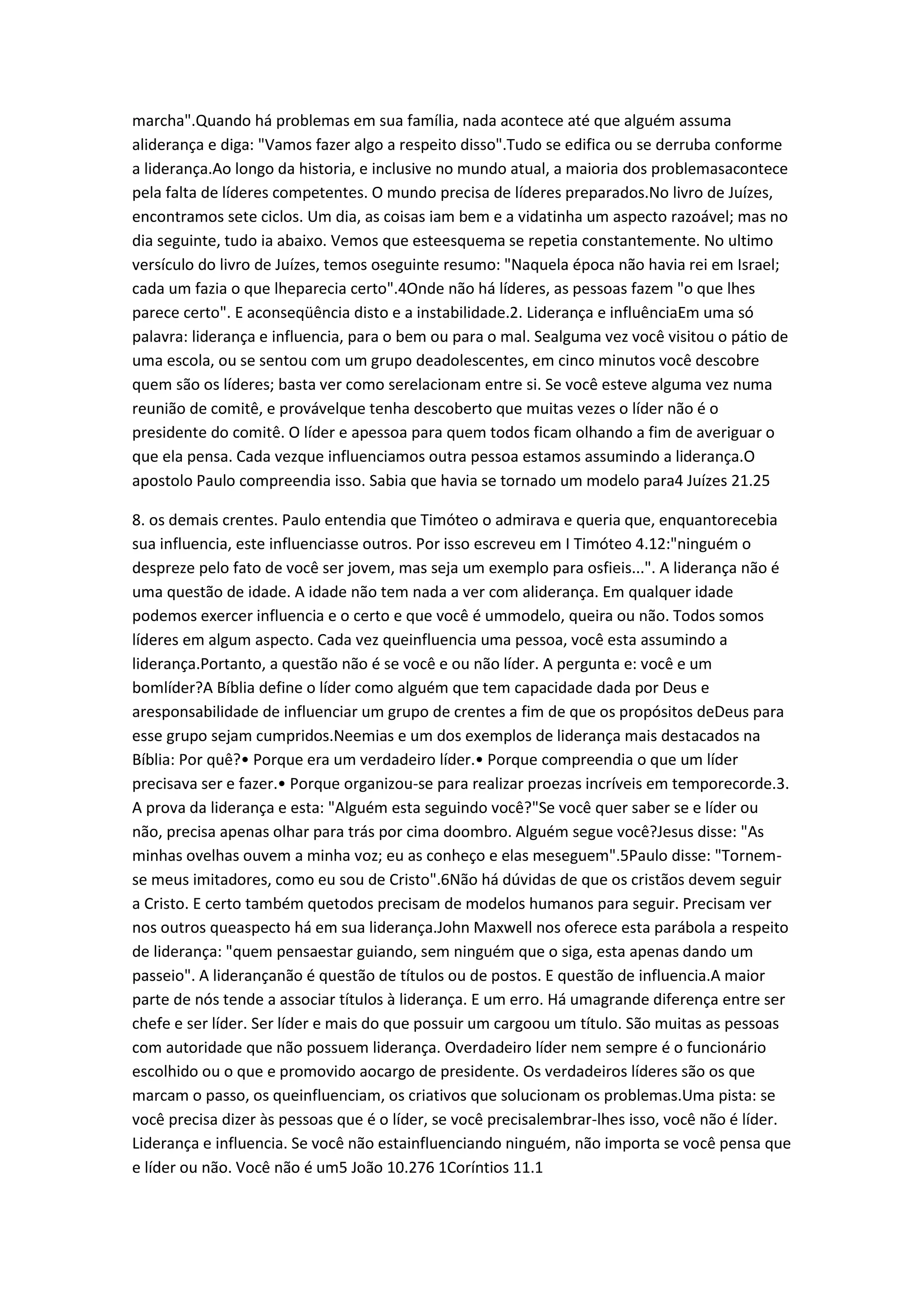 marcha".Quando há problemas em sua família, nada acontece até que alguém assuma
aliderança e diga: "Vamos fazer algo a respeito disso".Tudo se edifica ou se derruba conforme
a liderança.Ao longo da historia, e inclusive no mundo atual, a maioria dos problemasacontece
pela falta de líderes competentes. O mundo precisa de líderes preparados.No livro de Juízes,
encontramos sete ciclos. Um dia, as coisas iam bem e a vidatinha um aspecto razoável; mas no
dia seguinte, tudo ia abaixo. Vemos que esteesquema se repetia constantemente. No ultimo
versículo do livro de Juízes, temos oseguinte resumo: "Naquela época não havia rei em Israel;
cada um fazia o que lheparecia certo".4Onde não há líderes, as pessoas fazem "o que lhes
parece certo". E aconseqüência disto e a instabilidade.2. Liderança e influênciaEm uma só
palavra: liderança e influencia, para o bem ou para o mal. Sealguma vez você visitou o pátio de
uma escola, ou se sentou com um grupo deadolescentes, em cinco minutos você descobre
quem são os líderes; basta ver como serelacionam entre si. Se você esteve alguma vez numa
reunião de comitê, e provávelque tenha descoberto que muitas vezes o líder não é o
presidente do comitê. O líder e apessoa para quem todos ficam olhando a fim de averiguar o
que ela pensa. Cada vezque influenciamos outra pessoa estamos assumindo a liderança.O
apostolo Paulo compreendia isso. Sabia que havia se tornado um modelo para4 Juízes 21.25
8. os demais crentes. Paulo entendia que Timóteo o admirava e queria que, enquantorecebia
sua influencia, este influenciasse outros. Por isso escreveu em I Timóteo 4.12:"ninguém o
despreze pelo fato de você ser jovem, mas seja um exemplo para osfieis...". A liderança não é
uma questão de idade. A idade não tem nada a ver com aliderança. Em qualquer idade
podemos exercer influencia e o certo e que você é ummodelo, queira ou não. Todos somos
líderes em algum aspecto. Cada vez queinfluencia uma pessoa, você esta assumindo a
liderança.Portanto, a questão não é se você e ou não líder. A pergunta e: você e um
bomlíder?A Bíblia define o líder como alguém que tem capacidade dada por Deus e
aresponsabilidade de influenciar um grupo de crentes a fim de que os propósitos deDeus para
esse grupo sejam cumpridos.Neemias e um dos exemplos de liderança mais destacados na
Bíblia: Por quê?• Porque era um verdadeiro líder.• Porque compreendia o que um líder
precisava ser e fazer.• Porque organizou-se para realizar proezas incríveis em temporecorde.3.
A prova da liderança e esta: "Alguém esta seguindo você?"Se você quer saber se e líder ou
não, precisa apenas olhar para trás por cima doombro. Alguém segue você?Jesus disse: "As
minhas ovelhas ouvem a minha voz; eu as conheço e elas meseguem".5Paulo disse: "Tornem-
se meus imitadores, como eu sou de Cristo".6Não há dúvidas de que os cristãos devem seguir
a Cristo. E certo também quetodos precisam de modelos humanos para seguir. Precisam ver
nos outros queaspecto há em sua liderança.John Maxwell nos oferece esta parábola a respeito
de liderança: "quem pensaestar guiando, sem ninguém que o siga, esta apenas dando um
passeio". A liderançanão é questão de títulos ou de postos. E questão de influencia.A maior
parte de nós tende a associar títulos à liderança. E um erro. Há umagrande diferença entre ser
chefe e ser líder. Ser líder e mais do que possuir um cargoou um título. São muitas as pessoas
com autoridade que não possuem liderança. Overdadeiro líder nem sempre é o funcionário
escolhido ou o que e promovido aocargo de presidente. Os verdadeiros líderes são os que
marcam o passo, os queinfluenciam, os criativos que solucionam os problemas.Uma pista: se
você precisa dizer às pessoas que é o líder, se você precisalembrar-lhes isso, você não é líder.
Liderança e influencia. Se você não estainfluenciando ninguém, não importa se você pensa que
e líder ou não. Você não é um5 João 10.276 1Coríntios 11.1
 