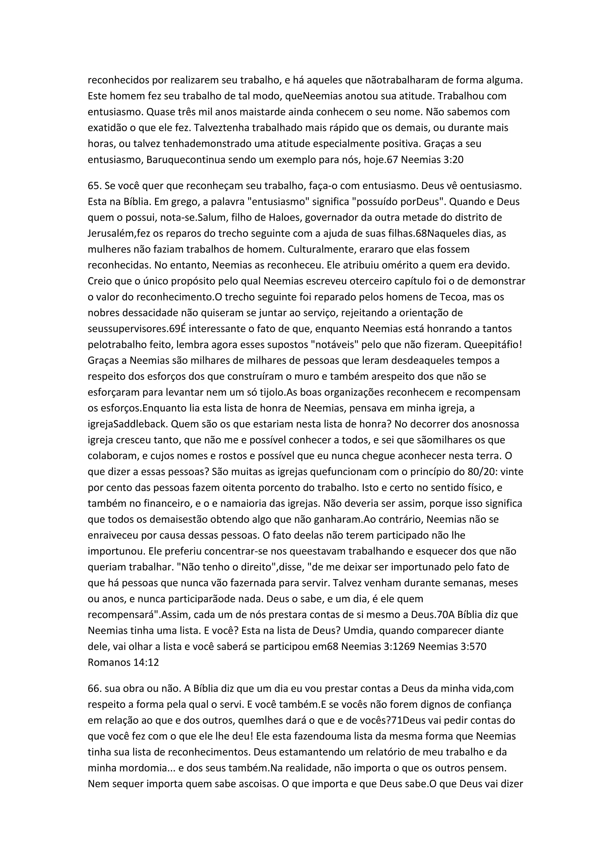 reconhecidos por realizarem seu trabalho, e há aqueles que nãotrabalharam de forma alguma.
Este homem fez seu trabalho de tal modo, queNeemias anotou sua atitude. Trabalhou com
entusiasmo. Quase três mil anos maistarde ainda conhecem o seu nome. Não sabemos com
exatidão o que ele fez. Talveztenha trabalhado mais rápido que os demais, ou durante mais
horas, ou talvez tenhademonstrado uma atitude especialmente positiva. Graças a seu
entusiasmo, Baruquecontinua sendo um exemplo para nós, hoje.67 Neemias 3:20
65. Se você quer que reconheçam seu trabalho, faça-o com entusiasmo. Deus vê oentusiasmo.
Esta na Bíblia. Em grego, a palavra "entusiasmo" significa "possuído porDeus". Quando e Deus
quem o possui, nota-se.Salum, filho de Haloes, governador da outra metade do distrito de
Jerusalém,fez os reparos do trecho seguinte com a ajuda de suas filhas.68Naqueles dias, as
mulheres não faziam trabalhos de homem. Culturalmente, erararo que elas fossem
reconhecidas. No entanto, Neemias as reconheceu. Ele atribuiu omérito a quem era devido.
Creio que o único propósito pelo qual Neemias escreveu oterceiro capítulo foi o de demonstrar
o valor do reconhecimento.O trecho seguinte foi reparado pelos homens de Tecoa, mas os
nobres dessacidade não quiseram se juntar ao serviço, rejeitando a orientação de
seussupervisores.69É interessante o fato de que, enquanto Neemias está honrando a tantos
pelotrabalho feito, lembra agora esses supostos "notáveis" pelo que não fizeram. Queepitáfio!
Graças a Neemias são milhares de milhares de pessoas que leram desdeaqueles tempos a
respeito dos esforços dos que construíram o muro e também arespeito dos que não se
esforçaram para levantar nem um só tijolo.As boas organizações reconhecem e recompensam
os esforços.Enquanto lia esta lista de honra de Neemias, pensava em minha igreja, a
igrejaSaddleback. Quem são os que estariam nesta lista de honra? No decorrer dos anosnossa
igreja cresceu tanto, que não me e possível conhecer a todos, e sei que sãomilhares os que
colaboram, e cujos nomes e rostos e possível que eu nunca chegue aconhecer nesta terra. O
que dizer a essas pessoas? São muitas as igrejas quefuncionam com o princípio do 80/20: vinte
por cento das pessoas fazem oitenta porcento do trabalho. Isto e certo no sentido físico, e
também no financeiro, e o e namaioria das igrejas. Não deveria ser assim, porque isso significa
que todos os demaisestão obtendo algo que não ganharam.Ao contrário, Neemias não se
enraiveceu por causa dessas pessoas. O fato deelas não terem participado não lhe
importunou. Ele preferiu concentrar-se nos queestavam trabalhando e esquecer dos que não
queriam trabalhar. "Não tenho o direito",disse, "de me deixar ser importunado pelo fato de
que há pessoas que nunca vão fazernada para servir. Talvez venham durante semanas, meses
ou anos, e nunca participarãode nada. Deus o sabe, e um dia, é ele quem
recompensará".Assim, cada um de nós prestara contas de si mesmo a Deus.70A Bíblia diz que
Neemias tinha uma lista. E você? Esta na lista de Deus? Umdia, quando comparecer diante
dele, vai olhar a lista e você saberá se participou em68 Neemias 3:1269 Neemias 3:570
Romanos 14:12
66. sua obra ou não. A Bíblia diz que um dia eu vou prestar contas a Deus da minha vida,com
respeito a forma pela qual o servi. E você também.E se vocês não forem dignos de confiança
em relação ao que e dos outros, quemlhes dará o que e de vocês?71Deus vai pedir contas do
que você fez com o que ele lhe deu! Ele esta fazendouma lista da mesma forma que Neemias
tinha sua lista de reconhecimentos. Deus estamantendo um relatório de meu trabalho e da
minha mordomia... e dos seus também.Na realidade, não importa o que os outros pensem.
Nem sequer importa quem sabe ascoisas. O que importa e que Deus sabe.O que Deus vai dizer
 