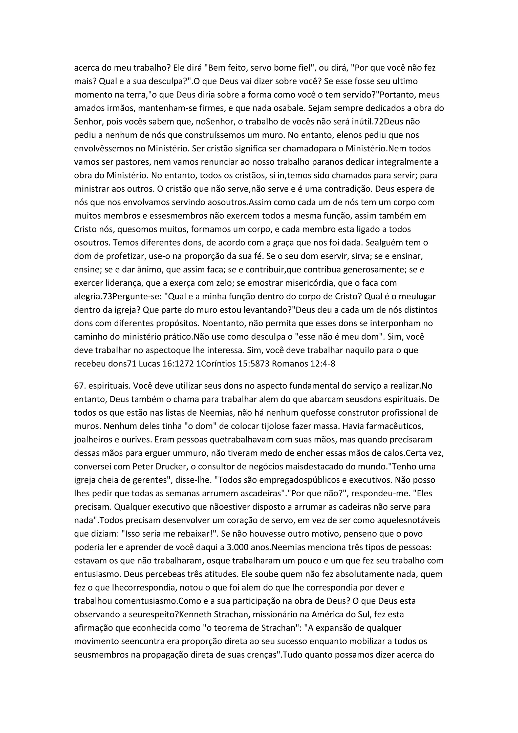 acerca do meu trabalho? Ele dirá "Bem feito, servo bome fiel", ou dirá, "Por que você não fez
mais? Qual e a sua desculpa?".O que Deus vai dizer sobre você? Se esse fosse seu ultimo
momento na terra,"o que Deus diria sobre a forma como você o tem servido?"Portanto, meus
amados irmãos, mantenham-se firmes, e que nada osabale. Sejam sempre dedicados a obra do
Senhor, pois vocês sabem que, noSenhor, o trabalho de vocês não será inútil.72Deus não
pediu a nenhum de nós que construíssemos um muro. No entanto, elenos pediu que nos
envolvêssemos no Ministério. Ser cristão significa ser chamadopara o Ministério.Nem todos
vamos ser pastores, nem vamos renunciar ao nosso trabalho paranos dedicar integralmente a
obra do Ministério. No entanto, todos os cristãos, si in,temos sido chamados para servir; para
ministrar aos outros. O cristão que não serve,não serve e é uma contradição. Deus espera de
nós que nos envolvamos servindo aosoutros.Assim como cada um de nós tem um corpo com
muitos membros e essesmembros não exercem todos a mesma função, assim também em
Cristo nós, quesomos muitos, formamos um corpo, e cada membro esta ligado a todos
osoutros. Temos diferentes dons, de acordo com a graça que nos foi dada. Sealguém tem o
dom de profetizar, use-o na proporção da sua fé. Se o seu dom eservir, sirva; se e ensinar,
ensine; se e dar ânimo, que assim faca; se e contribuir,que contribua generosamente; se e
exercer liderança, que a exerça com zelo; se emostrar misericórdia, que o faca com
alegria.73Pergunte-se: "Qual e a minha função dentro do corpo de Cristo? Qual é o meulugar
dentro da igreja? Que parte do muro estou levantando?"Deus deu a cada um de nós distintos
dons com diferentes propósitos. Noentanto, não permita que esses dons se interponham no
caminho do ministério prático.Não use como desculpa o "esse não é meu dom". Sim, você
deve trabalhar no aspectoque lhe interessa. Sim, você deve trabalhar naquilo para o que
recebeu dons71 Lucas 16:1272 1Coríntios 15:5873 Romanos 12:4-8
67. espirituais. Você deve utilizar seus dons no aspecto fundamental do serviço a realizar.No
entanto, Deus também o chama para trabalhar alem do que abarcam seusdons espirituais. De
todos os que estão nas listas de Neemias, não há nenhum quefosse construtor profissional de
muros. Nenhum deles tinha "o dom" de colocar tijolose fazer massa. Havia farmacêuticos,
joalheiros e ourives. Eram pessoas quetrabalhavam com suas mãos, mas quando precisaram
dessas mãos para erguer ummuro, não tiveram medo de encher essas mãos de calos.Certa vez,
conversei com Peter Drucker, o consultor de negócios maisdestacado do mundo."Tenho uma
igreja cheia de gerentes", disse-lhe. "Todos são empregadospúblicos e executivos. Não posso
lhes pedir que todas as semanas arrumem ascadeiras"."Por que não?", respondeu-me. "Eles
precisam. Qualquer executivo que nãoestiver disposto a arrumar as cadeiras não serve para
nada".Todos precisam desenvolver um coração de servo, em vez de ser como aquelesnotáveis
que diziam: "Isso seria me rebaixar!". Se não houvesse outro motivo, penseno que o povo
poderia ler e aprender de você daqui a 3.000 anos.Neemias menciona três tipos de pessoas:
estavam os que não trabalharam, osque trabalharam um pouco e um que fez seu trabalho com
entusiasmo. Deus percebeas três atitudes. Ele soube quem não fez absolutamente nada, quem
fez o que lhecorrespondia, notou o que foi alem do que lhe correspondia por dever e
trabalhou comentusiasmo.Como e a sua participação na obra de Deus? O que Deus esta
observando a seurespeito?Kenneth Strachan, missionário na América do Sul, fez esta
afirmação que econhecida como "o teorema de Strachan": "A expansão de qualquer
movimento seencontra era proporção direta ao seu sucesso enquanto mobilizar a todos os
seusmembros na propagação direta de suas crenças".Tudo quanto possamos dizer acerca do
 