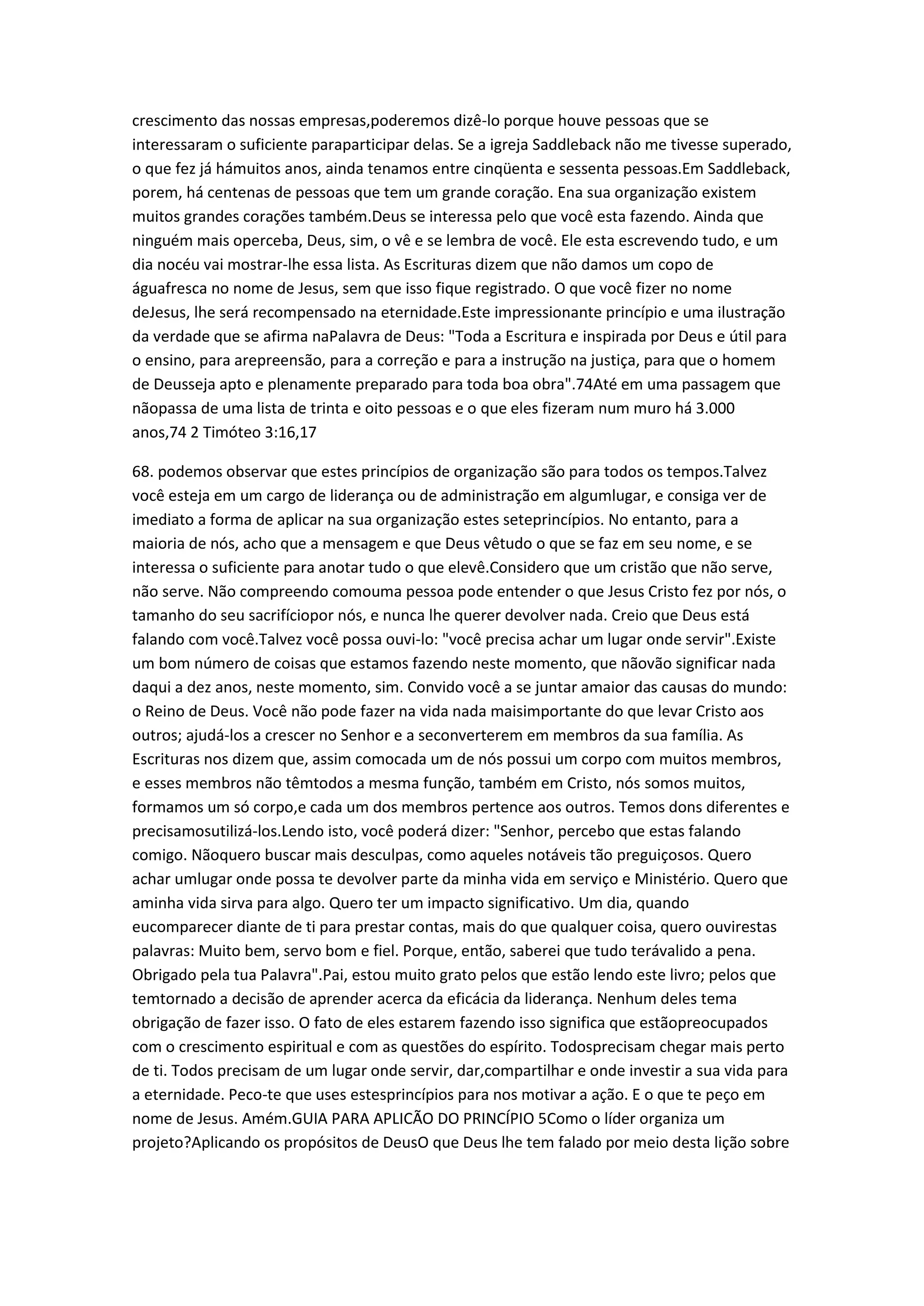 crescimento das nossas empresas,poderemos dizê-lo porque houve pessoas que se
interessaram o suficiente paraparticipar delas. Se a igreja Saddleback não me tivesse superado,
o que fez já hámuitos anos, ainda tenamos entre cinqüenta e sessenta pessoas.Em Saddleback,
porem, há centenas de pessoas que tem um grande coração. Ena sua organização existem
muitos grandes corações também.Deus se interessa pelo que você esta fazendo. Ainda que
ninguém mais operceba, Deus, sim, o vê e se lembra de você. Ele esta escrevendo tudo, e um
dia nocéu vai mostrar-lhe essa lista. As Escrituras dizem que não damos um copo de
águafresca no nome de Jesus, sem que isso fique registrado. O que você fizer no nome
deJesus, lhe será recompensado na eternidade.Este impressionante princípio e uma ilustração
da verdade que se afirma naPalavra de Deus: "Toda a Escritura e inspirada por Deus e útil para
o ensino, para arepreensão, para a correção e para a instrução na justiça, para que o homem
de Deusseja apto e plenamente preparado para toda boa obra".74Até em uma passagem que
nãopassa de uma lista de trinta e oito pessoas e o que eles fizeram num muro há 3.000
anos,74 2 Timóteo 3:16,17
68. podemos observar que estes princípios de organização são para todos os tempos.Talvez
você esteja em um cargo de liderança ou de administração em algumlugar, e consiga ver de
imediato a forma de aplicar na sua organização estes seteprincípios. No entanto, para a
maioria de nós, acho que a mensagem e que Deus vêtudo o que se faz em seu nome, e se
interessa o suficiente para anotar tudo o que elevê.Considero que um cristão que não serve,
não serve. Não compreendo comouma pessoa pode entender o que Jesus Cristo fez por nós, o
tamanho do seu sacrifíciopor nós, e nunca lhe querer devolver nada. Creio que Deus está
falando com você.Talvez você possa ouvi-lo: "você precisa achar um lugar onde servir".Existe
um bom número de coisas que estamos fazendo neste momento, que nãovão significar nada
daqui a dez anos, neste momento, sim. Convido você a se juntar amaior das causas do mundo:
o Reino de Deus. Você não pode fazer na vida nada maisimportante do que levar Cristo aos
outros; ajudá-los a crescer no Senhor e a seconverterem em membros da sua família. As
Escrituras nos dizem que, assim comocada um de nós possui um corpo com muitos membros,
e esses membros não têmtodos a mesma função, também em Cristo, nós somos muitos,
formamos um só corpo,e cada um dos membros pertence aos outros. Temos dons diferentes e
precisamosutilizá-los.Lendo isto, você poderá dizer: "Senhor, percebo que estas falando
comigo. Nãoquero buscar mais desculpas, como aqueles notáveis tão preguiçosos. Quero
achar umlugar onde possa te devolver parte da minha vida em serviço e Ministério. Quero que
aminha vida sirva para algo. Quero ter um impacto significativo. Um dia, quando
eucomparecer diante de ti para prestar contas, mais do que qualquer coisa, quero ouvirestas
palavras: Muito bem, servo bom e fiel. Porque, então, saberei que tudo terávalido a pena.
Obrigado pela tua Palavra".Pai, estou muito grato pelos que estão lendo este livro; pelos que
temtornado a decisão de aprender acerca da eficácia da liderança. Nenhum deles tema
obrigação de fazer isso. O fato de eles estarem fazendo isso significa que estãopreocupados
com o crescimento espiritual e com as questões do espírito. Todosprecisam chegar mais perto
de ti. Todos precisam de um lugar onde servir, dar,compartilhar e onde investir a sua vida para
a eternidade. Peco-te que uses estesprincípios para nos motivar a ação. E o que te peço em
nome de Jesus. Amém.GUIA PARA APLICÃO DO PRINCÍPIO 5Como o líder organiza um
projeto?Aplicando os propósitos de DeusO que Deus lhe tem falado por meio desta lição sobre
 