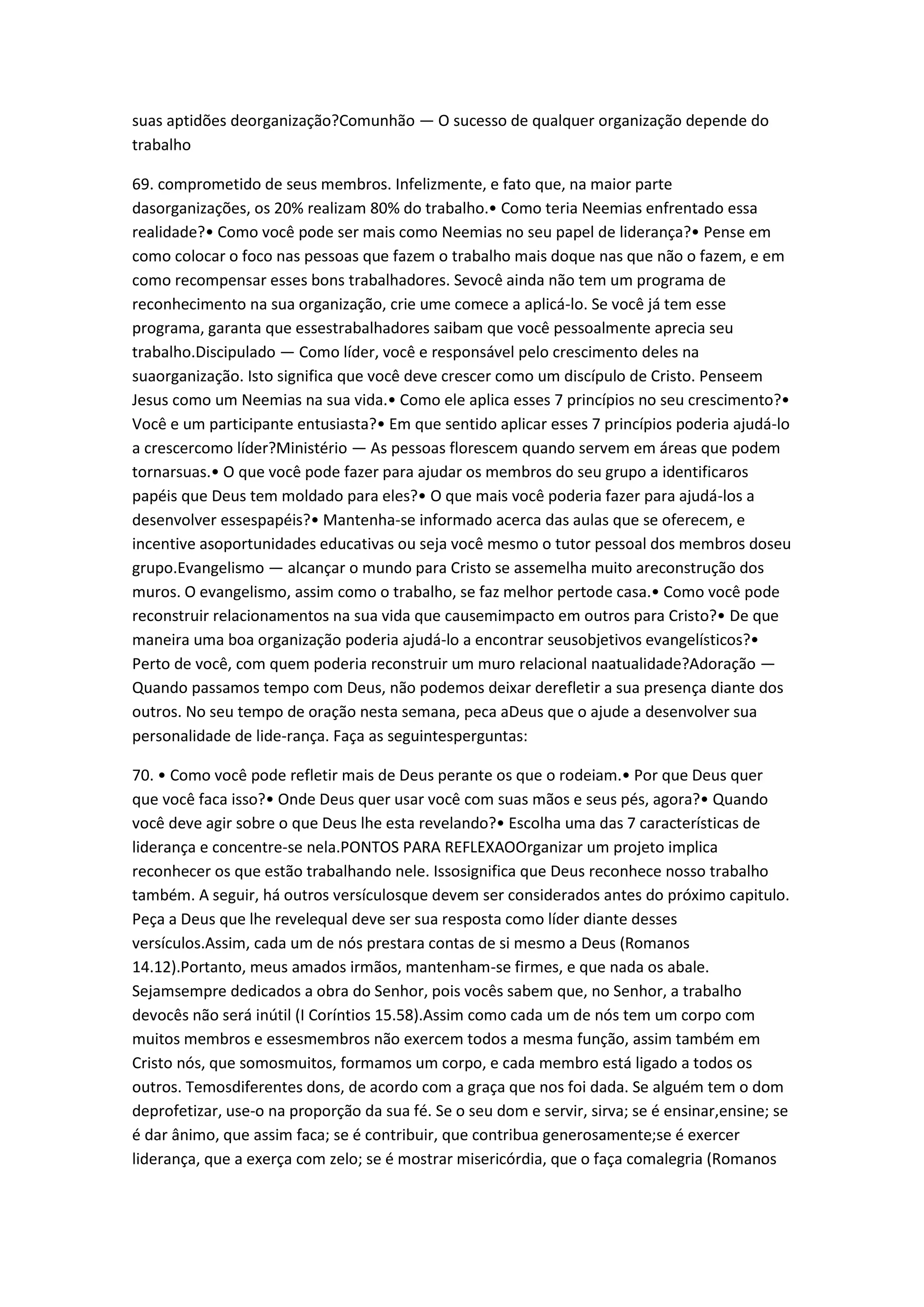 suas aptidões deorganização?Comunhão — O sucesso de qualquer organização depende do
trabalho
69. comprometido de seus membros. Infelizmente, e fato que, na maior parte
dasorganizações, os 20% realizam 80% do trabalho.• Como teria Neemias enfrentado essa
realidade?• Como você pode ser mais como Neemias no seu papel de liderança?• Pense em
como colocar o foco nas pessoas que fazem o trabalho mais doque nas que não o fazem, e em
como recompensar esses bons trabalhadores. Sevocê ainda não tem um programa de
reconhecimento na sua organização, crie ume comece a aplicá-lo. Se você já tem esse
programa, garanta que essestrabalhadores saibam que você pessoalmente aprecia seu
trabalho.Discipulado — Como líder, você e responsável pelo crescimento deles na
suaorganização. Isto significa que você deve crescer como um discípulo de Cristo. Penseem
Jesus como um Neemias na sua vida.• Como ele aplica esses 7 princípios no seu crescimento?•
Você e um participante entusiasta?• Em que sentido aplicar esses 7 princípios poderia ajudá-lo
a crescercomo líder?Ministério — As pessoas florescem quando servem em áreas que podem
tornarsuas.• O que você pode fazer para ajudar os membros do seu grupo a identificaros
papéis que Deus tem moldado para eles?• O que mais você poderia fazer para ajudá-los a
desenvolver essespapéis?• Mantenha-se informado acerca das aulas que se oferecem, e
incentive asoportunidades educativas ou seja você mesmo o tutor pessoal dos membros doseu
grupo.Evangelismo — alcançar o mundo para Cristo se assemelha muito areconstrução dos
muros. O evangelismo, assim como o trabalho, se faz melhor pertode casa.• Como você pode
reconstruir relacionamentos na sua vida que causemimpacto em outros para Cristo?• De que
maneira uma boa organização poderia ajudá-lo a encontrar seusobjetivos evangelísticos?•
Perto de você, com quem poderia reconstruir um muro relacional naatualidade?Adoração —
Quando passamos tempo com Deus, não podemos deixar derefletir a sua presença diante dos
outros. No seu tempo de oração nesta semana, peca aDeus que o ajude a desenvolver sua
personalidade de lide-rança. Faça as seguintesperguntas:
70. • Como você pode refletir mais de Deus perante os que o rodeiam.• Por que Deus quer
que você faca isso?• Onde Deus quer usar você com suas mãos e seus pés, agora?• Quando
você deve agir sobre o que Deus lhe esta revelando?• Escolha uma das 7 características de
liderança e concentre-se nela.PONTOS PARA REFLEXAOOrganizar um projeto implica
reconhecer os que estão trabalhando nele. Issosignifica que Deus reconhece nosso trabalho
também. A seguir, há outros versículosque devem ser considerados antes do próximo capitulo.
Peça a Deus que lhe revelequal deve ser sua resposta como líder diante desses
versículos.Assim, cada um de nós prestara contas de si mesmo a Deus (Romanos
14.12).Portanto, meus amados irmãos, mantenham-se firmes, e que nada os abale.
Sejamsempre dedicados a obra do Senhor, pois vocês sabem que, no Senhor, a trabalho
devocês não será inútil (I Coríntios 15.58).Assim como cada um de nós tem um corpo com
muitos membros e essesmembros não exercem todos a mesma função, assim também em
Cristo nós, que somosmuitos, formamos um corpo, e cada membro está ligado a todos os
outros. Temosdiferentes dons, de acordo com a graça que nos foi dada. Se alguém tem o dom
deprofetizar, use-o na proporção da sua fé. Se o seu dom e servir, sirva; se é ensinar,ensine; se
é dar ânimo, que assim faca; se é contribuir, que contribua generosamente;se é exercer
liderança, que a exerça com zelo; se é mostrar misericórdia, que o faça comalegria (Romanos
 