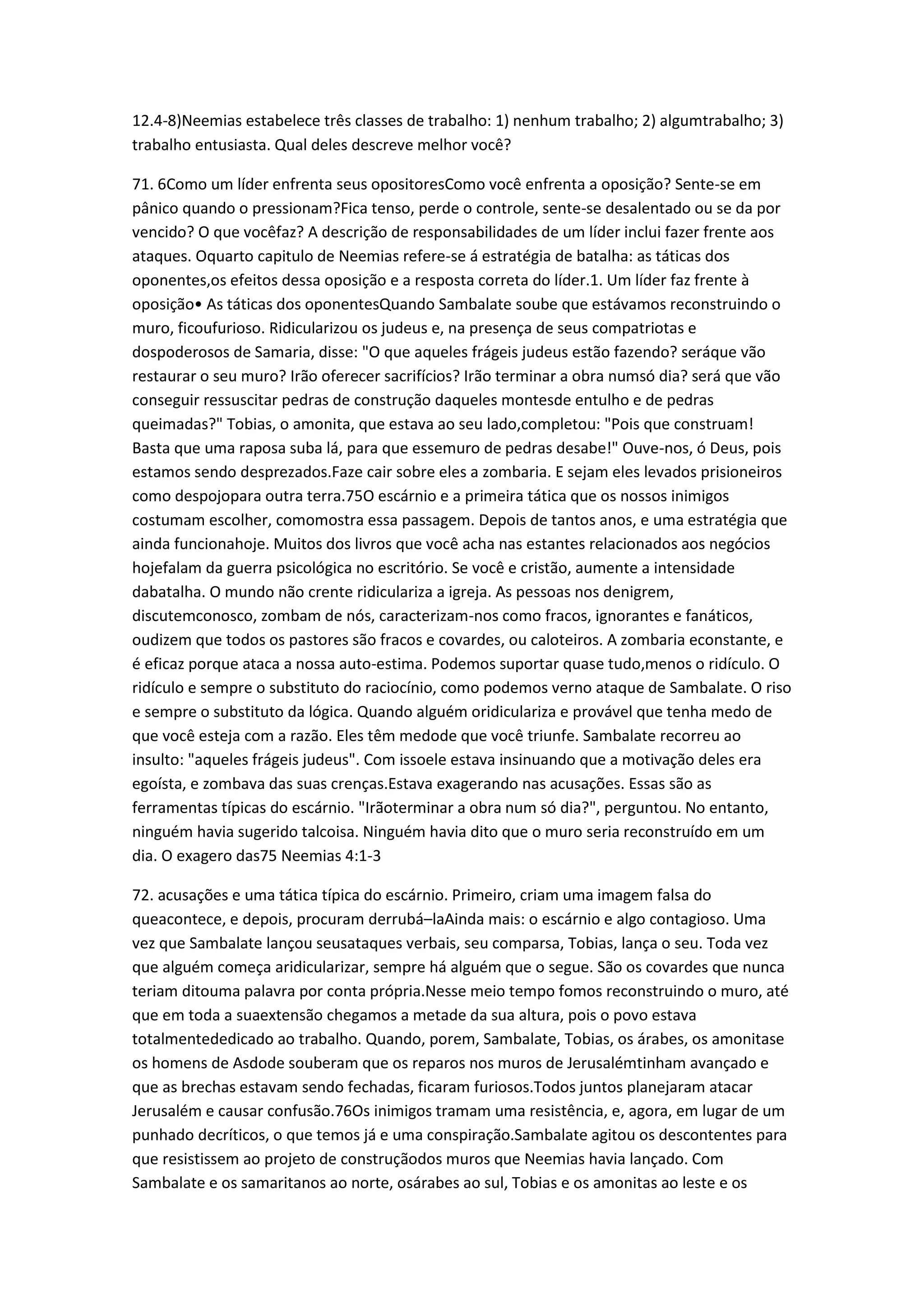 12.4-8)Neemias estabelece três classes de trabalho: 1) nenhum trabalho; 2) algumtrabalho; 3)
trabalho entusiasta. Qual deles descreve melhor você?
71. 6Como um líder enfrenta seus opositoresComo você enfrenta a oposição? Sente-se em
pânico quando o pressionam?Fica tenso, perde o controle, sente-se desalentado ou se da por
vencido? O que vocêfaz? A descrição de responsabilidades de um líder inclui fazer frente aos
ataques. Oquarto capitulo de Neemias refere-se á estratégia de batalha: as táticas dos
oponentes,os efeitos dessa oposição e a resposta correta do líder.1. Um líder faz frente à
oposição• As táticas dos oponentesQuando Sambalate soube que estávamos reconstruindo o
muro, ficoufurioso. Ridicularizou os judeus e, na presença de seus compatriotas e
dospoderosos de Samaria, disse: "O que aqueles frágeis judeus estão fazendo? seráque vão
restaurar o seu muro? Irão oferecer sacrifícios? Irão terminar a obra numsó dia? será que vão
conseguir ressuscitar pedras de construção daqueles montesde entulho e de pedras
queimadas?" Tobias, o amonita, que estava ao seu lado,completou: "Pois que construam!
Basta que uma raposa suba lá, para que essemuro de pedras desabe!" Ouve-nos, ó Deus, pois
estamos sendo desprezados.Faze cair sobre eles a zombaria. E sejam eles levados prisioneiros
como despojopara outra terra.75O escárnio e a primeira tática que os nossos inimigos
costumam escolher, comomostra essa passagem. Depois de tantos anos, e uma estratégia que
ainda funcionahoje. Muitos dos livros que você acha nas estantes relacionados aos negócios
hojefalam da guerra psicológica no escritório. Se você e cristão, aumente a intensidade
dabatalha. O mundo não crente ridiculariza a igreja. As pessoas nos denigrem,
discutemconosco, zombam de nós, caracterizam-nos como fracos, ignorantes e fanáticos,
oudizem que todos os pastores são fracos e covardes, ou caloteiros. A zombaria econstante, e
é eficaz porque ataca a nossa auto-estima. Podemos suportar quase tudo,menos o ridículo. O
ridículo e sempre o substituto do raciocínio, como podemos verno ataque de Sambalate. O riso
e sempre o substituto da lógica. Quando alguém oridiculariza e provável que tenha medo de
que você esteja com a razão. Eles têm medode que você triunfe. Sambalate recorreu ao
insulto: "aqueles frágeis judeus". Com issoele estava insinuando que a motivação deles era
egoísta, e zombava das suas crenças.Estava exagerando nas acusações. Essas são as
ferramentas típicas do escárnio. "Irãoterminar a obra num só dia?", perguntou. No entanto,
ninguém havia sugerido talcoisa. Ninguém havia dito que o muro seria reconstruído em um
dia. O exagero das75 Neemias 4:1-3
72. acusações e uma tática típica do escárnio. Primeiro, criam uma imagem falsa do
queacontece, e depois, procuram derrubá–laAinda mais: o escárnio e algo contagioso. Uma
vez que Sambalate lançou seusataques verbais, seu comparsa, Tobias, lança o seu. Toda vez
que alguém começa aridicularizar, sempre há alguém que o segue. São os covardes que nunca
teriam ditouma palavra por conta própria.Nesse meio tempo fomos reconstruindo o muro, até
que em toda a suaextensão chegamos a metade da sua altura, pois o povo estava
totalmentededicado ao trabalho. Quando, porem, Sambalate, Tobias, os árabes, os amonitase
os homens de Asdode souberam que os reparos nos muros de Jerusalémtinham avançado e
que as brechas estavam sendo fechadas, ficaram furiosos.Todos juntos planejaram atacar
Jerusalém e causar confusão.76Os inimigos tramam uma resistência, e, agora, em lugar de um
punhado decríticos, o que temos já e uma conspiração.Sambalate agitou os descontentes para
que resistissem ao projeto de construçãodos muros que Neemias havia lançado. Com
Sambalate e os samaritanos ao norte, osárabes ao sul, Tobias e os amonitas ao leste e os
 