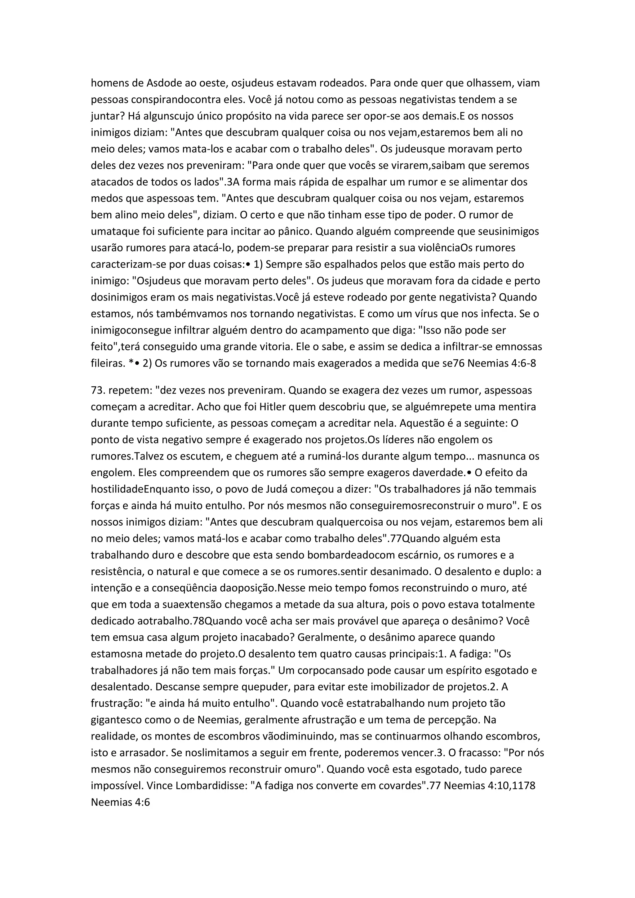 homens de Asdode ao oeste, osjudeus estavam rodeados. Para onde quer que olhassem, viam
pessoas conspirandocontra eles. Você já notou como as pessoas negativistas tendem a se
juntar? Há algunscujo único propósito na vida parece ser opor-se aos demais.E os nossos
inimigos diziam: "Antes que descubram qualquer coisa ou nos vejam,estaremos bem ali no
meio deles; vamos mata-los e acabar com o trabalho deles". Os judeusque moravam perto
deles dez vezes nos preveniram: "Para onde quer que vocês se virarem,saibam que seremos
atacados de todos os lados".3A forma mais rápida de espalhar um rumor e se alimentar dos
medos que aspessoas tem. "Antes que descubram qualquer coisa ou nos vejam, estaremos
bem alino meio deles", diziam. O certo e que não tinham esse tipo de poder. O rumor de
umataque foi suficiente para incitar ao pânico. Quando alguém compreende que seusinimigos
usarão rumores para atacá-lo, podem-se preparar para resistir a sua violênciaOs rumores
caracterizam-se por duas coisas:• 1) Sempre são espalhados pelos que estão mais perto do
inimigo: "Osjudeus que moravam perto deles". Os judeus que moravam fora da cidade e perto
dosinimigos eram os mais negativistas.Você já esteve rodeado por gente negativista? Quando
estamos, nós tambémvamos nos tornando negativistas. E como um vírus que nos infecta. Se o
inimigoconsegue infiltrar alguém dentro do acampamento que diga: "Isso não pode ser
feito",terá conseguido uma grande vitoria. Ele o sabe, e assim se dedica a infiltrar-se emnossas
fileiras. *• 2) Os rumores vão se tornando mais exagerados a medida que se76 Neemias 4:6-8
73. repetem: "dez vezes nos preveniram. Quando se exagera dez vezes um rumor, aspessoas
começam a acreditar. Acho que foi Hitler quem descobriu que, se alguémrepete uma mentira
durante tempo suficiente, as pessoas começam a acreditar nela. Aquestão é a seguinte: O
ponto de vista negativo sempre é exagerado nos projetos.Os líderes não engolem os
rumores.Talvez os escutem, e cheguem até a ruminá-los durante algum tempo... masnunca os
engolem. Eles compreendem que os rumores são sempre exageros daverdade.• O efeito da
hostilidadeEnquanto isso, o povo de Judá começou a dizer: "Os trabalhadores já não temmais
forças e ainda há muito entulho. Por nós mesmos não conseguiremosreconstruir o muro". E os
nossos inimigos diziam: "Antes que descubram qualquercoisa ou nos vejam, estaremos bem ali
no meio deles; vamos matá-los e acabar como trabalho deles".77Quando alguém esta
trabalhando duro e descobre que esta sendo bombardeadocom escárnio, os rumores e a
resistência, o natural e que comece a se os rumores.sentir desanimado. O desalento e duplo: a
intenção e a conseqüência daoposição.Nesse meio tempo fomos reconstruindo o muro, até
que em toda a suaextensão chegamos a metade da sua altura, pois o povo estava totalmente
dedicado aotrabalho.78Quando você acha ser mais provável que apareça o desânimo? Você
tem emsua casa algum projeto inacabado? Geralmente, o desânimo aparece quando
estamosna metade do projeto.O desalento tem quatro causas principais:1. A fadiga: "Os
trabalhadores já não tem mais forças." Um corpocansado pode causar um espírito esgotado e
desalentado. Descanse sempre quepuder, para evitar este imobilizador de projetos.2. A
frustração: "e ainda há muito entulho". Quando você estatrabalhando num projeto tão
gigantesco como o de Neemias, geralmente afrustração e um tema de percepção. Na
realidade, os montes de escombros vãodiminuindo, mas se continuarmos olhando escombros,
isto e arrasador. Se noslimitamos a seguir em frente, poderemos vencer.3. O fracasso: "Por nós
mesmos não conseguiremos reconstruir omuro". Quando você esta esgotado, tudo parece
impossível. Vince Lombardidisse: "A fadiga nos converte em covardes".77 Neemias 4:10,1178
Neemias 4:6
 