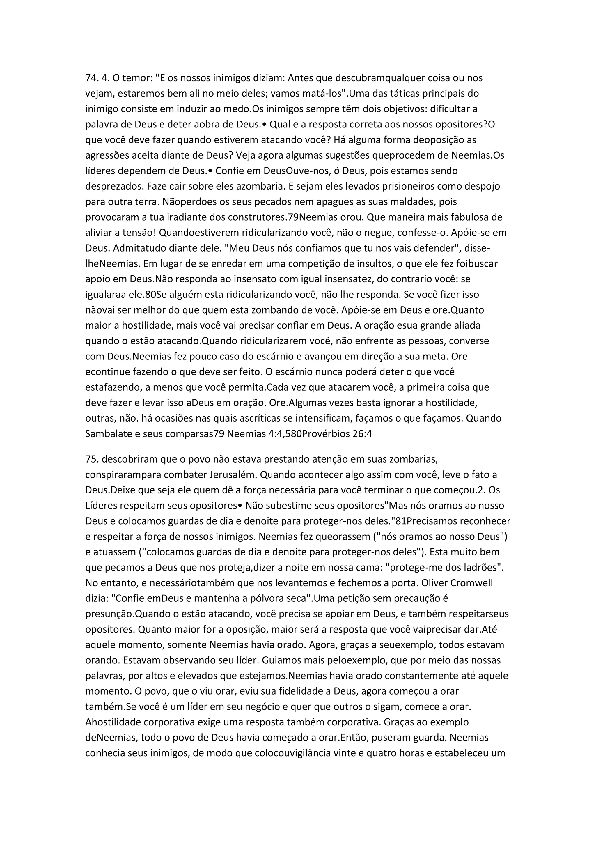 74. 4. O temor: "E os nossos inimigos diziam: Antes que descubramqualquer coisa ou nos
vejam, estaremos bem ali no meio deles; vamos matá-los".Uma das táticas principais do
inimigo consiste em induzir ao medo.Os inimigos sempre têm dois objetivos: dificultar a
palavra de Deus e deter aobra de Deus.• Qual e a resposta correta aos nossos opositores?O
que você deve fazer quando estiverem atacando você? Há alguma forma deoposição as
agressões aceita diante de Deus? Veja agora algumas sugestões queprocedem de Neemias.Os
líderes dependem de Deus.• Confie em DeusOuve-nos, ó Deus, pois estamos sendo
desprezados. Faze cair sobre eles azombaria. E sejam eles levados prisioneiros como despojo
para outra terra. Nãoperdoes os seus pecados nem apagues as suas maldades, pois
provocaram a tua iradiante dos construtores.79Neemias orou. Que maneira mais fabulosa de
aliviar a tensão! Quandoestiverem ridicularizando você, não o negue, confesse-o. Apóie-se em
Deus. Admitatudo diante dele. "Meu Deus nós confiamos que tu nos vais defender", disse-
lheNeemias. Em lugar de se enredar em uma competição de insultos, o que ele fez foibuscar
apoio em Deus.Não responda ao insensato com igual insensatez, do contrario você: se
igualaraa ele.80Se alguém esta ridicularizando você, não lhe responda. Se você fizer isso
nãovai ser melhor do que quem esta zombando de você. Apóie-se em Deus e ore.Quanto
maior a hostilidade, mais você vai precisar confiar em Deus. A oração esua grande aliada
quando o estão atacando.Quando ridicularizarem você, não enfrente as pessoas, converse
com Deus.Neemias fez pouco caso do escárnio e avançou em direção a sua meta. Ore
econtinue fazendo o que deve ser feito. O escárnio nunca poderá deter o que você
estafazendo, a menos que você permita.Cada vez que atacarem você, a primeira coisa que
deve fazer e levar isso aDeus em oração. Ore.Algumas vezes basta ignorar a hostilidade,
outras, não. há ocasiões nas quais ascríticas se intensificam, façamos o que façamos. Quando
Sambalate e seus comparsas79 Neemias 4:4,580Provérbios 26:4
75. descobriram que o povo não estava prestando atenção em suas zombarias,
conspirarampara combater Jerusalém. Quando acontecer algo assim com você, leve o fato a
Deus.Deixe que seja ele quem dê a força necessária para você terminar o que começou.2. Os
Líderes respeitam seus opositores• Não subestime seus opositores"Mas nós oramos ao nosso
Deus e colocamos guardas de dia e denoite para proteger-nos deles."81Precisamos reconhecer
e respeitar a força de nossos inimigos. Neemias fez queorassem ("nós oramos ao nosso Deus")
e atuassem ("colocamos guardas de dia e denoite para proteger-nos deles"). Esta muito bem
que pecamos a Deus que nos proteja,dizer a noite em nossa cama: "protege-me dos ladrões".
No entanto, e necessáriotambém que nos levantemos e fechemos a porta. Oliver Cromwell
dizia: "Confie emDeus e mantenha a pólvora seca".Uma petição sem precaução é
presunção.Quando o estão atacando, você precisa se apoiar em Deus, e também respeitarseus
opositores. Quanto maior for a oposição, maior será a resposta que você vaiprecisar dar.Até
aquele momento, somente Neemias havia orado. Agora, graças a seuexemplo, todos estavam
orando. Estavam observando seu líder. Guiamos mais peloexemplo, que por meio das nossas
palavras, por altos e elevados que estejamos.Neemias havia orado constantemente até aquele
momento. O povo, que o viu orar, eviu sua fidelidade a Deus, agora começou a orar
também.Se você é um líder em seu negócio e quer que outros o sigam, comece a orar.
Ahostilidade corporativa exige uma resposta também corporativa. Graças ao exemplo
deNeemias, todo o povo de Deus havia começado a orar.Então, puseram guarda. Neemias
conhecia seus inimigos, de modo que colocouvigilância vinte e quatro horas e estabeleceu um
 