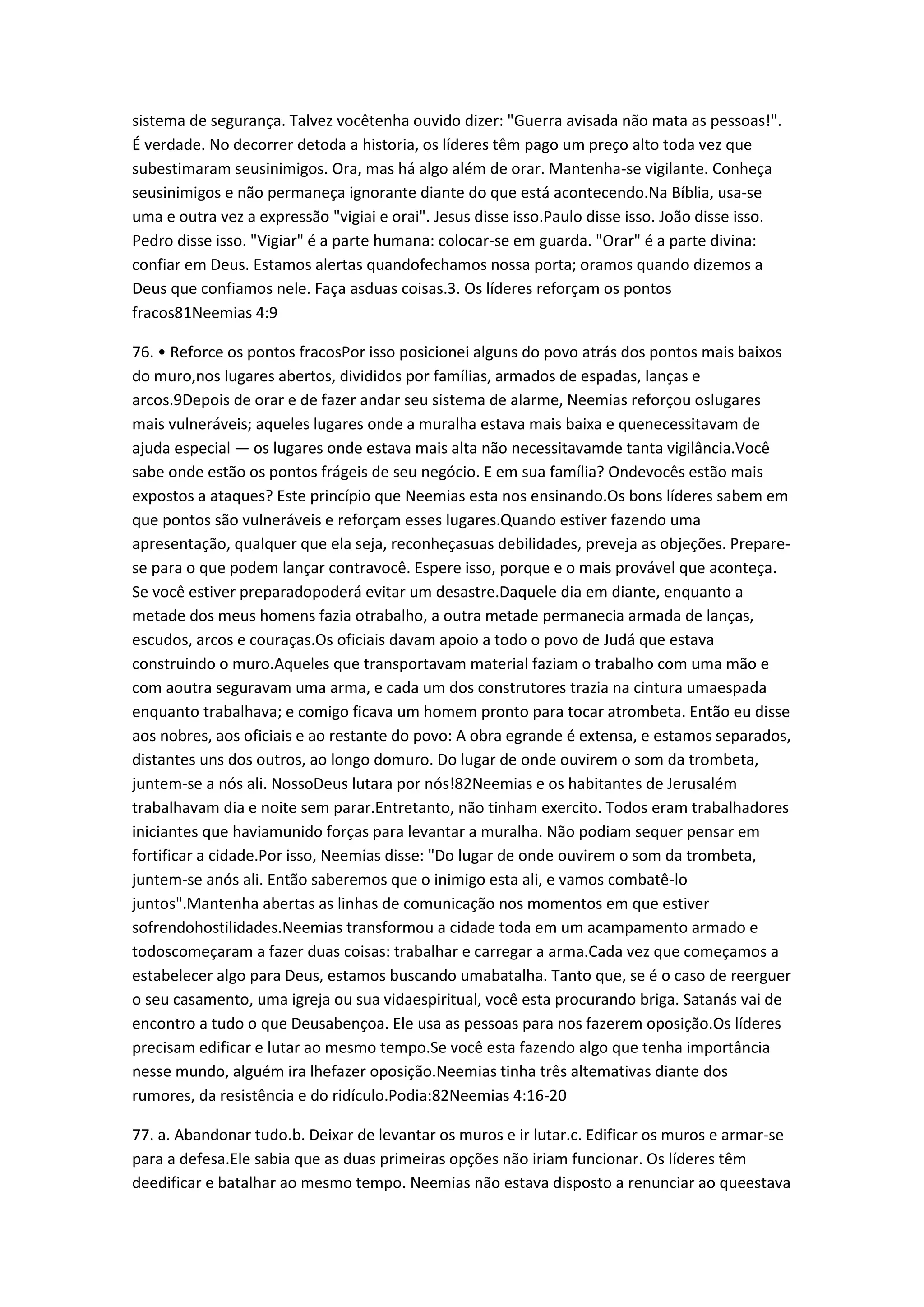 sistema de segurança. Talvez vocêtenha ouvido dizer: "Guerra avisada não mata as pessoas!".
É verdade. No decorrer detoda a historia, os líderes têm pago um preço alto toda vez que
subestimaram seusinimigos. Ora, mas há algo além de orar. Mantenha-se vigilante. Conheça
seusinimigos e não permaneça ignorante diante do que está acontecendo.Na Bíblia, usa-se
uma e outra vez a expressão "vigiai e orai". Jesus disse isso.Paulo disse isso. João disse isso.
Pedro disse isso. "Vigiar" é a parte humana: colocar-se em guarda. "Orar" é a parte divina:
confiar em Deus. Estamos alertas quandofechamos nossa porta; oramos quando dizemos a
Deus que confiamos nele. Faça asduas coisas.3. Os líderes reforçam os pontos
fracos81Neemias 4:9
76. • Reforce os pontos fracosPor isso posicionei alguns do povo atrás dos pontos mais baixos
do muro,nos lugares abertos, divididos por famílias, armados de espadas, lanças e
arcos.9Depois de orar e de fazer andar seu sistema de alarme, Neemias reforçou oslugares
mais vulneráveis; aqueles lugares onde a muralha estava mais baixa e quenecessitavam de
ajuda especial — os lugares onde estava mais alta não necessitavamde tanta vigilância.Você
sabe onde estão os pontos frágeis de seu negócio. E em sua família? Ondevocês estão mais
expostos a ataques? Este princípio que Neemias esta nos ensinando.Os bons líderes sabem em
que pontos são vulneráveis e reforçam esses lugares.Quando estiver fazendo uma
apresentação, qualquer que ela seja, reconheçasuas debilidades, preveja as objeções. Prepare-
se para o que podem lançar contravocê. Espere isso, porque e o mais provável que aconteça.
Se você estiver preparadopoderá evitar um desastre.Daquele dia em diante, enquanto a
metade dos meus homens fazia otrabalho, a outra metade permanecia armada de lanças,
escudos, arcos e couraças.Os oficiais davam apoio a todo o povo de Judá que estava
construindo o muro.Aqueles que transportavam material faziam o trabalho com uma mão e
com aoutra seguravam uma arma, e cada um dos construtores trazia na cintura umaespada
enquanto trabalhava; e comigo ficava um homem pronto para tocar atrombeta. Então eu disse
aos nobres, aos oficiais e ao restante do povo: A obra egrande é extensa, e estamos separados,
distantes uns dos outros, ao longo domuro. Do lugar de onde ouvirem o som da trombeta,
juntem-se a nós ali. NossoDeus lutara por nós!82Neemias e os habitantes de Jerusalém
trabalhavam dia e noite sem parar.Entretanto, não tinham exercito. Todos eram trabalhadores
iniciantes que haviamunido forças para levantar a muralha. Não podiam sequer pensar em
fortificar a cidade.Por isso, Neemias disse: "Do lugar de onde ouvirem o som da trombeta,
juntem-se anós ali. Então saberemos que o inimigo esta ali, e vamos combatê-lo
juntos".Mantenha abertas as linhas de comunicação nos momentos em que estiver
sofrendohostilidades.Neemias transformou a cidade toda em um acampamento armado e
todoscomeçaram a fazer duas coisas: trabalhar e carregar a arma.Cada vez que começamos a
estabelecer algo para Deus, estamos buscando umabatalha. Tanto que, se é o caso de reerguer
o seu casamento, uma igreja ou sua vidaespiritual, você esta procurando briga. Satanás vai de
encontro a tudo o que Deusabençoa. Ele usa as pessoas para nos fazerem oposição.Os líderes
precisam edificar e lutar ao mesmo tempo.Se você esta fazendo algo que tenha importância
nesse mundo, alguém ira lhefazer oposição.Neemias tinha três altemativas diante dos
rumores, da resistência e do ridículo.Podia:82Neemias 4:16-20
77. a. Abandonar tudo.b. Deixar de levantar os muros e ir lutar.c. Edificar os muros e armar-se
para a defesa.Ele sabia que as duas primeiras opções não iriam funcionar. Os líderes têm
deedificar e batalhar ao mesmo tempo. Neemias não estava disposto a renunciar ao queestava
 