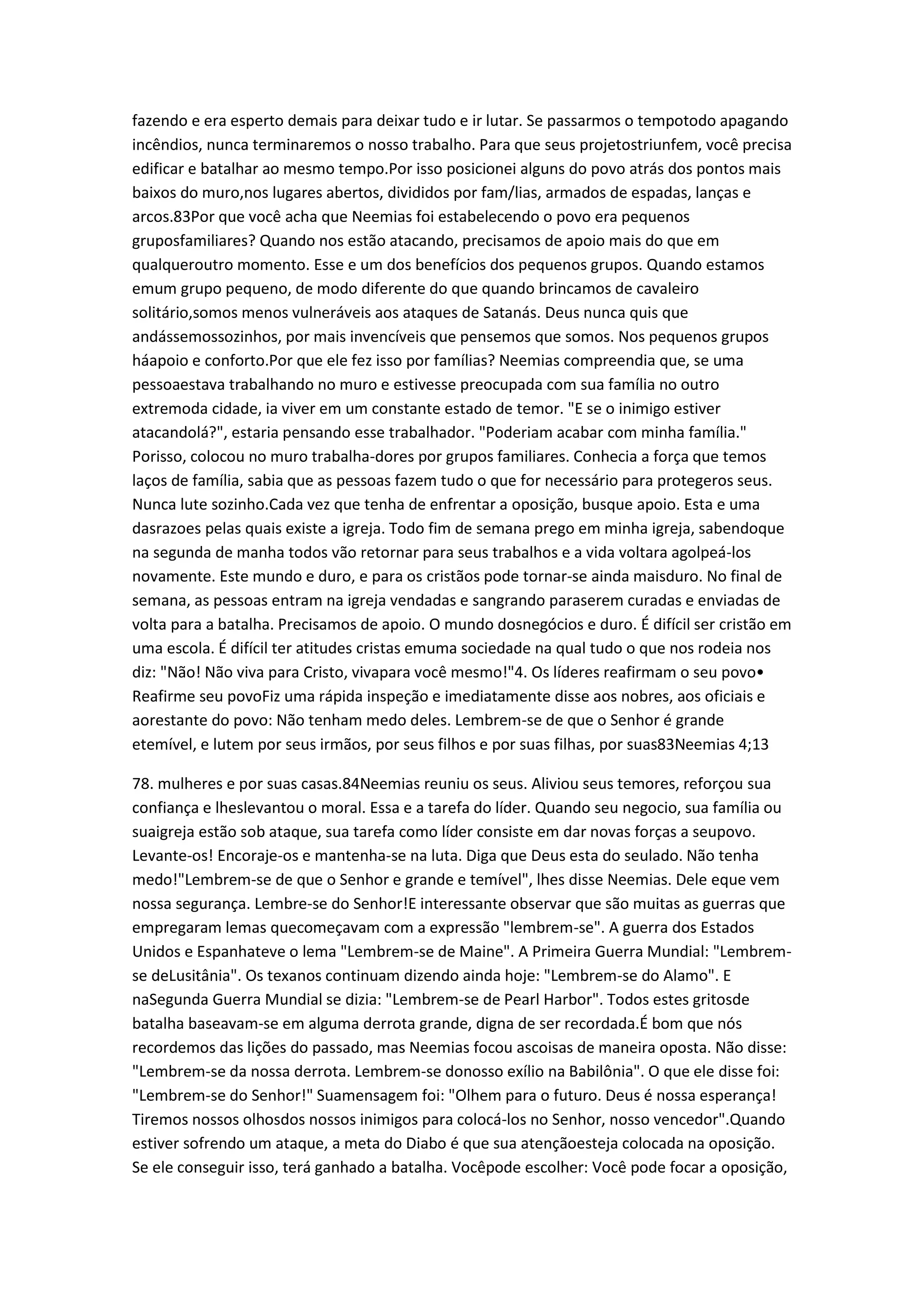 fazendo e era esperto demais para deixar tudo e ir lutar. Se passarmos o tempotodo apagando
incêndios, nunca terminaremos o nosso trabalho. Para que seus projetostriunfem, você precisa
edificar e batalhar ao mesmo tempo.Por isso posicionei alguns do povo atrás dos pontos mais
baixos do muro,nos lugares abertos, divididos por fam/lias, armados de espadas, lanças e
arcos.83Por que você acha que Neemias foi estabelecendo o povo era pequenos
gruposfamiliares? Quando nos estão atacando, precisamos de apoio mais do que em
qualqueroutro momento. Esse e um dos benefícios dos pequenos grupos. Quando estamos
emum grupo pequeno, de modo diferente do que quando brincamos de cavaleiro
solitário,somos menos vulneráveis aos ataques de Satanás. Deus nunca quis que
andássemossozinhos, por mais invencíveis que pensemos que somos. Nos pequenos grupos
háapoio e conforto.Por que ele fez isso por famílias? Neemias compreendia que, se uma
pessoaestava trabalhando no muro e estivesse preocupada com sua família no outro
extremoda cidade, ia viver em um constante estado de temor. "E se o inimigo estiver
atacandolá?", estaria pensando esse trabalhador. "Poderiam acabar com minha família."
Porisso, colocou no muro trabalha-dores por grupos familiares. Conhecia a força que temos
laços de família, sabia que as pessoas fazem tudo o que for necessário para protegeros seus.
Nunca lute sozinho.Cada vez que tenha de enfrentar a oposição, busque apoio. Esta e uma
dasrazoes pelas quais existe a igreja. Todo fim de semana prego em minha igreja, sabendoque
na segunda de manha todos vão retornar para seus trabalhos e a vida voltara agolpeá-los
novamente. Este mundo e duro, e para os cristãos pode tornar-se ainda maisduro. No final de
semana, as pessoas entram na igreja vendadas e sangrando paraserem curadas e enviadas de
volta para a batalha. Precisamos de apoio. O mundo dosnegócios e duro. É difícil ser cristão em
uma escola. É difícil ter atitudes cristas emuma sociedade na qual tudo o que nos rodeia nos
diz: "Não! Não viva para Cristo, vivapara você mesmo!"4. Os líderes reafirmam o seu povo•
Reafirme seu povoFiz uma rápida inspeção e imediatamente disse aos nobres, aos oficiais e
aorestante do povo: Não tenham medo deles. Lembrem-se de que o Senhor é grande
etemível, e lutem por seus irmãos, por seus filhos e por suas filhas, por suas83Neemias 4;13
78. mulheres e por suas casas.84Neemias reuniu os seus. Aliviou seus temores, reforçou sua
confiança e lheslevantou o moral. Essa e a tarefa do líder. Quando seu negocio, sua família ou
suaigreja estão sob ataque, sua tarefa como líder consiste em dar novas forças a seupovo.
Levante-os! Encoraje-os e mantenha-se na luta. Diga que Deus esta do seulado. Não tenha
medo!"Lembrem-se de que o Senhor e grande e temível", lhes disse Neemias. Dele eque vem
nossa segurança. Lembre-se do Senhor!E interessante observar que são muitas as guerras que
empregaram lemas quecomeçavam com a expressão "lembrem-se". A guerra dos Estados
Unidos e Espanhateve o lema "Lembrem-se de Maine". A Primeira Guerra Mundial: "Lembrem-
se deLusitânia". Os texanos continuam dizendo ainda hoje: "Lembrem-se do Alamo". E
naSegunda Guerra Mundial se dizia: "Lembrem-se de Pearl Harbor". Todos estes gritosde
batalha baseavam-se em alguma derrota grande, digna de ser recordada.É bom que nós
recordemos das lições do passado, mas Neemias focou ascoisas de maneira oposta. Não disse:
"Lembrem-se da nossa derrota. Lembrem-se donosso exílio na Babilônia". O que ele disse foi:
"Lembrem-se do Senhor!" Suamensagem foi: "Olhem para o futuro. Deus é nossa esperança!
Tiremos nossos olhosdos nossos inimigos para colocá-los no Senhor, nosso vencedor".Quando
estiver sofrendo um ataque, a meta do Diabo é que sua atençãoesteja colocada na oposição.
Se ele conseguir isso, terá ganhado a batalha. Vocêpode escolher: Você pode focar a oposição,
 