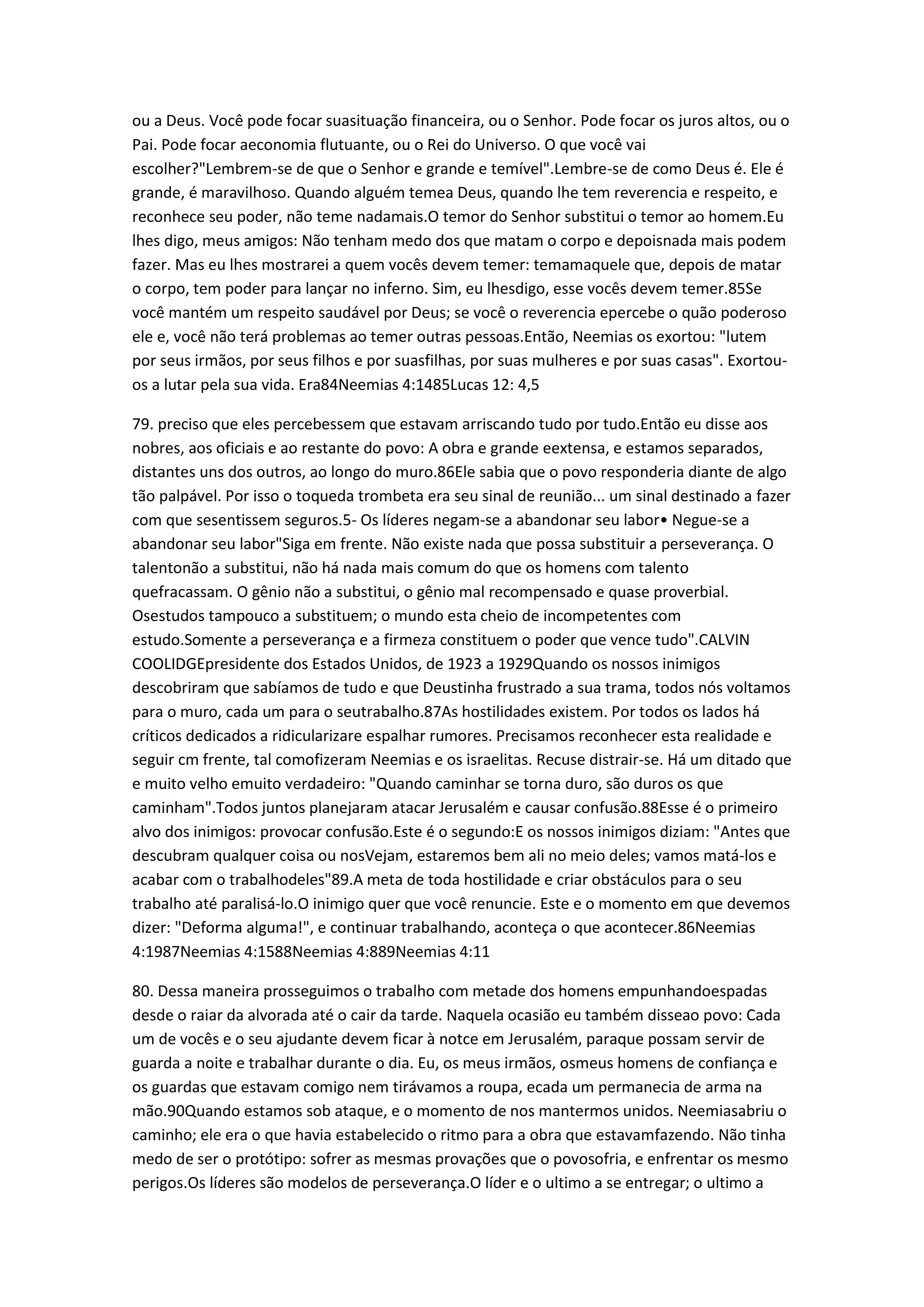 ou a Deus. Você pode focar suasituação financeira, ou o Senhor. Pode focar os juros altos, ou o
Pai. Pode focar aeconomia flutuante, ou o Rei do Universo. O que você vai
escolher?"Lembrem-se de que o Senhor e grande e temível".Lembre-se de como Deus é. Ele é
grande, é maravilhoso. Quando alguém temea Deus, quando lhe tem reverencia e respeito, e
reconhece seu poder, não teme nadamais.O temor do Senhor substitui o temor ao homem.Eu
lhes digo, meus amigos: Não tenham medo dos que matam o corpo e depoisnada mais podem
fazer. Mas eu lhes mostrarei a quem vocês devem temer: temamaquele que, depois de matar
o corpo, tem poder para lançar no inferno. Sim, eu lhesdigo, esse vocês devem temer.85Se
você mantém um respeito saudável por Deus; se você o reverencia epercebe o quão poderoso
ele e, você não terá problemas ao temer outras pessoas.Então, Neemias os exortou: "lutem
por seus irmãos, por seus filhos e por suasfilhas, por suas mulheres e por suas casas". Exortou-
os a lutar pela sua vida. Era84Neemias 4:1485Lucas 12: 4,5
79. preciso que eles percebessem que estavam arriscando tudo por tudo.Então eu disse aos
nobres, aos oficiais e ao restante do povo: A obra e grande eextensa, e estamos separados,
distantes uns dos outros, ao longo do muro.86Ele sabia que o povo responderia diante de algo
tão palpável. Por isso o toqueda trombeta era seu sinal de reunião... um sinal destinado a fazer
com que sesentissem seguros.5- Os líderes negam-se a abandonar seu labor• Negue-se a
abandonar seu labor"Siga em frente. Não existe nada que possa substituir a perseverança. O
talentonão a substitui, não há nada mais comum do que os homens com talento
quefracassam. O gênio não a substitui, o gênio mal recompensado e quase proverbial.
Osestudos tampouco a substituem; o mundo esta cheio de incompetentes com
estudo.Somente a perseverança e a firmeza constituem o poder que vence tudo".CALVIN
COOLIDGEpresidente dos Estados Unidos, de 1923 a 1929Quando os nossos inimigos
descobriram que sabíamos de tudo e que Deustinha frustrado a sua trama, todos nós voltamos
para o muro, cada um para o seutrabalho.87As hostilidades existem. Por todos os lados há
críticos dedicados a ridicularizare espalhar rumores. Precisamos reconhecer esta realidade e
seguir cm frente, tal comofizeram Neemias e os israelitas. Recuse distrair-se. Há um ditado que
e muito velho emuito verdadeiro: "Quando caminhar se torna duro, são duros os que
caminham".Todos juntos planejaram atacar Jerusalém e causar confusão.88Esse é o primeiro
alvo dos inimigos: provocar confusão.Este é o segundo:E os nossos inimigos diziam: "Antes que
descubram qualquer coisa ou nosVejam, estaremos bem ali no meio deles; vamos matá-los e
acabar com o trabalhodeles"89.A meta de toda hostilidade e criar obstáculos para o seu
trabalho até paralisá-lo.O inimigo quer que você renuncie. Este e o momento em que devemos
dizer: "Deforma alguma!", e continuar trabalhando, aconteça o que acontecer.86Neemias
4:1987Neemias 4:1588Neemias 4:889Neemias 4:11
80. Dessa maneira prosseguimos o trabalho com metade dos homens empunhandoespadas
desde o raiar da alvorada até o cair da tarde. Naquela ocasião eu também disseao povo: Cada
um de vocês e o seu ajudante devem ficar à notce em Jerusalém, paraque possam servir de
guarda a noite e trabalhar durante o dia. Eu, os meus irmãos, osmeus homens de confiança e
os guardas que estavam comigo nem tirávamos a roupa, ecada um permanecia de arma na
mão.90Quando estamos sob ataque, e o momento de nos mantermos unidos. Neemiasabriu o
caminho; ele era o que havia estabelecido o ritmo para a obra que estavamfazendo. Não tinha
medo de ser o protótipo: sofrer as mesmas provações que o povosofria, e enfrentar os mesmo
perigos.Os líderes são modelos de perseverança.O líder e o ultimo a se entregar; o ultimo a
 