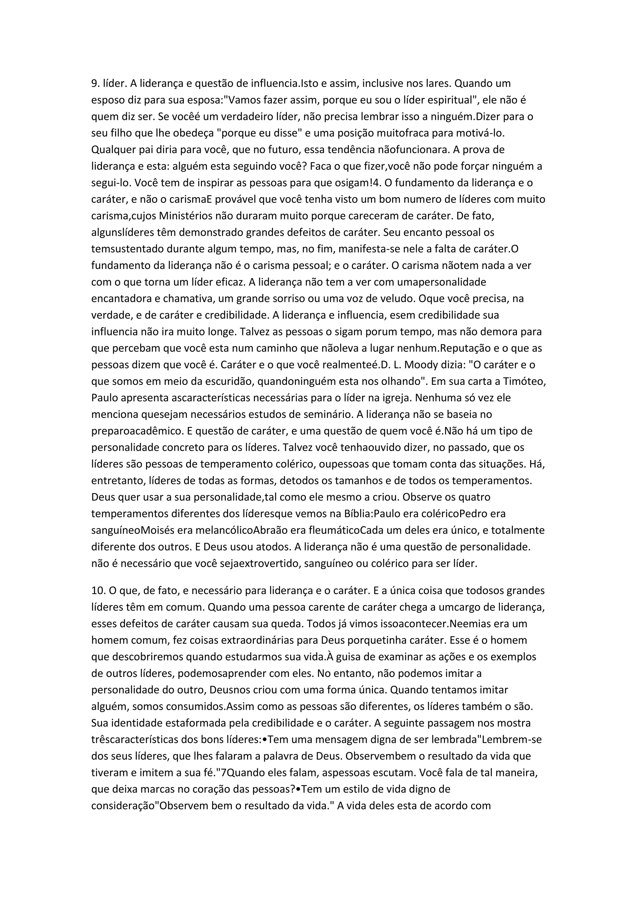 9. líder. A liderança e questão de influencia.Isto e assim, inclusive nos lares. Quando um
esposo diz para sua esposa:"Vamos fazer assim, porque eu sou o líder espiritual", ele não é
quem diz ser. Se vocêé um verdadeiro líder, não precisa lembrar isso a ninguém.Dizer para o
seu filho que lhe obedeça "porque eu disse" e uma posição muitofraca para motivá-lo.
Qualquer pai diria para você, que no futuro, essa tendência nãofuncionara. A prova de
liderança e esta: alguém esta seguindo você? Faca o que fizer,você não pode forçar ninguém a
segui-lo. Você tem de inspirar as pessoas para que osigam!4. O fundamento da liderança e o
caráter, e não o carismaE provável que você tenha visto um bom numero de líderes com muito
carisma,cujos Ministérios não duraram muito porque careceram de caráter. De fato,
algunslíderes têm demonstrado grandes defeitos de caráter. Seu encanto pessoal os
temsustentado durante algum tempo, mas, no fim, manifesta-se nele a falta de caráter.O
fundamento da liderança não é o carisma pessoal; e o caráter. O carisma nãotem nada a ver
com o que torna um líder eficaz. A liderança não tem a ver com umapersonalidade
encantadora e chamativa, um grande sorriso ou uma voz de veludo. Oque você precisa, na
verdade, e de caráter e credibilidade. A liderança e influencia, esem credibilidade sua
influencia não ira muito longe. Talvez as pessoas o sigam porum tempo, mas não demora para
que percebam que você esta num caminho que nãoleva a lugar nenhum.Reputação e o que as
pessoas dizem que você é. Caráter e o que você realmenteé.D. L. Moody dizia: "O caráter e o
que somos em meio da escuridão, quandoninguém esta nos olhando". Em sua carta a Timóteo,
Paulo apresenta ascaracterísticas necessárias para o líder na igreja. Nenhuma só vez ele
menciona quesejam necessários estudos de seminário. A liderança não se baseia no
preparoacadêmico. E questão de caráter, e uma questão de quem você é.Não há um tipo de
personalidade concreto para os líderes. Talvez você tenhaouvido dizer, no passado, que os
líderes são pessoas de temperamento colérico, oupessoas que tomam conta das situações. Há,
entretanto, líderes de todas as formas, detodos os tamanhos e de todos os temperamentos.
Deus quer usar a sua personalidade,tal como ele mesmo a criou. Observe os quatro
temperamentos diferentes dos líderesque vemos na Bíblia:Paulo era coléricoPedro era
sanguíneoMoisés era melancólicoAbraão era fleumáticoCada um deles era único, e totalmente
diferente dos outros. E Deus usou atodos. A liderança não é uma questão de personalidade.
não é necessário que você sejaextrovertido, sanguíneo ou colérico para ser líder.
10. O que, de fato, e necessário para liderança e o caráter. E a única coisa que todosos grandes
líderes têm em comum. Quando uma pessoa carente de caráter chega a umcargo de liderança,
esses defeitos de caráter causam sua queda. Todos já vimos issoacontecer.Neemias era um
homem comum, fez coisas extraordinárias para Deus porquetinha caráter. Esse é o homem
que descobriremos quando estudarmos sua vida.À guisa de examinar as ações e os exemplos
de outros líderes, podemosaprender com eles. No entanto, não podemos imitar a
personalidade do outro, Deusnos criou com uma forma única. Quando tentamos imitar
alguém, somos consumidos.Assim como as pessoas são diferentes, os líderes também o são.
Sua identidade estaformada pela credibilidade e o caráter. A seguinte passagem nos mostra
trêscaracterísticas dos bons líderes:•Tem uma mensagem digna de ser lembrada"Lembrem-se
dos seus líderes, que lhes falaram a palavra de Deus. Observembem o resultado da vida que
tiveram e imitem a sua fé."7Quando eles falam, aspessoas escutam. Você fala de tal maneira,
que deixa marcas no coração das pessoas?•Tem um estilo de vida digno de
consideração"Observem bem o resultado da vida." A vida deles esta de acordo com
 