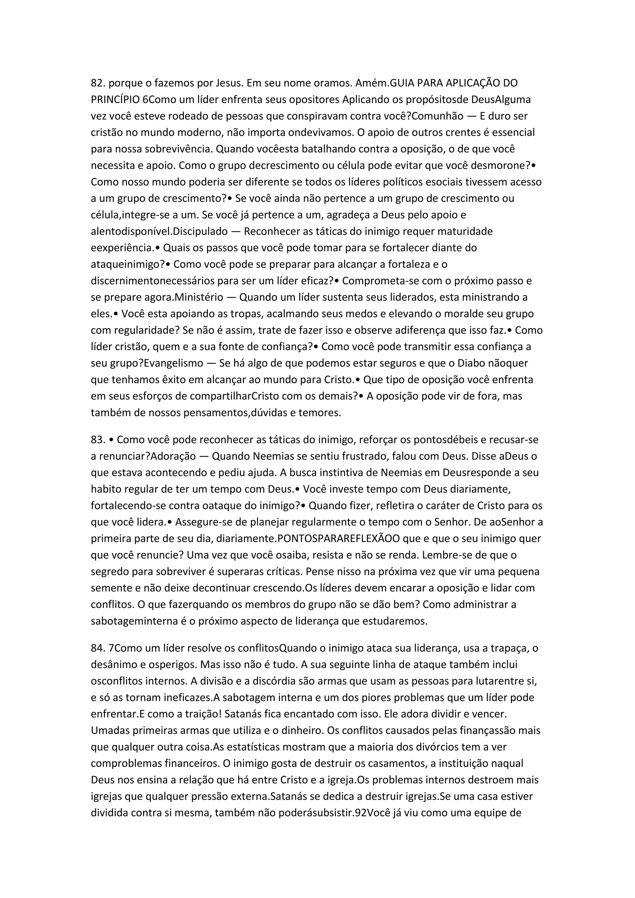 82. porque o fazemos por Jesus. Em seu nome oramos. Amém.GUIA PARA APLICAÇÃO DO
PRINCÍPIO 6Como um líder enfrenta seus opositores Aplicando os propósitosde DeusAlguma
vez você esteve rodeado de pessoas que conspiravam contra você?Comunhão — E duro ser
cristão no mundo moderno, não importa ondevivamos. O apoio de outros crentes é essencial
para nossa sobrevivência. Quando vocêesta batalhando contra a oposição, o de que você
necessita e apoio. Como o grupo decrescimento ou célula pode evitar que você desmorone?•
Como nosso mundo poderia ser diferente se todos os líderes políticos esociais tivessem acesso
a um grupo de crescimento?• Se você ainda não pertence a um grupo de crescimento ou
célula,integre-se a um. Se você já pertence a um, agradeça a Deus pelo apoio e
alentodisponível.Discipulado — Reconhecer as táticas do inimigo requer maturidade
eexperiência.• Quais os passos que você pode tomar para se fortalecer diante do
ataqueinimigo?• Como você pode se preparar para alcançar a fortaleza e o
discernimentonecessários para ser um líder eficaz?• Comprometa-se com o próximo passo e
se prepare agora.Ministério — Quando um líder sustenta seus liderados, esta ministrando a
eles.• Você esta apoiando as tropas, acalmando seus medos e elevando o moralde seu grupo
com regularidade? Se não é assim, trate de fazer isso e observe adiferença que isso faz.• Como
líder cristão, quem e a sua fonte de confiança?• Como você pode transmitir essa confiança a
seu grupo?Evangelismo — Se há algo de que podemos estar seguros e que o Diabo nãoquer
que tenhamos êxito em alcançar ao mundo para Cristo.• Que tipo de oposição você enfrenta
em seus esforços de compartilharCristo com os demais?• A oposição pode vir de fora, mas
também de nossos pensamentos,dúvidas e temores.
83. • Como você pode reconhecer as táticas do inimigo, reforçar os pontosdébeis e recusar-se
a renunciar?Adoração — Quando Neemias se sentiu frustrado, falou com Deus. Disse aDeus o
que estava acontecendo e pediu ajuda. A busca instintiva de Neemias em Deusresponde a seu
habito regular de ter um tempo com Deus.• Você investe tempo com Deus diariamente,
fortalecendo-se contra oataque do inimigo?• Quando fizer, refletira o caráter de Cristo para os
que você lidera.• Assegure-se de planejar regularmente o tempo com o Senhor. De aoSenhor a
primeira parte de seu dia, diariamente.PONTOSPARAREFLEXÃOO que e que o seu inimigo quer
que você renuncie? Uma vez que você osaiba, resista e não se renda. Lembre-se de que o
segredo para sobreviver é superaras críticas. Pense nisso na próxima vez que vir uma pequena
semente e não deixe decontinuar crescendo.Os líderes devem encarar a oposição e lidar com
conflitos. O que fazerquando os membros do grupo não se dão bem? Como administrar a
sabotageminterna é o próximo aspecto de liderança que estudaremos.
84. 7Como um líder resolve os conflitosQuando o inimigo ataca sua liderança, usa a trapaça, o
desânimo e osperigos. Mas isso não é tudo. A sua seguinte linha de ataque também inclui
osconflitos internos. A divisão e a discórdia são armas que usam as pessoas para lutarentre si,
e só as tornam ineficazes.A sabotagem interna e um dos piores problemas que um líder pode
enfrentar.E como a traição! Satanás fica encantado com isso. Ele adora dividir e vencer.
Umadas primeiras armas que utiliza e o dinheiro. Os conflitos causados pelas finançassão mais
que qualquer outra coisa.As estatísticas mostram que a maioria dos divórcios tem a ver
comproblemas financeiros. O inimigo gosta de destruir os casamentos, a instituição naqual
Deus nos ensina a relação que há entre Cristo e a igreja.Os problemas internos destroem mais
igrejas que qualquer pressão externa.Satanás se dedica a destruir igrejas.Se uma casa estiver
dividida contra si mesma, também não poderásubsistir.92Você já viu como uma equipe de
 