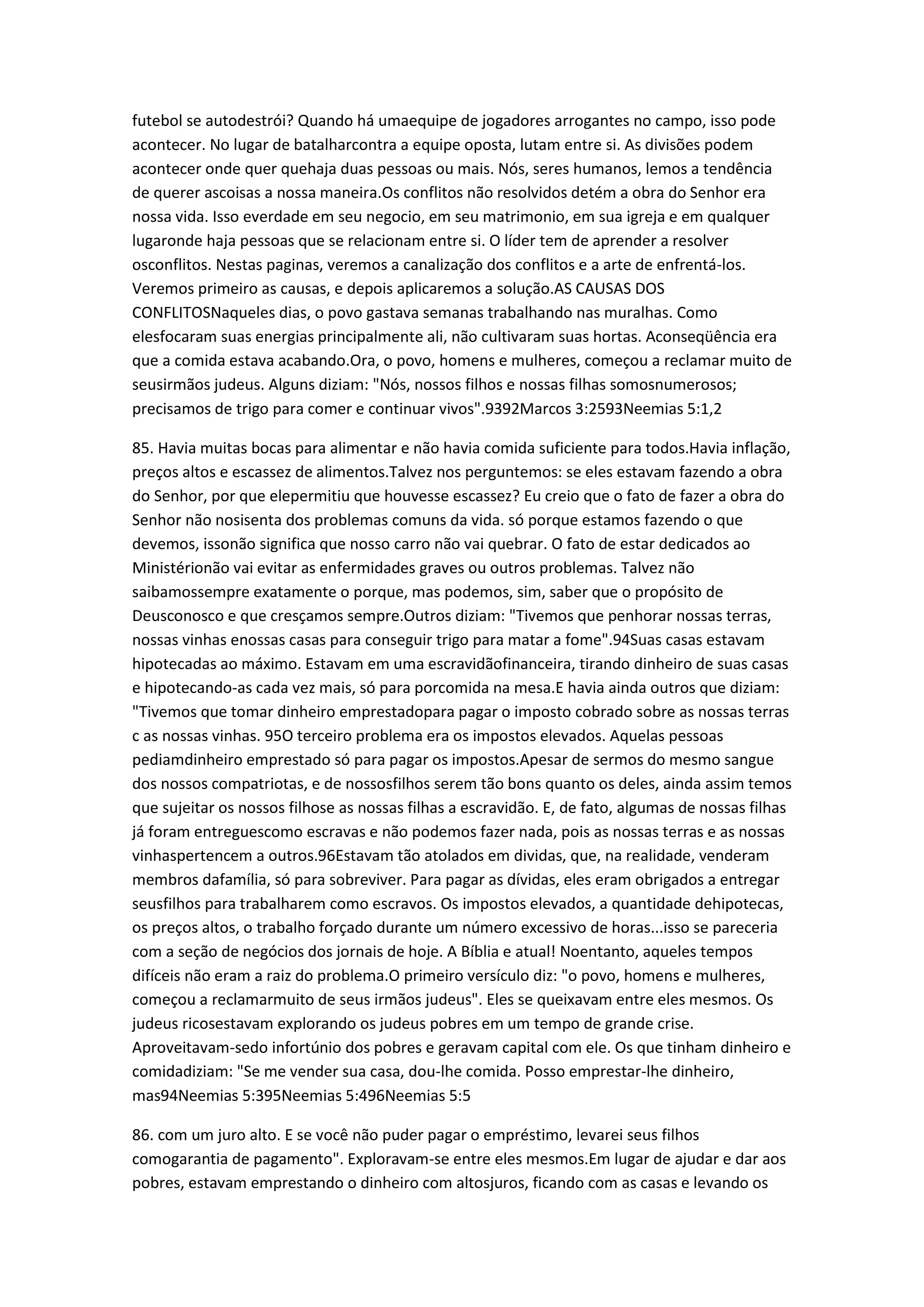 futebol se autodestrói? Quando há umaequipe de jogadores arrogantes no campo, isso pode
acontecer. No lugar de batalharcontra a equipe oposta, lutam entre si. As divisões podem
acontecer onde quer quehaja duas pessoas ou mais. Nós, seres humanos, lemos a tendência
de querer ascoisas a nossa maneira.Os conflitos não resolvidos detém a obra do Senhor era
nossa vida. Isso everdade em seu negocio, em seu matrimonio, em sua igreja e em qualquer
lugaronde haja pessoas que se relacionam entre si. O líder tem de aprender a resolver
osconflitos. Nestas paginas, veremos a canalização dos conflitos e a arte de enfrentá-los.
Veremos primeiro as causas, e depois aplicaremos a solução.AS CAUSAS DOS
CONFLITOSNaqueles dias, o povo gastava semanas trabalhando nas muralhas. Como
elesfocaram suas energias principalmente ali, não cultivaram suas hortas. Aconseqüência era
que a comida estava acabando.Ora, o povo, homens e mulheres, começou a reclamar muito de
seusirmãos judeus. Alguns diziam: "Nós, nossos filhos e nossas filhas somosnumerosos;
precisamos de trigo para comer e continuar vivos".9392Marcos 3:2593Neemias 5:1,2
85. Havia muitas bocas para alimentar e não havia comida suficiente para todos.Havia inflação,
preços altos e escassez de alimentos.Talvez nos perguntemos: se eles estavam fazendo a obra
do Senhor, por que elepermitiu que houvesse escassez? Eu creio que o fato de fazer a obra do
Senhor não nosisenta dos problemas comuns da vida. só porque estamos fazendo o que
devemos, issonão significa que nosso carro não vai quebrar. O fato de estar dedicados ao
Ministérionão vai evitar as enfermidades graves ou outros problemas. Talvez não
saibamossempre exatamente o porque, mas podemos, sim, saber que o propósito de
Deusconosco e que cresçamos sempre.Outros diziam: "Tivemos que penhorar nossas terras,
nossas vinhas enossas casas para conseguir trigo para matar a fome".94Suas casas estavam
hipotecadas ao máximo. Estavam em uma escravidãofinanceira, tirando dinheiro de suas casas
e hipotecando-as cada vez mais, só para porcomida na mesa.E havia ainda outros que diziam:
"Tivemos que tomar dinheiro emprestadopara pagar o imposto cobrado sobre as nossas terras
c as nossas vinhas. 95O terceiro problema era os impostos elevados. Aquelas pessoas
pediamdinheiro emprestado só para pagar os impostos.Apesar de sermos do mesmo sangue
dos nossos compatriotas, e de nossosfilhos serem tão bons quanto os deles, ainda assim temos
que sujeitar os nossos filhose as nossas filhas a escravidão. E, de fato, algumas de nossas filhas
já foram entreguescomo escravas e não podemos fazer nada, pois as nossas terras e as nossas
vinhaspertencem a outros.96Estavam tão atolados em dividas, que, na realidade, venderam
membros dafamília, só para sobreviver. Para pagar as dívidas, eles eram obrigados a entregar
seusfilhos para trabalharem como escravos. Os impostos elevados, a quantidade dehipotecas,
os preços altos, o trabalho forçado durante um número excessivo de horas...isso se pareceria
com a seção de negócios dos jornais de hoje. A Bíblia e atual! Noentanto, aqueles tempos
difíceis não eram a raiz do problema.O primeiro versículo diz: "o povo, homens e mulheres,
começou a reclamarmuito de seus irmãos judeus". Eles se queixavam entre eles mesmos. Os
judeus ricosestavam explorando os judeus pobres em um tempo de grande crise.
Aproveitavam-sedo infortúnio dos pobres e geravam capital com ele. Os que tinham dinheiro e
comidadiziam: "Se me vender sua casa, dou-lhe comida. Posso emprestar-lhe dinheiro,
mas94Neemias 5:395Neemias 5:496Neemias 5:5
86. com um juro alto. E se você não puder pagar o empréstimo, levarei seus filhos
comogarantia de pagamento". Exploravam-se entre eles mesmos.Em lugar de ajudar e dar aos
pobres, estavam emprestando o dinheiro com altosjuros, ficando com as casas e levando os
 