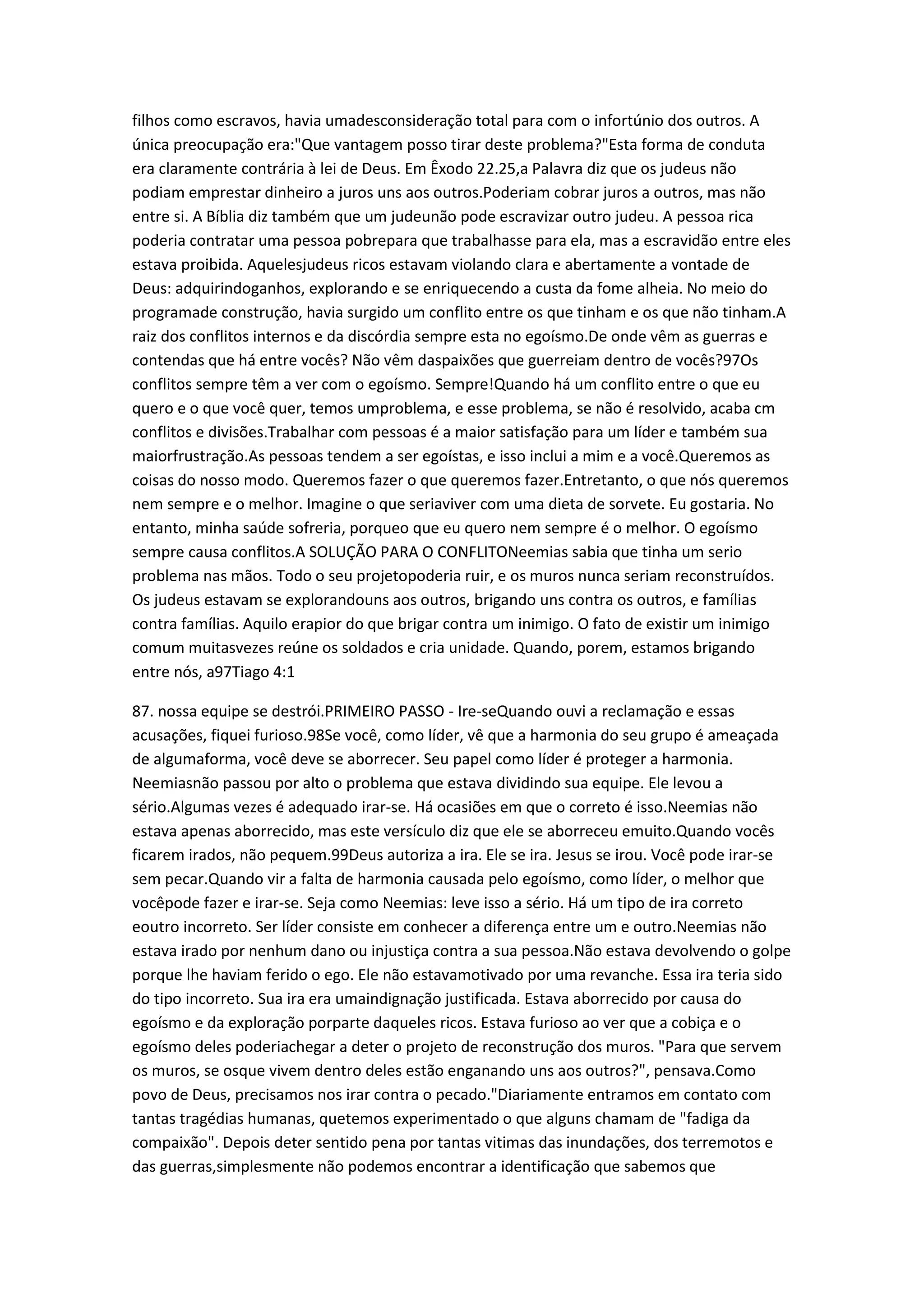 filhos como escravos, havia umadesconsideração total para com o infortúnio dos outros. A
única preocupação era:"Que vantagem posso tirar deste problema?"Esta forma de conduta
era claramente contrária à lei de Deus. Em Êxodo 22.25,a Palavra diz que os judeus não
podiam emprestar dinheiro a juros uns aos outros.Poderiam cobrar juros a outros, mas não
entre si. A Bíblia diz também que um judeunão pode escravizar outro judeu. A pessoa rica
poderia contratar uma pessoa pobrepara que trabalhasse para ela, mas a escravidão entre eles
estava proibida. Aquelesjudeus ricos estavam violando clara e abertamente a vontade de
Deus: adquirindoganhos, explorando e se enriquecendo a custa da fome alheia. No meio do
programade construção, havia surgido um conflito entre os que tinham e os que não tinham.A
raiz dos conflitos internos e da discórdia sempre esta no egoísmo.De onde vêm as guerras e
contendas que há entre vocês? Não vêm daspaixões que guerreiam dentro de vocês?97Os
conflitos sempre têm a ver com o egoísmo. Sempre!Quando há um conflito entre o que eu
quero e o que você quer, temos umproblema, e esse problema, se não é resolvido, acaba cm
conflitos e divisões.Trabalhar com pessoas é a maior satisfação para um líder e também sua
maiorfrustração.As pessoas tendem a ser egoístas, e isso inclui a mim e a você.Queremos as
coisas do nosso modo. Queremos fazer o que queremos fazer.Entretanto, o que nós queremos
nem sempre e o melhor. Imagine o que seriaviver com uma dieta de sorvete. Eu gostaria. No
entanto, minha saúde sofreria, porqueo que eu quero nem sempre é o melhor. O egoísmo
sempre causa conflitos.A SOLUÇÃO PARA O CONFLITONeemias sabia que tinha um serio
problema nas mãos. Todo o seu projetopoderia ruir, e os muros nunca seriam reconstruídos.
Os judeus estavam se explorandouns aos outros, brigando uns contra os outros, e famílias
contra famílias. Aquilo erapior do que brigar contra um inimigo. O fato de existir um inimigo
comum muitasvezes reúne os soldados e cria unidade. Quando, porem, estamos brigando
entre nós, a97Tiago 4:1
87. nossa equipe se destrói.PRIMEIRO PASSO - Ire-seQuando ouvi a reclamação e essas
acusações, fiquei furioso.98Se você, como líder, vê que a harmonia do seu grupo é ameaçada
de algumaforma, você deve se aborrecer. Seu papel como líder é proteger a harmonia.
Neemiasnão passou por alto o problema que estava dividindo sua equipe. Ele levou a
sério.Algumas vezes é adequado irar-se. Há ocasiões em que o correto é isso.Neemias não
estava apenas aborrecido, mas este versículo diz que ele se aborreceu emuito.Quando vocês
ficarem irados, não pequem.99Deus autoriza a ira. Ele se ira. Jesus se irou. Você pode irar-se
sem pecar.Quando vir a falta de harmonia causada pelo egoísmo, como líder, o melhor que
vocêpode fazer e irar-se. Seja como Neemias: leve isso a sério. Há um tipo de ira correto
eoutro incorreto. Ser líder consiste em conhecer a diferença entre um e outro.Neemias não
estava irado por nenhum dano ou injustiça contra a sua pessoa.Não estava devolvendo o golpe
porque lhe haviam ferido o ego. Ele não estavamotivado por uma revanche. Essa ira teria sido
do tipo incorreto. Sua ira era umaindignação justificada. Estava aborrecido por causa do
egoísmo e da exploração porparte daqueles ricos. Estava furioso ao ver que a cobiça e o
egoísmo deles poderiachegar a deter o projeto de reconstrução dos muros. "Para que servem
os muros, se osque vivem dentro deles estão enganando uns aos outros?", pensava.Como
povo de Deus, precisamos nos irar contra o pecado."Diariamente entramos em contato com
tantas tragédias humanas, quetemos experimentado o que alguns chamam de "fadiga da
compaixão". Depois deter sentido pena por tantas vitimas das inundações, dos terremotos e
das guerras,simplesmente não podemos encontrar a identificação que sabemos que
 