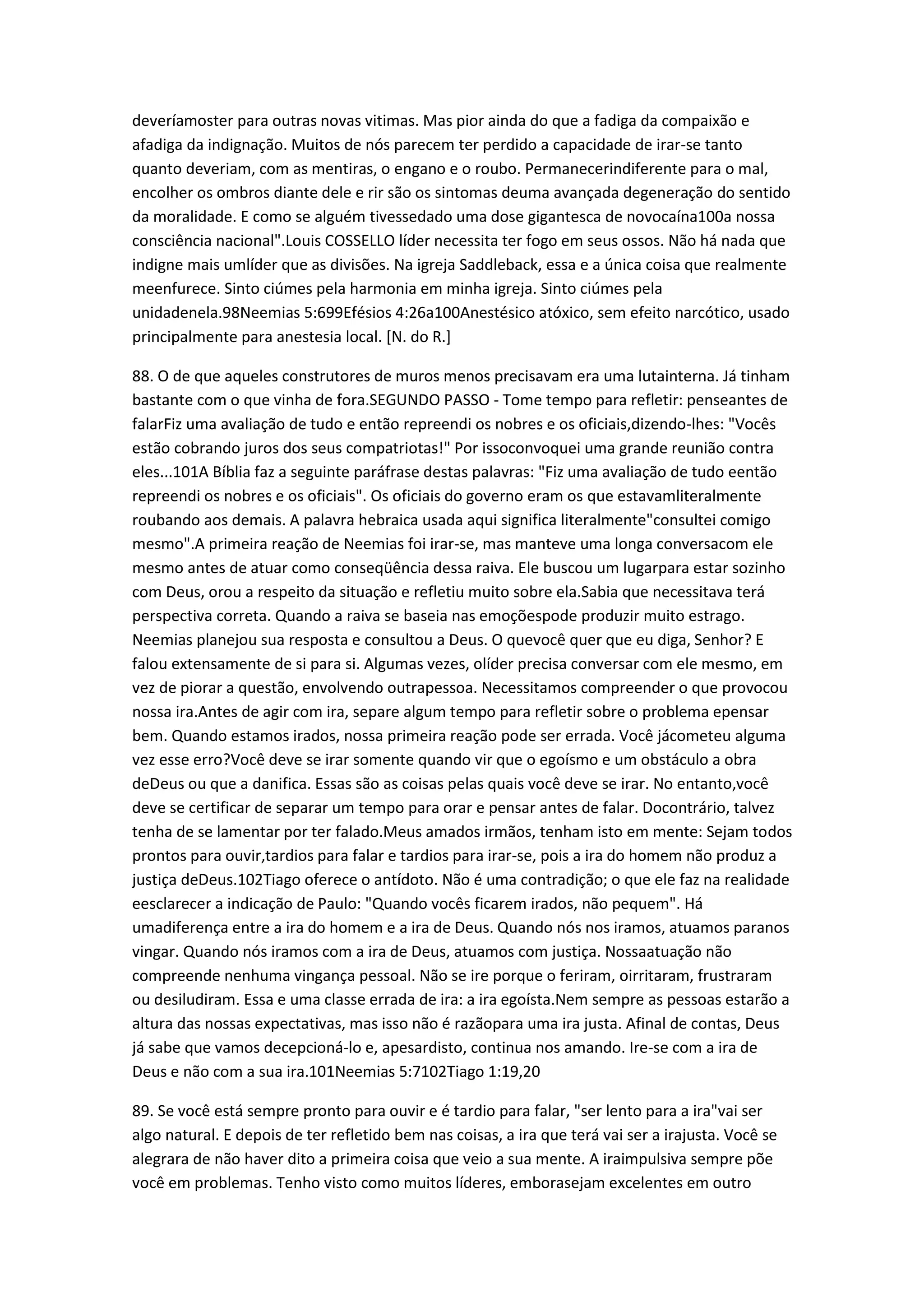 deveríamoster para outras novas vitimas. Mas pior ainda do que a fadiga da compaixão e
afadiga da indignação. Muitos de nós parecem ter perdido a capacidade de irar-se tanto
quanto deveriam, com as mentiras, o engano e o roubo. Permanecerindiferente para o mal,
encolher os ombros diante dele e rir são os sintomas deuma avançada degeneração do sentido
da moralidade. E como se alguém tivessedado uma dose gigantesca de novocaína100a nossa
consciência nacional".Louis COSSELLO líder necessita ter fogo em seus ossos. Não há nada que
indigne mais umlíder que as divisões. Na igreja Saddleback, essa e a única coisa que realmente
meenfurece. Sinto ciúmes pela harmonia em minha igreja. Sinto ciúmes pela
unidadenela.98Neemias 5:699Efésios 4:26a100Anestésico atóxico, sem efeito narcótico, usado
principalmente para anestesia local. [N. do R.]
88. O de que aqueles construtores de muros menos precisavam era uma lutainterna. Já tinham
bastante com o que vinha de fora.SEGUNDO PASSO - Tome tempo para refletir: penseantes de
falarFiz uma avaliação de tudo e então repreendi os nobres e os oficiais,dizendo-lhes: "Vocês
estão cobrando juros dos seus compatriotas!" Por issoconvoquei uma grande reunião contra
eles...101A Bíblia faz a seguinte paráfrase destas palavras: "Fiz uma avaliação de tudo eentão
repreendi os nobres e os oficiais". Os oficiais do governo eram os que estavamliteralmente
roubando aos demais. A palavra hebraica usada aqui significa literalmente"consultei comigo
mesmo".A primeira reação de Neemias foi irar-se, mas manteve uma longa conversacom ele
mesmo antes de atuar como conseqüência dessa raiva. Ele buscou um lugarpara estar sozinho
com Deus, orou a respeito da situação e refletiu muito sobre ela.Sabia que necessitava terá
perspectiva correta. Quando a raiva se baseia nas emoçõespode produzir muito estrago.
Neemias planejou sua resposta e consultou a Deus. O quevocê quer que eu diga, Senhor? E
falou extensamente de si para si. Algumas vezes, olíder precisa conversar com ele mesmo, em
vez de piorar a questão, envolvendo outrapessoa. Necessitamos compreender o que provocou
nossa ira.Antes de agir com ira, separe algum tempo para refletir sobre o problema epensar
bem. Quando estamos irados, nossa primeira reação pode ser errada. Você jácometeu alguma
vez esse erro?Você deve se irar somente quando vir que o egoísmo e um obstáculo a obra
deDeus ou que a danifica. Essas são as coisas pelas quais você deve se irar. No entanto,você
deve se certificar de separar um tempo para orar e pensar antes de falar. Docontrário, talvez
tenha de se lamentar por ter falado.Meus amados irmãos, tenham isto em mente: Sejam todos
prontos para ouvir,tardios para falar e tardios para irar-se, pois a ira do homem não produz a
justiça deDeus.102Tiago oferece o antídoto. Não é uma contradição; o que ele faz na realidade
eesclarecer a indicação de Paulo: "Quando vocês ficarem irados, não pequem". Há
umadiferença entre a ira do homem e a ira de Deus. Quando nós nos iramos, atuamos paranos
vingar. Quando nós iramos com a ira de Deus, atuamos com justiça. Nossaatuação não
compreende nenhuma vingança pessoal. Não se ire porque o feriram, oirritaram, frustraram
ou desiludiram. Essa e uma classe errada de ira: a ira egoísta.Nem sempre as pessoas estarão a
altura das nossas expectativas, mas isso não é razãopara uma ira justa. Afinal de contas, Deus
já sabe que vamos decepcioná-lo e, apesardisto, continua nos amando. Ire-se com a ira de
Deus e não com a sua ira.101Neemias 5:7102Tiago 1:19,20
89. Se você está sempre pronto para ouvir e é tardio para falar, "ser lento para a ira"vai ser
algo natural. E depois de ter refletido bem nas coisas, a ira que terá vai ser a irajusta. Você se
alegrara de não haver dito a primeira coisa que veio a sua mente. A iraimpulsiva sempre põe
você em problemas. Tenho visto como muitos líderes, emborasejam excelentes em outro
 
