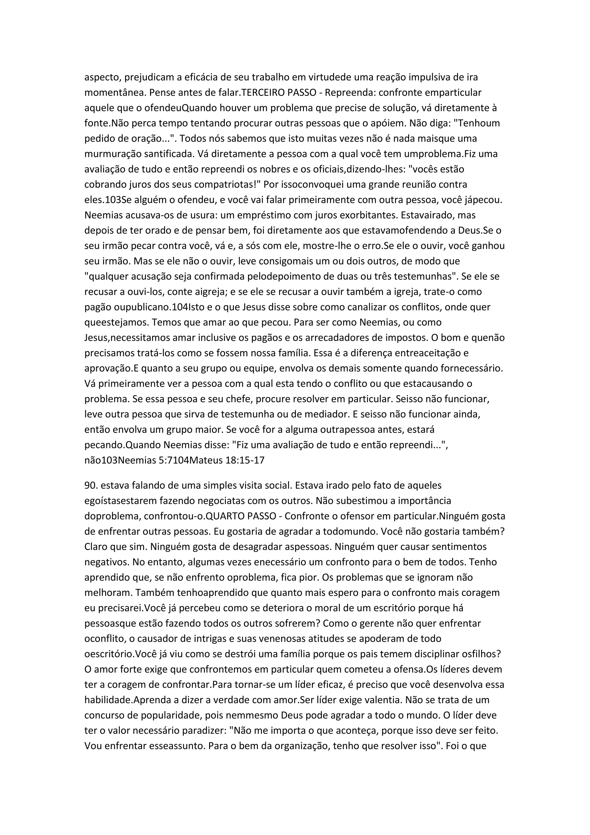 aspecto, prejudicam a eficácia de seu trabalho em virtudede uma reação impulsiva de ira
momentânea. Pense antes de falar.TERCEIRO PASSO - Repreenda: confronte emparticular
aquele que o ofendeuQuando houver um problema que precise de solução, vá diretamente à
fonte.Não perca tempo tentando procurar outras pessoas que o apóiem. Não diga: "Tenhoum
pedido de oração...". Todos nós sabemos que isto muitas vezes não é nada maisque uma
murmuração santificada. Vá diretamente a pessoa com a qual você tem umproblema.Fiz uma
avaliação de tudo e então repreendi os nobres e os oficiais,dizendo-lhes: "vocês estão
cobrando juros dos seus compatriotas!" Por issoconvoquei uma grande reunião contra
eles.103Se alguém o ofendeu, e você vai falar primeiramente com outra pessoa, você jápecou.
Neemias acusava-os de usura: um empréstimo com juros exorbitantes. Estavairado, mas
depois de ter orado e de pensar bem, foi diretamente aos que estavamofendendo a Deus.Se o
seu irmão pecar contra você, vá e, a sós com ele, mostre-lhe o erro.Se ele o ouvir, você ganhou
seu irmão. Mas se ele não o ouvir, leve consigomais um ou dois outros, de modo que
"qualquer acusação seja confirmada pelodepoimento de duas ou três testemunhas". Se ele se
recusar a ouvi-los, conte aigreja; e se ele se recusar a ouvir também a igreja, trate-o como
pagão oupublicano.104Isto e o que Jesus disse sobre como canalizar os conflitos, onde quer
queestejamos. Temos que amar ao que pecou. Para ser como Neemias, ou como
Jesus,necessitamos amar inclusive os pagãos e os arrecadadores de impostos. O bom e quenão
precisamos tratá-los como se fossem nossa família. Essa é a diferença entreaceitação e
aprovação.E quanto a seu grupo ou equipe, envolva os demais somente quando fornecessário.
Vá primeiramente ver a pessoa com a qual esta tendo o conflito ou que estacausando o
problema. Se essa pessoa e seu chefe, procure resolver em particular. Seisso não funcionar,
leve outra pessoa que sirva de testemunha ou de mediador. E seisso não funcionar ainda,
então envolva um grupo maior. Se você for a alguma outrapessoa antes, estará
pecando.Quando Neemias disse: "Fiz uma avaliação de tudo e então repreendi...",
não103Neemias 5:7104Mateus 18:15-17
90. estava falando de uma simples visita social. Estava irado pelo fato de aqueles
egoístasestarem fazendo negociatas com os outros. Não subestimou a importância
doproblema, confrontou-o.QUARTO PASSO - Confronte o ofensor em particular.Ninguém gosta
de enfrentar outras pessoas. Eu gostaria de agradar a todomundo. Você não gostaria também?
Claro que sim. Ninguém gosta de desagradar aspessoas. Ninguém quer causar sentimentos
negativos. No entanto, algumas vezes enecessário um confronto para o bem de todos. Tenho
aprendido que, se não enfrento oproblema, fica pior. Os problemas que se ignoram não
melhoram. Também tenhoaprendido que quanto mais espero para o confronto mais coragem
eu precisarei.Você já percebeu como se deteriora o moral de um escritório porque há
pessoasque estão fazendo todos os outros sofrerem? Como o gerente não quer enfrentar
oconflito, o causador de intrigas e suas venenosas atitudes se apoderam de todo
oescritório.Você já viu como se destrói uma família porque os pais temem disciplinar osfilhos?
O amor forte exige que confrontemos em particular quem cometeu a ofensa.Os líderes devem
ter a coragem de confrontar.Para tornar-se um líder eficaz, é preciso que você desenvolva essa
habilidade.Aprenda a dizer a verdade com amor.Ser líder exige valentia. Não se trata de um
concurso de popularidade, pois nemmesmo Deus pode agradar a todo o mundo. O líder deve
ter o valor necessário paradizer: "Não me importa o que aconteça, porque isso deve ser feito.
Vou enfrentar esseassunto. Para o bem da organização, tenho que resolver isso". Foi o que
 
