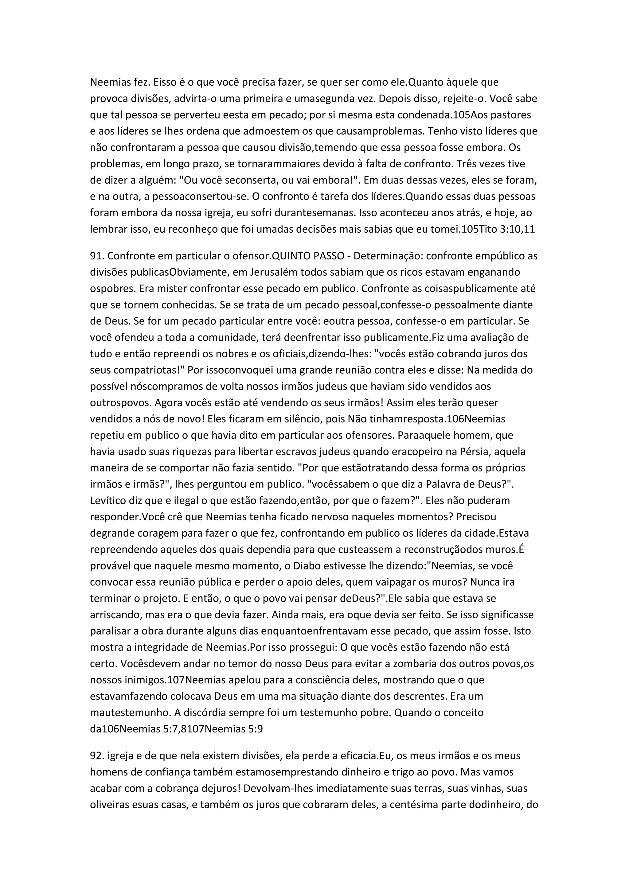 Neemias fez. Eisso é o que você precisa fazer, se quer ser como ele.Quanto àquele que
provoca divisões, advirta-o uma primeira e umasegunda vez. Depois disso, rejeite-o. Você sabe
que tal pessoa se perverteu eesta em pecado; por si mesma esta condenada.105Aos pastores
e aos líderes se lhes ordena que admoestem os que causamproblemas. Tenho visto líderes que
não confrontaram a pessoa que causou divisão,temendo que essa pessoa fosse embora. Os
problemas, em longo prazo, se tornarammaiores devido à falta de confronto. Três vezes tive
de dizer a alguém: "Ou você seconserta, ou vai embora!". Em duas dessas vezes, eles se foram,
e na outra, a pessoaconsertou-se. O confronto é tarefa dos líderes.Quando essas duas pessoas
foram embora da nossa igreja, eu sofri durantesemanas. Isso aconteceu anos atrás, e hoje, ao
lembrar isso, eu reconheço que foi umadas decisões mais sabias que eu tomei.105Tito 3:10,11
91. Confronte em particular o ofensor.QUINTO PASSO - Determinação: confronte empúblico as
divisões publicasObviamente, em Jerusalém todos sabiam que os ricos estavam enganando
ospobres. Era mister confrontar esse pecado em publico. Confronte as coisaspublicamente até
que se tornem conhecidas. Se se trata de um pecado pessoal,confesse-o pessoalmente diante
de Deus. Se for um pecado particular entre você: eoutra pessoa, confesse-o em particular. Se
você ofendeu a toda a comunidade, terá deenfrentar isso publicamente.Fiz uma avaliação de
tudo e então repreendi os nobres e os oficiais,dizendo-lhes: "vocês estão cobrando juros dos
seus compatriotas!" Por issoconvoquei uma grande reunião contra eles e disse: Na medida do
possível nóscompramos de volta nossos irmãos judeus que haviam sido vendidos aos
outrospovos. Agora vocês estão até vendendo os seus irmãos! Assim eles terão queser
vendidos a nós de novo! Eles ficaram em silêncio, pois Não tinhamresposta.106Neemias
repetiu em publico o que havia dito em particular aos ofensores. Paraaquele homem, que
havia usado suas riquezas para libertar escravos judeus quando eracopeiro na Pérsia, aquela
maneira de se comportar não fazia sentido. "Por que estãotratando dessa forma os próprios
irmãos e irmãs?", lhes perguntou em publico. "vocêssabem o que diz a Palavra de Deus?".
Levítico diz que e ilegal o que estão fazendo,então, por que o fazem?". Eles não puderam
responder.Você crê que Neemias tenha ficado nervoso naqueles momentos? Precisou
degrande coragem para fazer o que fez, confrontando em publico os líderes da cidade.Estava
repreendendo aqueles dos quais dependia para que custeassem a reconstruçãodos muros.É
provável que naquele mesmo momento, o Diabo estivesse lhe dizendo:"Neemias, se você
convocar essa reunião pública e perder o apoio deles, quem vaipagar os muros? Nunca ira
terminar o projeto. E então, o que o povo vai pensar deDeus?".Ele sabia que estava se
arriscando, mas era o que devia fazer. Ainda mais, era oque devia ser feito. Se isso significasse
paralisar a obra durante alguns dias enquantoenfrentavam esse pecado, que assim fosse. Isto
mostra a integridade de Neemias.Por isso prossegui: O que vocês estão fazendo não está
certo. Vocêsdevem andar no temor do nosso Deus para evitar a zombaria dos outros povos,os
nossos inimigos.107Neemias apelou para a consciência deles, mostrando que o que
estavamfazendo colocava Deus em uma ma situação diante dos descrentes. Era um
mautestemunho. A discórdia sempre foi um testemunho pobre. Quando o conceito
da106Neemias 5:7,8107Neemias 5:9
92. igreja e de que nela existem divisões, ela perde a eficacia.Eu, os meus irmãos e os meus
homens de confiança também estamosemprestando dinheiro e trigo ao povo. Mas vamos
acabar com a cobrança dejuros! Devolvam-lhes imediatamente suas terras, suas vinhas, suas
oliveiras esuas casas, e também os juros que cobraram deles, a centésima parte dodinheiro, do
 