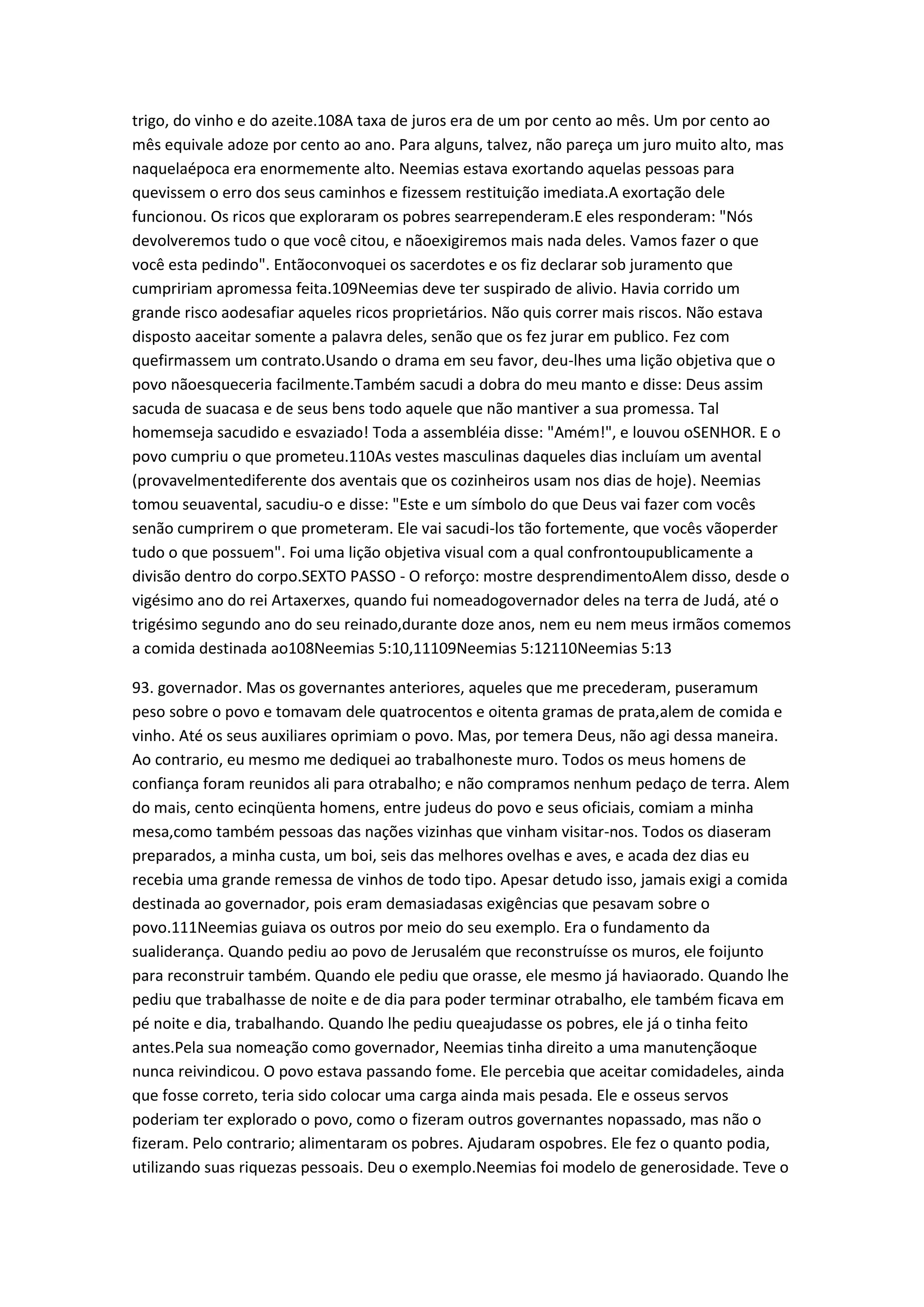 trigo, do vinho e do azeite.108A taxa de juros era de um por cento ao mês. Um por cento ao
mês equivale adoze por cento ao ano. Para alguns, talvez, não pareça um juro muito alto, mas
naquelaépoca era enormemente alto. Neemias estava exortando aquelas pessoas para
quevissem o erro dos seus caminhos e fizessem restituição imediata.A exortação dele
funcionou. Os ricos que exploraram os pobres searrependeram.E eles responderam: "Nós
devolveremos tudo o que você citou, e nãoexigiremos mais nada deles. Vamos fazer o que
você esta pedindo". Entãoconvoquei os sacerdotes e os fiz declarar sob juramento que
cumpririam apromessa feita.109Neemias deve ter suspirado de alivio. Havia corrido um
grande risco aodesafiar aqueles ricos proprietários. Não quis correr mais riscos. Não estava
disposto aaceitar somente a palavra deles, senão que os fez jurar em publico. Fez com
quefirmassem um contrato.Usando o drama em seu favor, deu-lhes uma lição objetiva que o
povo nãoesqueceria facilmente.Também sacudi a dobra do meu manto e disse: Deus assim
sacuda de suacasa e de seus bens todo aquele que não mantiver a sua promessa. Tal
homemseja sacudido e esvaziado! Toda a assembléia disse: "Amém!", e louvou oSENHOR. E o
povo cumpriu o que prometeu.110As vestes masculinas daqueles dias incluíam um avental
(provavelmentediferente dos aventais que os cozinheiros usam nos dias de hoje). Neemias
tomou seuavental, sacudiu-o e disse: "Este e um símbolo do que Deus vai fazer com vocês
senão cumprirem o que prometeram. Ele vai sacudi-los tão fortemente, que vocês vãoperder
tudo o que possuem". Foi uma lição objetiva visual com a qual confrontoupublicamente a
divisão dentro do corpo.SEXTO PASSO - O reforço: mostre desprendimentoAlem disso, desde o
vigésimo ano do rei Artaxerxes, quando fui nomeadogovernador deles na terra de Judá, até o
trigésimo segundo ano do seu reinado,durante doze anos, nem eu nem meus irmãos comemos
a comida destinada ao108Neemias 5:10,11109Neemias 5:12110Neemias 5:13
93. governador. Mas os governantes anteriores, aqueles que me precederam, puseramum
peso sobre o povo e tomavam dele quatrocentos e oitenta gramas de prata,alem de comida e
vinho. Até os seus auxiliares oprimiam o povo. Mas, por temera Deus, não agi dessa maneira.
Ao contrario, eu mesmo me dediquei ao trabalhoneste muro. Todos os meus homens de
confiança foram reunidos ali para otrabalho; e não compramos nenhum pedaço de terra. Alem
do mais, cento ecinqüenta homens, entre judeus do povo e seus oficiais, comiam a minha
mesa,como também pessoas das nações vizinhas que vinham visitar-nos. Todos os diaseram
preparados, a minha custa, um boi, seis das melhores ovelhas e aves, e acada dez dias eu
recebia uma grande remessa de vinhos de todo tipo. Apesar detudo isso, jamais exigi a comida
destinada ao governador, pois eram demasiadasas exigências que pesavam sobre o
povo.111Neemias guiava os outros por meio do seu exemplo. Era o fundamento da
sualiderança. Quando pediu ao povo de Jerusalém que reconstruísse os muros, ele foijunto
para reconstruir também. Quando ele pediu que orasse, ele mesmo já haviaorado. Quando lhe
pediu que trabalhasse de noite e de dia para poder terminar otrabalho, ele também ficava em
pé noite e dia, trabalhando. Quando lhe pediu queajudasse os pobres, ele já o tinha feito
antes.Pela sua nomeação como governador, Neemias tinha direito a uma manutençãoque
nunca reivindicou. O povo estava passando fome. Ele percebia que aceitar comidadeles, ainda
que fosse correto, teria sido colocar uma carga ainda mais pesada. Ele e osseus servos
poderiam ter explorado o povo, como o fizeram outros governantes nopassado, mas não o
fizeram. Pelo contrario; alimentaram os pobres. Ajudaram ospobres. Ele fez o quanto podia,
utilizando suas riquezas pessoais. Deu o exemplo.Neemias foi modelo de generosidade. Teve o
 