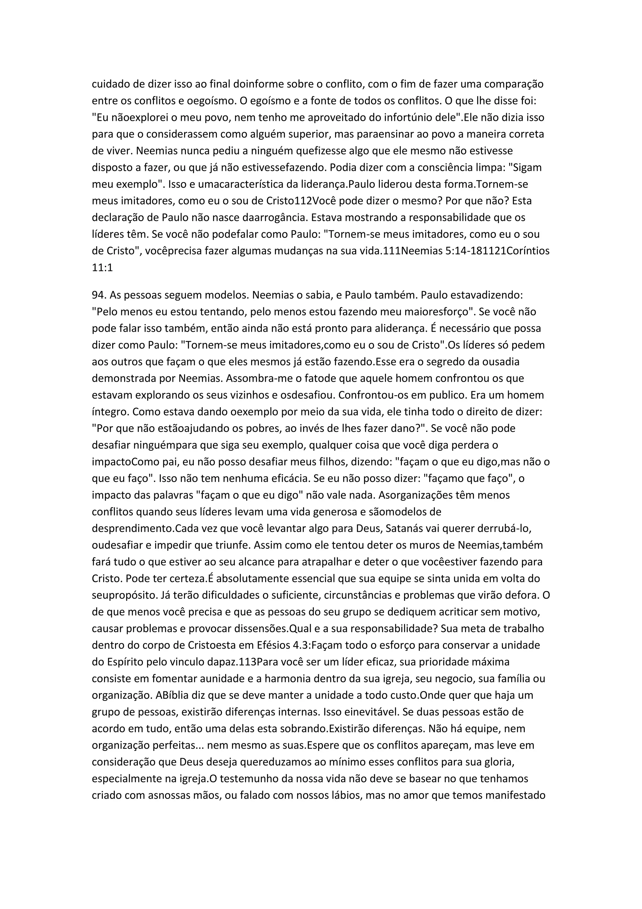 cuidado de dizer isso ao final doinforme sobre o conflito, com o fim de fazer uma comparação
entre os conflitos e oegoísmo. O egoísmo e a fonte de todos os conflitos. O que lhe disse foi:
"Eu nãoexplorei o meu povo, nem tenho me aproveitado do infortúnio dele".Ele não dizia isso
para que o considerassem como alguém superior, mas paraensinar ao povo a maneira correta
de viver. Neemias nunca pediu a ninguém quefizesse algo que ele mesmo não estivesse
disposto a fazer, ou que já não estivessefazendo. Podia dizer com a consciência limpa: "Sigam
meu exemplo". Isso e umacaracterística da liderança.Paulo liderou desta forma.Tornem-se
meus imitadores, como eu o sou de Cristo112Você pode dizer o mesmo? Por que não? Esta
declaração de Paulo não nasce daarrogância. Estava mostrando a responsabilidade que os
líderes têm. Se você não podefalar como Paulo: "Tornem-se meus imitadores, como eu o sou
de Cristo", vocêprecisa fazer algumas mudanças na sua vida.111Neemias 5:14-181121Coríntios
11:1
94. As pessoas seguem modelos. Neemias o sabia, e Paulo também. Paulo estavadizendo:
"Pelo menos eu estou tentando, pelo menos estou fazendo meu maioresforço". Se você não
pode falar isso também, então ainda não está pronto para aliderança. É necessário que possa
dizer como Paulo: "Tornem-se meus imitadores,como eu o sou de Cristo".Os líderes só pedem
aos outros que façam o que eles mesmos já estão fazendo.Esse era o segredo da ousadia
demonstrada por Neemias. Assombra-me o fatode que aquele homem confrontou os que
estavam explorando os seus vizinhos e osdesafiou. Confrontou-os em publico. Era um homem
íntegro. Como estava dando oexemplo por meio da sua vida, ele tinha todo o direito de dizer:
"Por que não estãoajudando os pobres, ao invés de lhes fazer dano?". Se você não pode
desafiar ninguémpara que siga seu exemplo, qualquer coisa que você diga perdera o
impactoComo pai, eu não posso desafiar meus filhos, dizendo: "façam o que eu digo,mas não o
que eu faço". Isso não tem nenhuma eficácia. Se eu não posso dizer: "façamo que faço", o
impacto das palavras "façam o que eu digo" não vale nada. Asorganizações têm menos
conflitos quando seus líderes levam uma vida generosa e sãomodelos de
desprendimento.Cada vez que você levantar algo para Deus, Satanás vai querer derrubá-lo,
oudesafiar e impedir que triunfe. Assim como ele tentou deter os muros de Neemias,também
fará tudo o que estiver ao seu alcance para atrapalhar e deter o que vocêestiver fazendo para
Cristo. Pode ter certeza.É absolutamente essencial que sua equipe se sinta unida em volta do
seupropósito. Já terão dificuldades o suficiente, circunstâncias e problemas que virão defora. O
de que menos você precisa e que as pessoas do seu grupo se dediquem acriticar sem motivo,
causar problemas e provocar dissensões.Qual e a sua responsabilidade? Sua meta de trabalho
dentro do corpo de Cristoesta em Efésios 4.3:Façam todo o esforço para conservar a unidade
do Espírito pelo vinculo dapaz.113Para você ser um líder eficaz, sua prioridade máxima
consiste em fomentar aunidade e a harmonia dentro da sua igreja, seu negocio, sua família ou
organização. ABíblia diz que se deve manter a unidade a todo custo.Onde quer que haja um
grupo de pessoas, existirão diferenças internas. Isso einevitável. Se duas pessoas estão de
acordo em tudo, então uma delas esta sobrando.Existirão diferenças. Não há equipe, nem
organização perfeitas... nem mesmo as suas.Espere que os conflitos apareçam, mas leve em
consideração que Deus deseja quereduzamos ao mínimo esses conflitos para sua gloria,
especialmente na igreja.O testemunho da nossa vida não deve se basear no que tenhamos
criado com asnossas mãos, ou falado com nossos lábios, mas no amor que temos manifestado
 