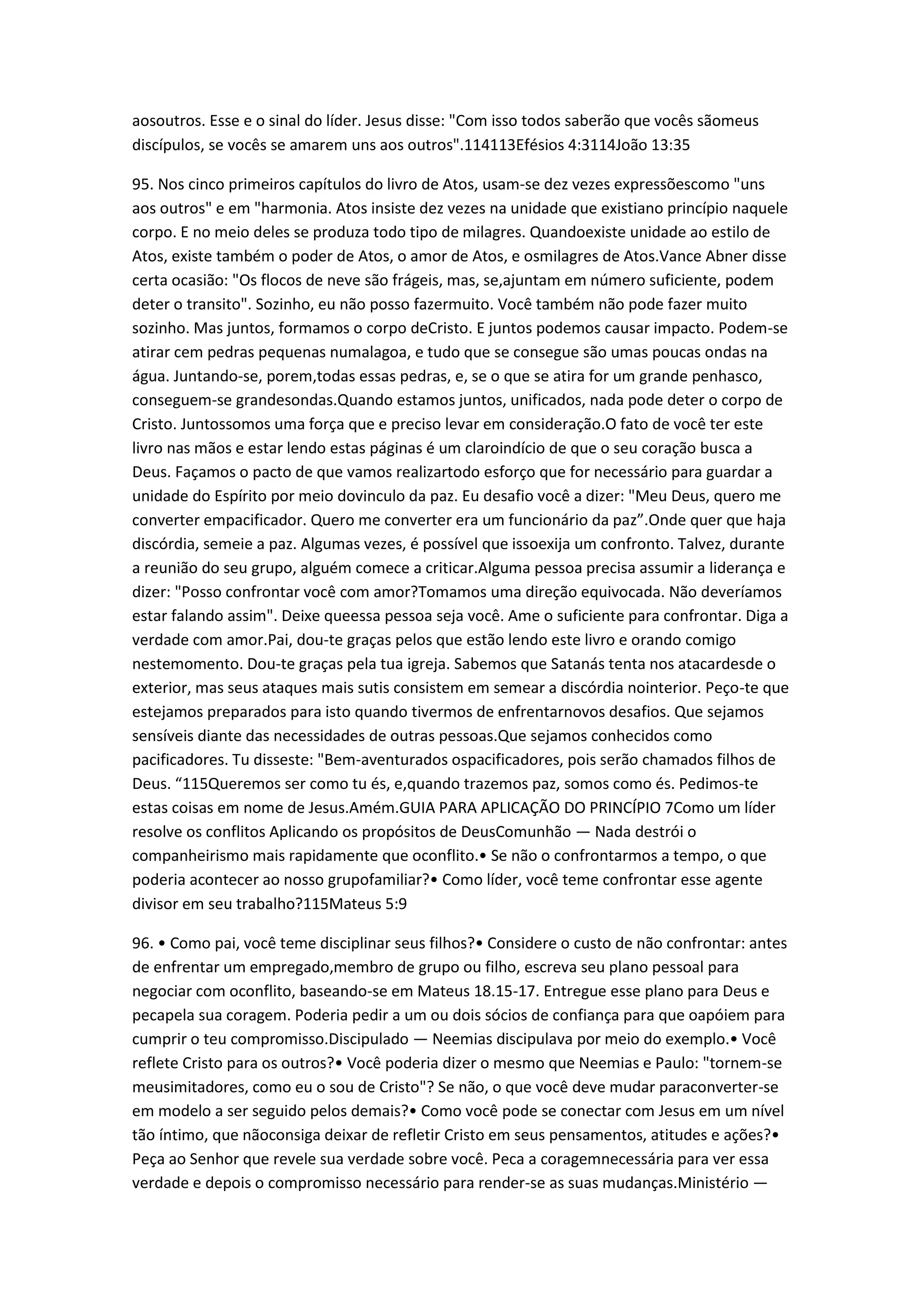 aosoutros. Esse e o sinal do líder. Jesus disse: "Com isso todos saberão que vocês sãomeus
discípulos, se vocês se amarem uns aos outros".114113Efésios 4:3114João 13:35
95. Nos cinco primeiros capítulos do livro de Atos, usam-se dez vezes expressõescomo "uns
aos outros" e em "harmonia. Atos insiste dez vezes na unidade que existiano princípio naquele
corpo. E no meio deles se produza todo tipo de milagres. Quandoexiste unidade ao estilo de
Atos, existe também o poder de Atos, o amor de Atos, e osmilagres de Atos.Vance Abner disse
certa ocasião: "Os flocos de neve são frágeis, mas, se,ajuntam em número suficiente, podem
deter o transito". Sozinho, eu não posso fazermuito. Você também não pode fazer muito
sozinho. Mas juntos, formamos o corpo deCristo. E juntos podemos causar impacto. Podem-se
atirar cem pedras pequenas numalagoa, e tudo que se consegue são umas poucas ondas na
água. Juntando-se, porem,todas essas pedras, e, se o que se atira for um grande penhasco,
conseguem-se grandesondas.Quando estamos juntos, unificados, nada pode deter o corpo de
Cristo. Juntossomos uma força que e preciso levar em consideração.O fato de você ter este
livro nas mãos e estar lendo estas páginas é um claroindício de que o seu coração busca a
Deus. Façamos o pacto de que vamos realizartodo esforço que for necessário para guardar a
unidade do Espírito por meio dovinculo da paz. Eu desafio você a dizer: "Meu Deus, quero me
converter empacificador. Quero me converter era um funcionário da paz”.Onde quer que haja
discórdia, semeie a paz. Algumas vezes, é possível que issoexija um confronto. Talvez, durante
a reunião do seu grupo, alguém comece a criticar.Alguma pessoa precisa assumir a liderança e
dizer: "Posso confrontar você com amor?Tomamos uma direção equivocada. Não deveríamos
estar falando assim". Deixe queessa pessoa seja você. Ame o suficiente para confrontar. Diga a
verdade com amor.Pai, dou-te graças pelos que estão lendo este livro e orando comigo
nestemomento. Dou-te graças pela tua igreja. Sabemos que Satanás tenta nos atacardesde o
exterior, mas seus ataques mais sutis consistem em semear a discórdia nointerior. Peço-te que
estejamos preparados para isto quando tivermos de enfrentarnovos desafios. Que sejamos
sensíveis diante das necessidades de outras pessoas.Que sejamos conhecidos como
pacificadores. Tu disseste: "Bem-aventurados ospacificadores, pois serão chamados filhos de
Deus. “115Queremos ser como tu és, e,quando trazemos paz, somos como és. Pedimos-te
estas coisas em nome de Jesus.Amém.GUIA PARA APLICAÇÃO DO PRINCÍPIO 7Como um líder
resolve os conflitos Aplicando os propósitos de DeusComunhão — Nada destrói o
companheirismo mais rapidamente que oconflito.• Se não o confrontarmos a tempo, o que
poderia acontecer ao nosso grupofamiliar?• Como líder, você teme confrontar esse agente
divisor em seu trabalho?115Mateus 5:9
96. • Como pai, você teme disciplinar seus filhos?• Considere o custo de não confrontar: antes
de enfrentar um empregado,membro de grupo ou filho, escreva seu plano pessoal para
negociar com oconflito, baseando-se em Mateus 18.15-17. Entregue esse plano para Deus e
pecapela sua coragem. Poderia pedir a um ou dois sócios de confiança para que oapóiem para
cumprir o teu compromisso.Discipulado — Neemias discipulava por meio do exemplo.• Você
reflete Cristo para os outros?• Você poderia dizer o mesmo que Neemias e Paulo: "tornem-se
meusimitadores, como eu o sou de Cristo"? Se não, o que você deve mudar paraconverter-se
em modelo a ser seguido pelos demais?• Como você pode se conectar com Jesus em um nível
tão íntimo, que nãoconsiga deixar de refletir Cristo em seus pensamentos, atitudes e ações?•
Peça ao Senhor que revele sua verdade sobre você. Peca a coragemnecessária para ver essa
verdade e depois o compromisso necessário para render-se as suas mudanças.Ministério —
 