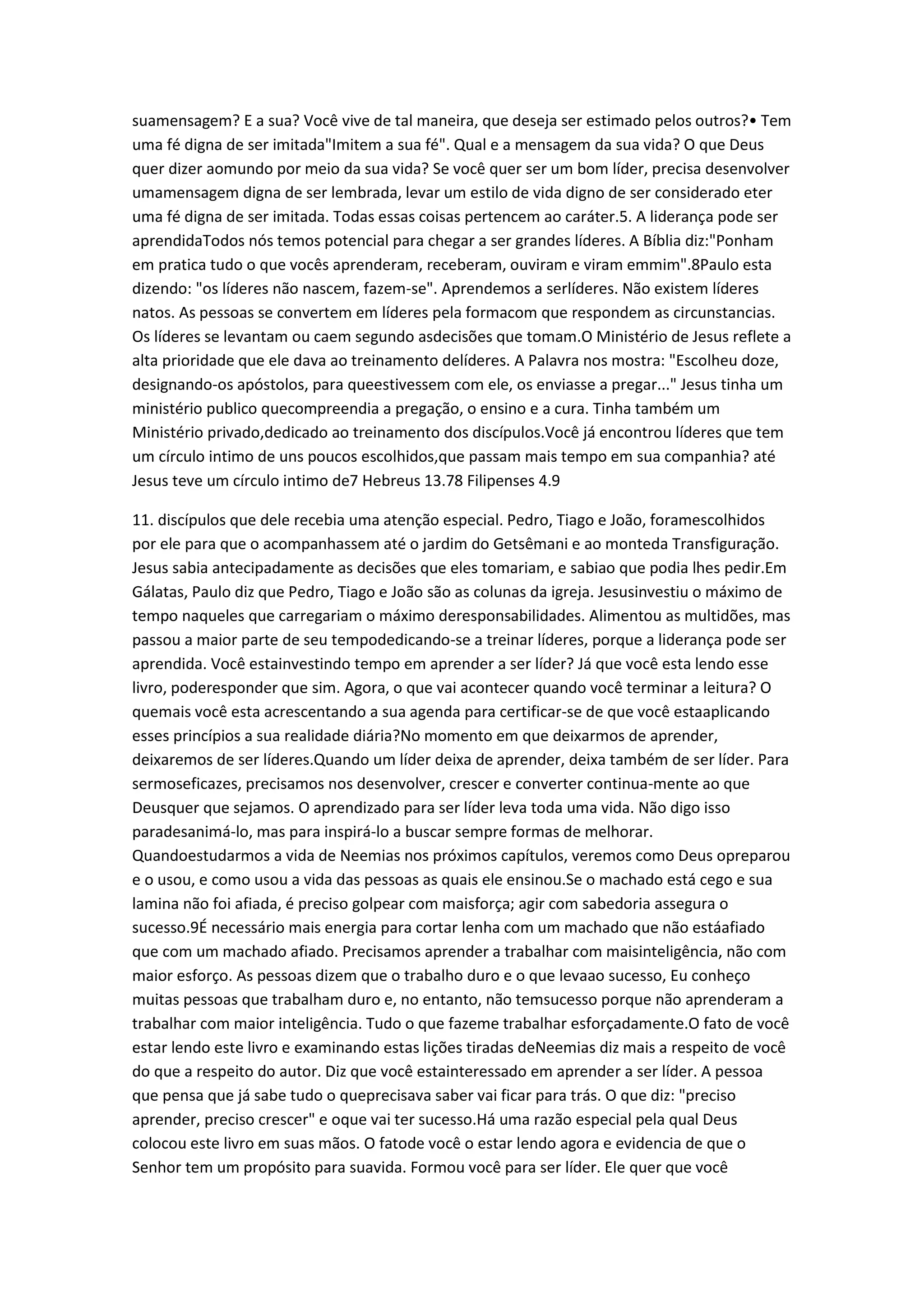 suamensagem? E a sua? Você vive de tal maneira, que deseja ser estimado pelos outros?• Tem
uma fé digna de ser imitada"Imitem a sua fé". Qual e a mensagem da sua vida? O que Deus
quer dizer aomundo por meio da sua vida? Se você quer ser um bom líder, precisa desenvolver
umamensagem digna de ser lembrada, levar um estilo de vida digno de ser considerado eter
uma fé digna de ser imitada. Todas essas coisas pertencem ao caráter.5. A liderança pode ser
aprendidaTodos nós temos potencial para chegar a ser grandes líderes. A Bíblia diz:"Ponham
em pratica tudo o que vocês aprenderam, receberam, ouviram e viram emmim".8Paulo esta
dizendo: "os líderes não nascem, fazem-se". Aprendemos a serlíderes. Não existem líderes
natos. As pessoas se convertem em líderes pela formacom que respondem as circunstancias.
Os líderes se levantam ou caem segundo asdecisões que tomam.O Ministério de Jesus reflete a
alta prioridade que ele dava ao treinamento delíderes. A Palavra nos mostra: "Escolheu doze,
designando-os apóstolos, para queestivessem com ele, os enviasse a pregar..." Jesus tinha um
ministério publico quecompreendia a pregação, o ensino e a cura. Tinha também um
Ministério privado,dedicado ao treinamento dos discípulos.Você já encontrou líderes que tem
um círculo intimo de uns poucos escolhidos,que passam mais tempo em sua companhia? até
Jesus teve um círculo intimo de7 Hebreus 13.78 Filipenses 4.9
11. discípulos que dele recebia uma atenção especial. Pedro, Tiago e João, foramescolhidos
por ele para que o acompanhassem até o jardim do Getsêmani e ao monteda Transfiguração.
Jesus sabia antecipadamente as decisões que eles tomariam, e sabiao que podia lhes pedir.Em
Gálatas, Paulo diz que Pedro, Tiago e João são as colunas da igreja. Jesusinvestiu o máximo de
tempo naqueles que carregariam o máximo deresponsabilidades. Alimentou as multidões, mas
passou a maior parte de seu tempodedicando-se a treinar líderes, porque a liderança pode ser
aprendida. Você estainvestindo tempo em aprender a ser líder? Já que você esta lendo esse
livro, poderesponder que sim. Agora, o que vai acontecer quando você terminar a leitura? O
quemais você esta acrescentando a sua agenda para certificar-se de que você estaaplicando
esses princípios a sua realidade diária?No momento em que deixarmos de aprender,
deixaremos de ser líderes.Quando um líder deixa de aprender, deixa também de ser líder. Para
sermoseficazes, precisamos nos desenvolver, crescer e converter continua-mente ao que
Deusquer que sejamos. O aprendizado para ser líder leva toda uma vida. Não digo isso
paradesanimá-lo, mas para inspirá-lo a buscar sempre formas de melhorar.
Quandoestudarmos a vida de Neemias nos próximos capítulos, veremos como Deus opreparou
e o usou, e como usou a vida das pessoas as quais ele ensinou.Se o machado está cego e sua
lamina não foi afiada, é preciso golpear com maisforça; agir com sabedoria assegura o
sucesso.9É necessário mais energia para cortar lenha com um machado que não estáafiado
que com um machado afiado. Precisamos aprender a trabalhar com maisinteligência, não com
maior esforço. As pessoas dizem que o trabalho duro e o que levaao sucesso, Eu conheço
muitas pessoas que trabalham duro e, no entanto, não temsucesso porque não aprenderam a
trabalhar com maior inteligência. Tudo o que fazeme trabalhar esforçadamente.O fato de você
estar lendo este livro e examinando estas lições tiradas deNeemias diz mais a respeito de você
do que a respeito do autor. Diz que você estainteressado em aprender a ser líder. A pessoa
que pensa que já sabe tudo o queprecisava saber vai ficar para trás. O que diz: "preciso
aprender, preciso crescer" e oque vai ter sucesso.Há uma razão especial pela qual Deus
colocou este livro em suas mãos. O fatode você o estar lendo agora e evidencia de que o
Senhor tem um propósito para suavida. Formou você para ser líder. Ele quer que você
 