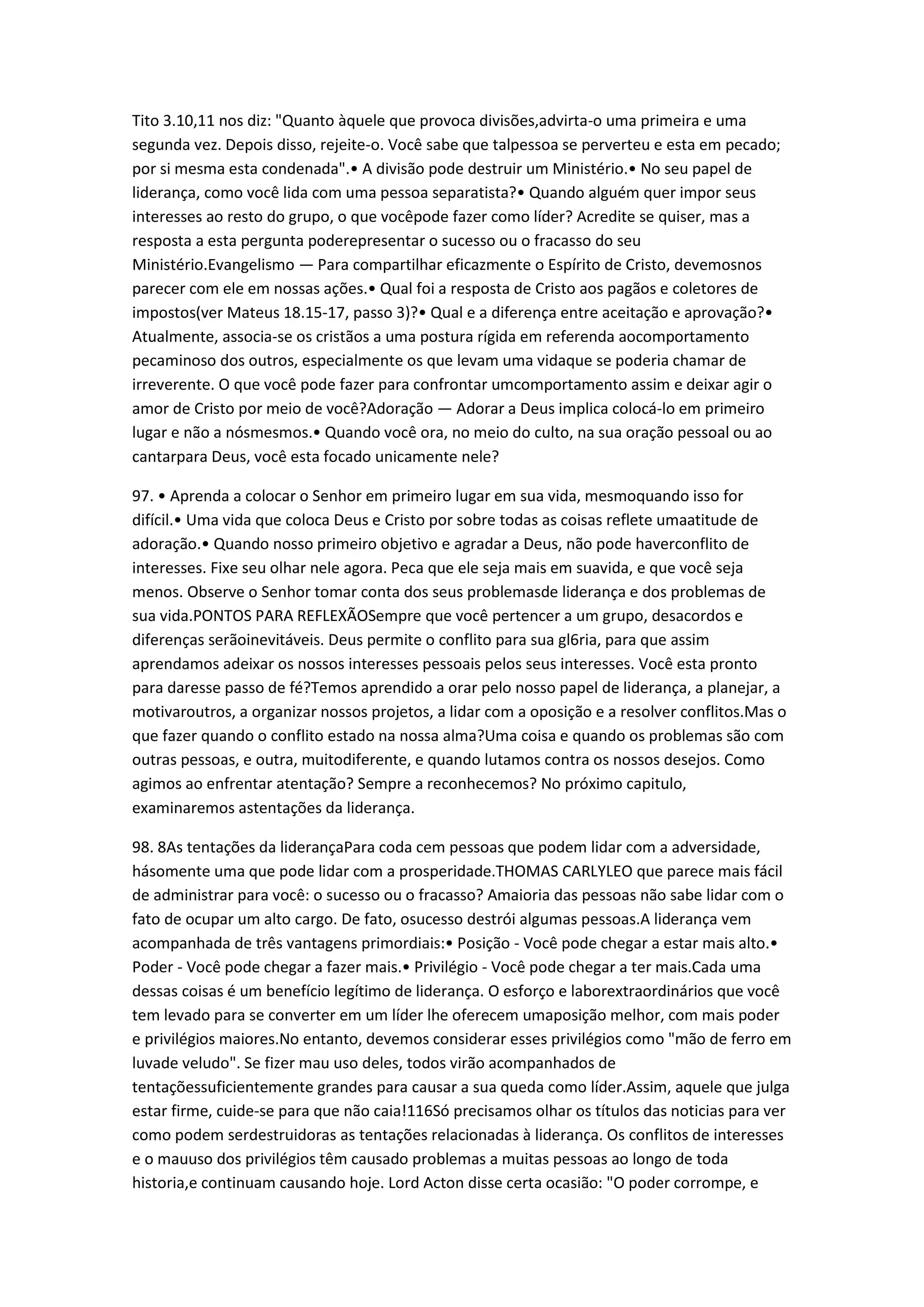 Tito 3.10,11 nos diz: "Quanto àquele que provoca divisões,advirta-o uma primeira e uma
segunda vez. Depois disso, rejeite-o. Você sabe que talpessoa se perverteu e esta em pecado;
por si mesma esta condenada".• A divisão pode destruir um Ministério.• No seu papel de
liderança, como você lida com uma pessoa separatista?• Quando alguém quer impor seus
interesses ao resto do grupo, o que vocêpode fazer como líder? Acredite se quiser, mas a
resposta a esta pergunta poderepresentar o sucesso ou o fracasso do seu
Ministério.Evangelismo — Para compartilhar eficazmente o Espírito de Cristo, devemosnos
parecer com ele em nossas ações.• Qual foi a resposta de Cristo aos pagãos e coletores de
impostos(ver Mateus 18.15-17, passo 3)?• Qual e a diferença entre aceitação e aprovação?•
Atualmente, associa-se os cristãos a uma postura rígida em referenda aocomportamento
pecaminoso dos outros, especialmente os que levam uma vidaque se poderia chamar de
irreverente. O que você pode fazer para confrontar umcomportamento assim e deixar agir o
amor de Cristo por meio de você?Adoração — Adorar a Deus implica colocá-lo em primeiro
lugar e não a nósmesmos.• Quando você ora, no meio do culto, na sua oração pessoal ou ao
cantarpara Deus, você esta focado unicamente nele?
97. • Aprenda a colocar o Senhor em primeiro lugar em sua vida, mesmoquando isso for
difícil.• Uma vida que coloca Deus e Cristo por sobre todas as coisas reflete umaatitude de
adoração.• Quando nosso primeiro objetivo e agradar a Deus, não pode haverconflito de
interesses. Fixe seu olhar nele agora. Peca que ele seja mais em suavida, e que você seja
menos. Observe o Senhor tomar conta dos seus problemasde liderança e dos problemas de
sua vida.PONTOS PARA REFLEXÃOSempre que você pertencer a um grupo, desacordos e
diferenças serãoinevitáveis. Deus permite o conflito para sua gl6ria, para que assim
aprendamos adeixar os nossos interesses pessoais pelos seus interesses. Você esta pronto
para daresse passo de fé?Temos aprendido a orar pelo nosso papel de liderança, a planejar, a
motivaroutros, a organizar nossos projetos, a lidar com a oposição e a resolver conflitos.Mas o
que fazer quando o conflito estado na nossa alma?Uma coisa e quando os problemas são com
outras pessoas, e outra, muitodiferente, e quando lutamos contra os nossos desejos. Como
agimos ao enfrentar atentação? Sempre a reconhecemos? No próximo capitulo,
examinaremos astentações da liderança.
98. 8As tentações da liderançaPara coda cem pessoas que podem lidar com a adversidade,
hásomente uma que pode lidar com a prosperidade.THOMAS CARLYLEO que parece mais fácil
de administrar para você: o sucesso ou o fracasso? Amaioria das pessoas não sabe lidar com o
fato de ocupar um alto cargo. De fato, osucesso destrói algumas pessoas.A liderança vem
acompanhada de três vantagens primordiais:• Posição - Você pode chegar a estar mais alto.•
Poder - Você pode chegar a fazer mais.• Privilégio - Você pode chegar a ter mais.Cada uma
dessas coisas é um benefício legítimo de liderança. O esforço e laborextraordinários que você
tem levado para se converter em um líder lhe oferecem umaposição melhor, com mais poder
e privilégios maiores.No entanto, devemos considerar esses privilégios como "mão de ferro em
luvade veludo". Se fizer mau uso deles, todos virão acompanhados de
tentaçõessuficientemente grandes para causar a sua queda como líder.Assim, aquele que julga
estar firme, cuide-se para que não caia!116Só precisamos olhar os títulos das noticias para ver
como podem serdestruidoras as tentações relacionadas à liderança. Os conflitos de interesses
e o mauuso dos privilégios têm causado problemas a muitas pessoas ao longo de toda
historia,e continuam causando hoje. Lord Acton disse certa ocasião: "O poder corrompe, e
 