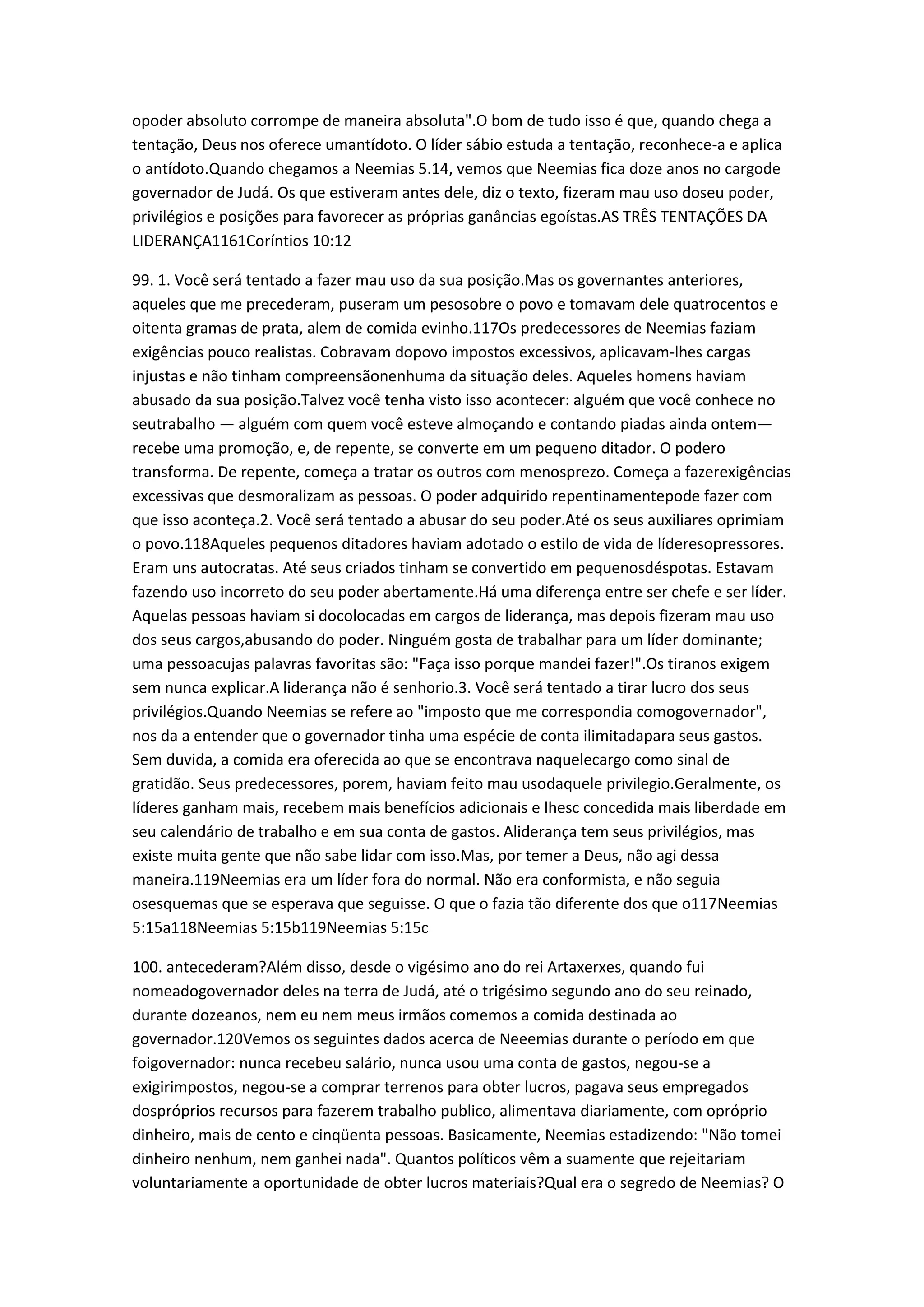 opoder absoluto corrompe de maneira absoluta".O bom de tudo isso é que, quando chega a
tentação, Deus nos oferece umantídoto. O líder sábio estuda a tentação, reconhece-a e aplica
o antídoto.Quando chegamos a Neemias 5.14, vemos que Neemias fica doze anos no cargode
governador de Judá. Os que estiveram antes dele, diz o texto, fizeram mau uso doseu poder,
privilégios e posições para favorecer as próprias ganâncias egoístas.AS TRÊS TENTAÇÕES DA
LIDERANÇA1161Coríntios 10:12
99. 1. Você será tentado a fazer mau uso da sua posição.Mas os governantes anteriores,
aqueles que me precederam, puseram um pesosobre o povo e tomavam dele quatrocentos e
oitenta gramas de prata, alem de comida evinho.117Os predecessores de Neemias faziam
exigências pouco realistas. Cobravam dopovo impostos excessivos, aplicavam-lhes cargas
injustas e não tinham compreensãonenhuma da situação deles. Aqueles homens haviam
abusado da sua posição.Talvez você tenha visto isso acontecer: alguém que você conhece no
seutrabalho — alguém com quem você esteve almoçando e contando piadas ainda ontem—
recebe uma promoção, e, de repente, se converte em um pequeno ditador. O podero
transforma. De repente, começa a tratar os outros com menosprezo. Começa a fazerexigências
excessivas que desmoralizam as pessoas. O poder adquirido repentinamentepode fazer com
que isso aconteça.2. Você será tentado a abusar do seu poder.Até os seus auxiliares oprimiam
o povo.118Aqueles pequenos ditadores haviam adotado o estilo de vida de líderesopressores.
Eram uns autocratas. Até seus criados tinham se convertido em pequenosdéspotas. Estavam
fazendo uso incorreto do seu poder abertamente.Há uma diferença entre ser chefe e ser líder.
Aquelas pessoas haviam si docolocadas em cargos de liderança, mas depois fizeram mau uso
dos seus cargos,abusando do poder. Ninguém gosta de trabalhar para um líder dominante;
uma pessoacujas palavras favoritas são: "Faça isso porque mandei fazer!".Os tiranos exigem
sem nunca explicar.A liderança não é senhorio.3. Você será tentado a tirar lucro dos seus
privilégios.Quando Neemias se refere ao "imposto que me correspondia comogovernador",
nos da a entender que o governador tinha uma espécie de conta ilimitadapara seus gastos.
Sem duvida, a comida era oferecida ao que se encontrava naquelecargo como sinal de
gratidão. Seus predecessores, porem, haviam feito mau usodaquele privilegio.Geralmente, os
líderes ganham mais, recebem mais benefícios adicionais e lhesc concedida mais liberdade em
seu calendário de trabalho e em sua conta de gastos. Aliderança tem seus privilégios, mas
existe muita gente que não sabe lidar com isso.Mas, por temer a Deus, não agi dessa
maneira.119Neemias era um líder fora do normal. Não era conformista, e não seguia
osesquemas que se esperava que seguisse. O que o fazia tão diferente dos que o117Neemias
5:15a118Neemias 5:15b119Neemias 5:15c
100. antecederam?Além disso, desde o vigésimo ano do rei Artaxerxes, quando fui
nomeadogovernador deles na terra de Judá, até o trigésimo segundo ano do seu reinado,
durante dozeanos, nem eu nem meus irmãos comemos a comida destinada ao
governador.120Vemos os seguintes dados acerca de Neeemias durante o período em que
foigovernador: nunca recebeu salário, nunca usou uma conta de gastos, negou-se a
exigirimpostos, negou-se a comprar terrenos para obter lucros, pagava seus empregados
dospróprios recursos para fazerem trabalho publico, alimentava diariamente, com opróprio
dinheiro, mais de cento e cinqüenta pessoas. Basicamente, Neemias estadizendo: "Não tomei
dinheiro nenhum, nem ganhei nada". Quantos políticos vêm a suamente que rejeitariam
voluntariamente a oportunidade de obter lucros materiais?Qual era o segredo de Neemias? O
 