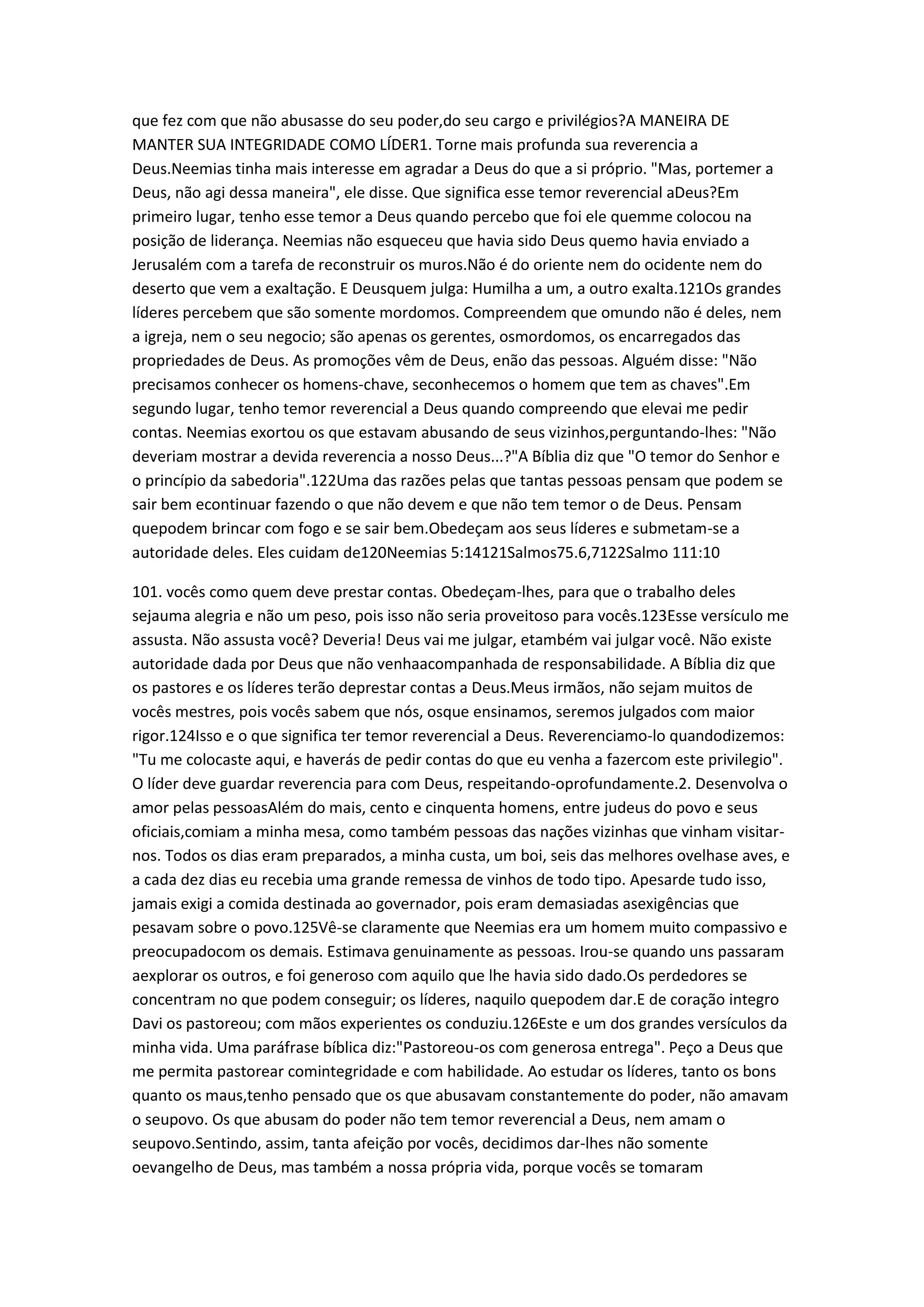 que fez com que não abusasse do seu poder,do seu cargo e privilégios?A MANEIRA DE
MANTER SUA INTEGRIDADE COMO LÍDER1. Torne mais profunda sua reverencia a
Deus.Neemias tinha mais interesse em agradar a Deus do que a si próprio. "Mas, portemer a
Deus, não agi dessa maneira", ele disse. Que significa esse temor reverencial aDeus?Em
primeiro lugar, tenho esse temor a Deus quando percebo que foi ele quemme colocou na
posição de liderança. Neemias não esqueceu que havia sido Deus quemo havia enviado a
Jerusalém com a tarefa de reconstruir os muros.Não é do oriente nem do ocidente nem do
deserto que vem a exaltação. E Deusquem julga: Humilha a um, a outro exalta.121Os grandes
líderes percebem que são somente mordomos. Compreendem que omundo não é deles, nem
a igreja, nem o seu negocio; são apenas os gerentes, osmordomos, os encarregados das
propriedades de Deus. As promoções vêm de Deus, enão das pessoas. Alguém disse: "Não
precisamos conhecer os homens-chave, seconhecemos o homem que tem as chaves".Em
segundo lugar, tenho temor reverencial a Deus quando compreendo que elevai me pedir
contas. Neemias exortou os que estavam abusando de seus vizinhos,perguntando-lhes: "Não
deveriam mostrar a devida reverencia a nosso Deus...?"A Bíblia diz que "O temor do Senhor e
o princípio da sabedoria".122Uma das razões pelas que tantas pessoas pensam que podem se
sair bem econtinuar fazendo o que não devem e que não tem temor o de Deus. Pensam
quepodem brincar com fogo e se sair bem.Obedeçam aos seus líderes e submetam-se a
autoridade deles. Eles cuidam de120Neemias 5:14121Salmos75.6,7122Salmo 111:10
101. vocês como quem deve prestar contas. Obedeçam-lhes, para que o trabalho deles
sejauma alegria e não um peso, pois isso não seria proveitoso para vocês.123Esse versículo me
assusta. Não assusta você? Deveria! Deus vai me julgar, etambém vai julgar você. Não existe
autoridade dada por Deus que não venhaacompanhada de responsabilidade. A Bíblia diz que
os pastores e os líderes terão deprestar contas a Deus.Meus irmãos, não sejam muitos de
vocês mestres, pois vocês sabem que nós, osque ensinamos, seremos julgados com maior
rigor.124Isso e o que significa ter temor reverencial a Deus. Reverenciamo-lo quandodizemos:
"Tu me colocaste aqui, e haverás de pedir contas do que eu venha a fazercom este privilegio".
O líder deve guardar reverencia para com Deus, respeitando-oprofundamente.2. Desenvolva o
amor pelas pessoasAlém do mais, cento e cinquenta homens, entre judeus do povo e seus
oficiais,comiam a minha mesa, como também pessoas das nações vizinhas que vinham visitar-
nos. Todos os dias eram preparados, a minha custa, um boi, seis das melhores ovelhase aves, e
a cada dez dias eu recebia uma grande remessa de vinhos de todo tipo. Apesarde tudo isso,
jamais exigi a comida destinada ao governador, pois eram demasiadas asexigências que
pesavam sobre o povo.125Vê-se claramente que Neemias era um homem muito compassivo e
preocupadocom os demais. Estimava genuinamente as pessoas. Irou-se quando uns passaram
aexplorar os outros, e foi generoso com aquilo que lhe havia sido dado.Os perdedores se
concentram no que podem conseguir; os líderes, naquilo quepodem dar.E de coração integro
Davi os pastoreou; com mãos experientes os conduziu.126Este e um dos grandes versículos da
minha vida. Uma paráfrase bíblica diz:"Pastoreou-os com generosa entrega". Peço a Deus que
me permita pastorear comintegridade e com habilidade. Ao estudar os líderes, tanto os bons
quanto os maus,tenho pensado que os que abusavam constantemente do poder, não amavam
o seupovo. Os que abusam do poder não tem temor reverencial a Deus, nem amam o
seupovo.Sentindo, assim, tanta afeição por vocês, decidimos dar-lhes não somente
oevangelho de Deus, mas também a nossa própria vida, porque vocês se tomaram
 
