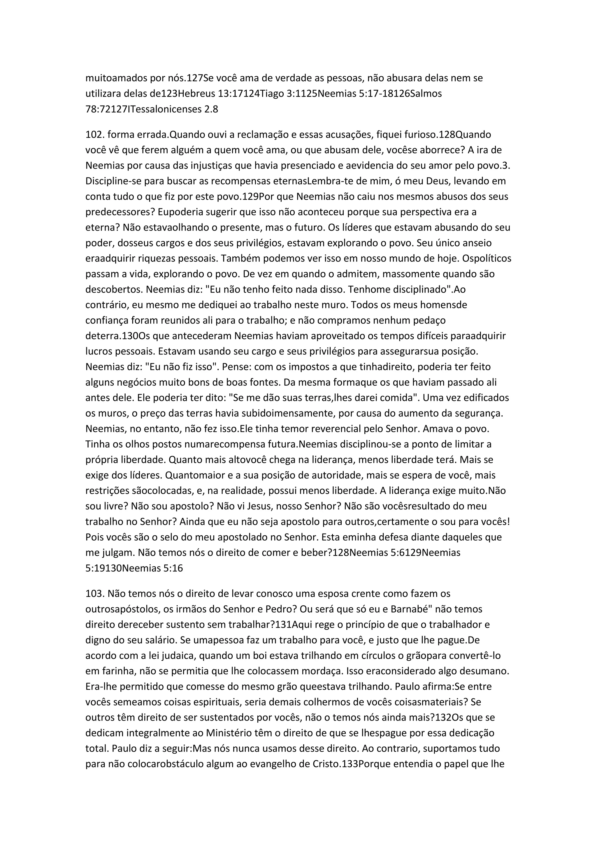 muitoamados por nós.127Se você ama de verdade as pessoas, não abusara delas nem se
utilizara delas de123Hebreus 13:17124Tiago 3:1125Neemias 5:17-18126Salmos
78:72127ITessalonicenses 2.8
102. forma errada.Quando ouvi a reclamação e essas acusações, fiquei furioso.128Quando
você vê que ferem alguém a quem você ama, ou que abusam dele, vocêse aborrece? A ira de
Neemias por causa das injustiças que havia presenciado e aevidencia do seu amor pelo povo.3.
Discipline-se para buscar as recompensas eternasLembra-te de mim, ó meu Deus, levando em
conta tudo o que fiz por este povo.129Por que Neemias não caiu nos mesmos abusos dos seus
predecessores? Eupoderia sugerir que isso não aconteceu porque sua perspectiva era a
eterna? Não estavaolhando o presente, mas o futuro. Os líderes que estavam abusando do seu
poder, dosseus cargos e dos seus privilégios, estavam explorando o povo. Seu único anseio
eraadquirir riquezas pessoais. Também podemos ver isso em nosso mundo de hoje. Ospolíticos
passam a vida, explorando o povo. De vez em quando o admitem, massomente quando são
descobertos. Neemias diz: "Eu não tenho feito nada disso. Tenhome disciplinado".Ao
contrário, eu mesmo me dediquei ao trabalho neste muro. Todos os meus homensde
confiança foram reunidos ali para o trabalho; e não compramos nenhum pedaço
deterra.130Os que antecederam Neemias haviam aproveitado os tempos difíceis paraadquirir
lucros pessoais. Estavam usando seu cargo e seus privilégios para assegurarsua posição.
Neemias diz: "Eu não fiz isso". Pense: com os impostos a que tinhadireito, poderia ter feito
alguns negócios muito bons de boas fontes. Da mesma formaque os que haviam passado ali
antes dele. Ele poderia ter dito: "Se me dão suas terras,lhes darei comida". Uma vez edificados
os muros, o preço das terras havia subidoimensamente, por causa do aumento da segurança.
Neemias, no entanto, não fez isso.Ele tinha temor reverencial pelo Senhor. Amava o povo.
Tinha os olhos postos numarecompensa futura.Neemias disciplinou-se a ponto de limitar a
própria liberdade. Quanto mais altovocê chega na liderança, menos liberdade terá. Mais se
exige dos líderes. Quantomaior e a sua posição de autoridade, mais se espera de você, mais
restrições sãocolocadas, e, na realidade, possui menos liberdade. A liderança exige muito.Não
sou livre? Não sou apostolo? Não vi Jesus, nosso Senhor? Não são vocêsresultado do meu
trabalho no Senhor? Ainda que eu não seja apostolo para outros,certamente o sou para vocês!
Pois vocês são o selo do meu apostolado no Senhor. Esta eminha defesa diante daqueles que
me julgam. Não temos nós o direito de comer e beber?128Neemias 5:6129Neemias
5:19130Neemias 5:16
103. Não temos nós o direito de levar conosco uma esposa crente como fazem os
outrosapóstolos, os irmãos do Senhor e Pedro? Ou será que só eu e Barnabé" não temos
direito dereceber sustento sem trabalhar?131Aqui rege o princípio de que o trabalhador e
digno do seu salário. Se umapessoa faz um trabalho para você, e justo que lhe pague.De
acordo com a lei judaica, quando um boi estava trilhando em círculos o grãopara convertê-lo
em farinha, não se permitia que lhe colocassem mordaça. Isso eraconsiderado algo desumano.
Era-lhe permitido que comesse do mesmo grão queestava trilhando. Paulo afirma:Se entre
vocês semeamos coisas espirituais, seria demais colhermos de vocês coisasmateriais? Se
outros têm direito de ser sustentados por vocês, não o temos nós ainda mais?132Os que se
dedicam integralmente ao Ministério têm o direito de que se lhespague por essa dedicação
total. Paulo diz a seguir:Mas nós nunca usamos desse direito. Ao contrario, suportamos tudo
para não colocarobstáculo algum ao evangelho de Cristo.133Porque entendia o papel que lhe
 