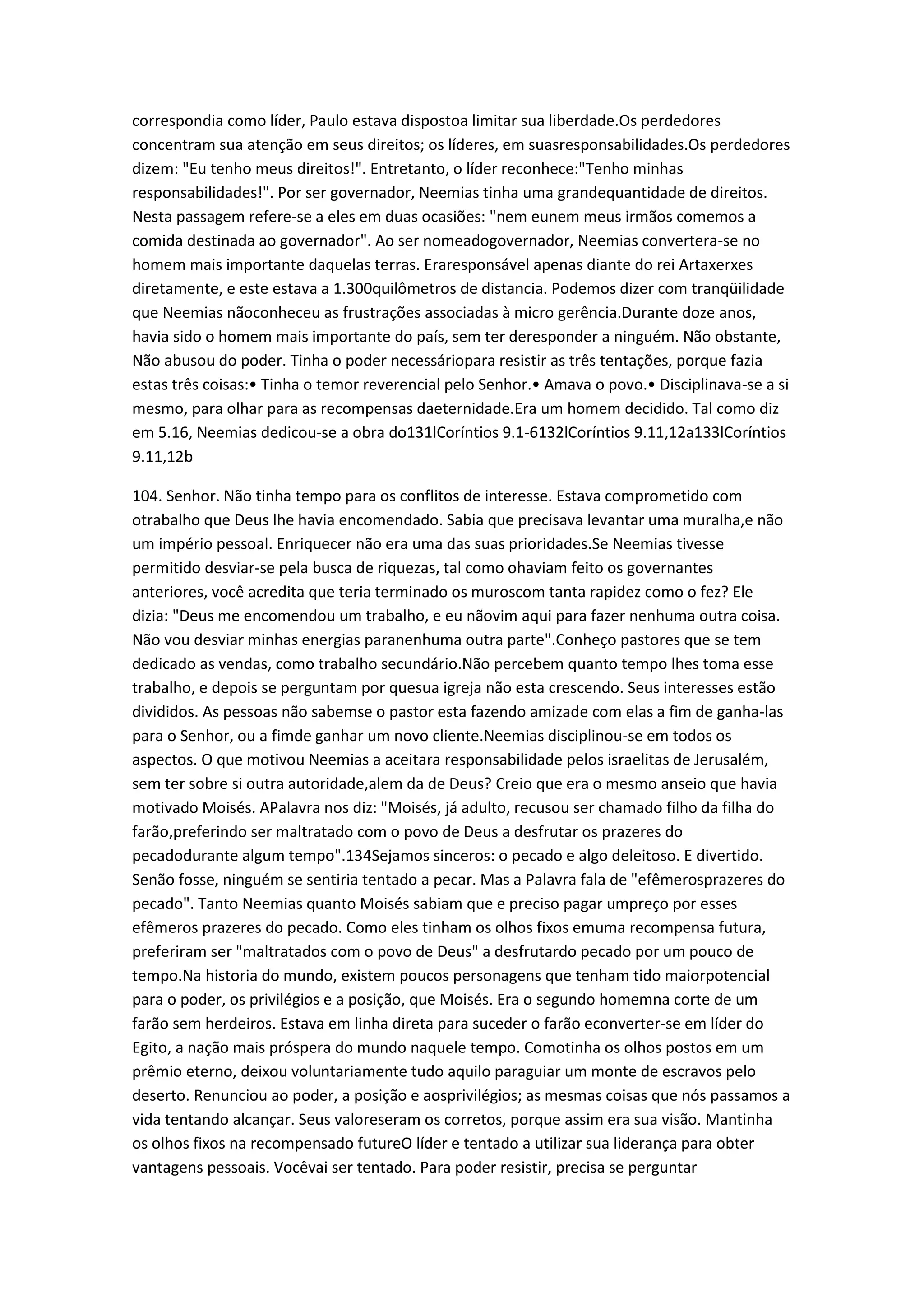 correspondia como líder, Paulo estava dispostoa limitar sua liberdade.Os perdedores
concentram sua atenção em seus direitos; os líderes, em suasresponsabilidades.Os perdedores
dizem: "Eu tenho meus direitos!". Entretanto, o líder reconhece:"Tenho minhas
responsabilidades!". Por ser governador, Neemias tinha uma grandequantidade de direitos.
Nesta passagem refere-se a eles em duas ocasiões: "nem eunem meus irmãos comemos a
comida destinada ao governador". Ao ser nomeadogovernador, Neemias convertera-se no
homem mais importante daquelas terras. Eraresponsável apenas diante do rei Artaxerxes
diretamente, e este estava a 1.300quilômetros de distancia. Podemos dizer com tranqüilidade
que Neemias nãoconheceu as frustrações associadas à micro gerência.Durante doze anos,
havia sido o homem mais importante do país, sem ter deresponder a ninguém. Não obstante,
Não abusou do poder. Tinha o poder necessáriopara resistir as três tentações, porque fazia
estas três coisas:• Tinha o temor reverencial pelo Senhor.• Amava o povo.• Disciplinava-se a si
mesmo, para olhar para as recompensas daeternidade.Era um homem decidido. Tal como diz
em 5.16, Neemias dedicou-se a obra do131lCoríntios 9.1-6132lCoríntios 9.11,12a133lCoríntios
9.11,12b
104. Senhor. Não tinha tempo para os conflitos de interesse. Estava comprometido com
otrabalho que Deus lhe havia encomendado. Sabia que precisava levantar uma muralha,e não
um império pessoal. Enriquecer não era uma das suas prioridades.Se Neemias tivesse
permitido desviar-se pela busca de riquezas, tal como ohaviam feito os governantes
anteriores, você acredita que teria terminado os muroscom tanta rapidez como o fez? Ele
dizia: "Deus me encomendou um trabalho, e eu nãovim aqui para fazer nenhuma outra coisa.
Não vou desviar minhas energias paranenhuma outra parte".Conheço pastores que se tem
dedicado as vendas, como trabalho secundário.Não percebem quanto tempo lhes toma esse
trabalho, e depois se perguntam por quesua igreja não esta crescendo. Seus interesses estão
divididos. As pessoas não sabemse o pastor esta fazendo amizade com elas a fim de ganha-las
para o Senhor, ou a fimde ganhar um novo cliente.Neemias disciplinou-se em todos os
aspectos. O que motivou Neemias a aceitara responsabilidade pelos israelitas de Jerusalém,
sem ter sobre si outra autoridade,alem da de Deus? Creio que era o mesmo anseio que havia
motivado Moisés. APalavra nos diz: "Moisés, já adulto, recusou ser chamado filho da filha do
farão,preferindo ser maltratado com o povo de Deus a desfrutar os prazeres do
pecadodurante algum tempo".134Sejamos sinceros: o pecado e algo deleitoso. E divertido.
Senão fosse, ninguém se sentiria tentado a pecar. Mas a Palavra fala de "efêmerosprazeres do
pecado". Tanto Neemias quanto Moisés sabiam que e preciso pagar umpreço por esses
efêmeros prazeres do pecado. Como eles tinham os olhos fixos emuma recompensa futura,
preferiram ser "maltratados com o povo de Deus" a desfrutardo pecado por um pouco de
tempo.Na historia do mundo, existem poucos personagens que tenham tido maiorpotencial
para o poder, os privilégios e a posição, que Moisés. Era o segundo homemna corte de um
farão sem herdeiros. Estava em linha direta para suceder o farão econverter-se em líder do
Egito, a nação mais próspera do mundo naquele tempo. Comotinha os olhos postos em um
prêmio eterno, deixou voluntariamente tudo aquilo paraguiar um monte de escravos pelo
deserto. Renunciou ao poder, a posição e aosprivilégios; as mesmas coisas que nós passamos a
vida tentando alcançar. Seus valoreseram os corretos, porque assim era sua visão. Mantinha
os olhos fixos na recompensado futureO líder e tentado a utilizar sua liderança para obter
vantagens pessoais. Vocêvai ser tentado. Para poder resistir, precisa se perguntar
 