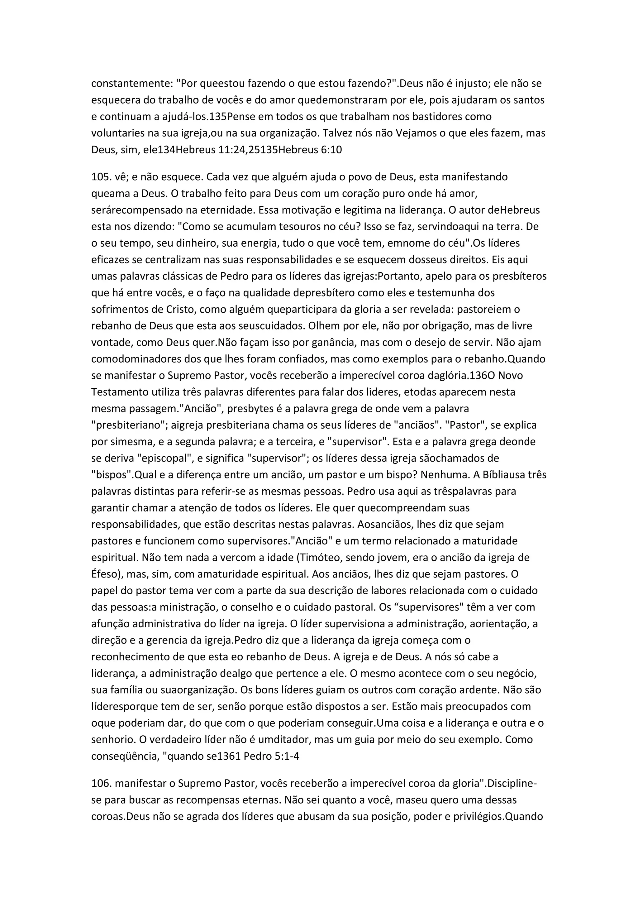 constantemente: "Por queestou fazendo o que estou fazendo?".Deus não é injusto; ele não se
esquecera do trabalho de vocês e do amor quedemonstraram por ele, pois ajudaram os santos
e continuam a ajudá-los.135Pense em todos os que trabalham nos bastidores como
voluntaries na sua igreja,ou na sua organização. Talvez nós não Vejamos o que eles fazem, mas
Deus, sim, ele134Hebreus 11:24,25135Hebreus 6:10
105. vê; e não esquece. Cada vez que alguém ajuda o povo de Deus, esta manifestando
queama a Deus. O trabalho feito para Deus com um coração puro onde há amor,
serárecompensado na eternidade. Essa motivação e legitima na liderança. O autor deHebreus
esta nos dizendo: "Como se acumulam tesouros no céu? Isso se faz, servindoaqui na terra. De
o seu tempo, seu dinheiro, sua energia, tudo o que você tem, emnome do céu".Os líderes
eficazes se centralizam nas suas responsabilidades e se esquecem dosseus direitos. Eis aqui
umas palavras clássicas de Pedro para os líderes das igrejas:Portanto, apelo para os presbíteros
que há entre vocês, e o faço na qualidade depresbítero como eles e testemunha dos
sofrimentos de Cristo, como alguém queparticipara da gloria a ser revelada: pastoreiem o
rebanho de Deus que esta aos seuscuidados. Olhem por ele, não por obrigação, mas de livre
vontade, como Deus quer.Não façam isso por ganância, mas com o desejo de servir. Não ajam
comodominadores dos que lhes foram confiados, mas como exemplos para o rebanho.Quando
se manifestar o Supremo Pastor, vocês receberão a imperecível coroa daglória.136O Novo
Testamento utiliza três palavras diferentes para falar dos lideres, etodas aparecem nesta
mesma passagem."Ancião", presbytes é a palavra grega de onde vem a palavra
"presbiteriano"; aigreja presbiteriana chama os seus líderes de "anciãos". "Pastor", se explica
por simesma, e a segunda palavra; e a terceira, e "supervisor". Esta e a palavra grega deonde
se deriva "episcopal", e significa "supervisor"; os líderes dessa igreja sãochamados de
"bispos".Qual e a diferença entre um ancião, um pastor e um bispo? Nenhuma. A Bíbliausa três
palavras distintas para referir-se as mesmas pessoas. Pedro usa aqui as trêspalavras para
garantir chamar a atenção de todos os líderes. Ele quer quecompreendam suas
responsabilidades, que estão descritas nestas palavras. Aosanciãos, lhes diz que sejam
pastores e funcionem como supervisores."Ancião" e um termo relacionado a maturidade
espiritual. Não tem nada a vercom a idade (Timóteo, sendo jovem, era o ancião da igreja de
Éfeso), mas, sim, com amaturidade espiritual. Aos anciãos, lhes diz que sejam pastores. O
papel do pastor tema ver com a parte da sua descrição de labores relacionada com o cuidado
das pessoas:a ministração, o conselho e o cuidado pastoral. Os “supervisores" têm a ver com
afunção administrativa do líder na igreja. O líder supervisiona a administração, aorientação, a
direção e a gerencia da igreja.Pedro diz que a liderança da igreja começa com o
reconhecimento de que esta eo rebanho de Deus. A igreja e de Deus. A nós só cabe a
liderança, a administração dealgo que pertence a ele. O mesmo acontece com o seu negócio,
sua família ou suaorganização. Os bons líderes guiam os outros com coração ardente. Não são
líderesporque tem de ser, senão porque estão dispostos a ser. Estão mais preocupados com
oque poderiam dar, do que com o que poderiam conseguir.Uma coisa e a liderança e outra e o
senhorio. O verdadeiro líder não é umditador, mas um guia por meio do seu exemplo. Como
conseqüência, "quando se1361 Pedro 5:1-4
106. manifestar o Supremo Pastor, vocês receberão a imperecível coroa da gloria".Discipline-
se para buscar as recompensas eternas. Não sei quanto a você, maseu quero uma dessas
coroas.Deus não se agrada dos líderes que abusam da sua posição, poder e privilégios.Quando
 